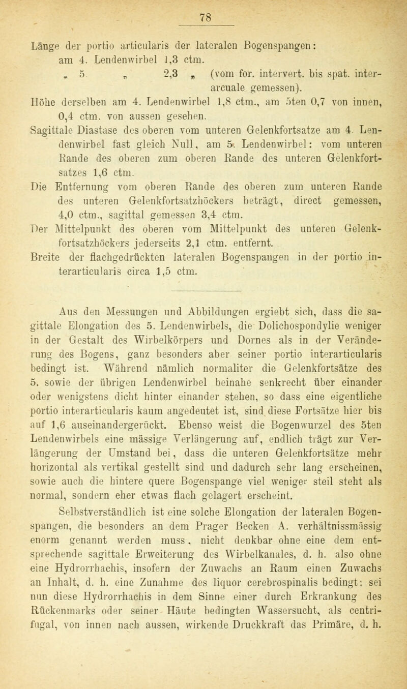 Länge der portio articularis der lateralen Bogenspangen: am 4. Lendenwirbel 1,3 ctm. r 5. B 2,3 „ (vom for. intervert. bis spat, inter- arcuale gemessen). Höhe derselben am 4. Lendenwirbel 1,8 ctm., am 5ten 0,7 von innen, 0,4 ctm. von aussen gesehen. Sagittale Diastase des oberen vom unteren Gelenkfortsatze am 4. Len- denwirbel fast gleich Null, am 5*. Lendenwirbel: vom unteren Rande des oberen zum oberen Rande des unteren Gelenkfort- satzes 1,6 ctm. Die Entfernung vom oberen Rande des oberen zum unteren Rande des unteren Gelenkfortsatzhöckers beträgt, direct gemessen, 4,0 ctm., sagittal gemessen 3,4 ctm. Der Mittelpunkt des oberen vom Mittelpunkt des unteren Gelenk- fortsatzhöckers jederseits 2,1 ctm. entfernt. Breite der flachgedrückten lateralen Bogenspangen in der portio in- terarticularis circa 1,5 ctm. Aus den Messungen und Abbildungen ergiebt sich, dass die sa- gittale Elongation des 5. Lendenwirbels, die Dolichospondylie weniger in der Gestalt des Wirbelkörpers und Domes als in der Verände- rung des Bogens, ganz besonders aber seiner portio interarticularis bedingt ist. Während nämlich normaliter die Gelenkfortsätze des 5. sowie der übrigen Lendenwirbel beinahe senkrecht über einander oder wenigstens dicht hinter einander stehen, so dass eine eigentliche portio interarticularis kaum angedeutet ist, sind diese Fortsätze hier bis auf 1,6 auseinandergerückt. Ebenso weist die Bogenwurzel des 5ten Lendenwirbels eine massige Verlängerung auf, endlich trägt zur Ver- längerung der Umstand bei, dass die unteren Gelenkfortsätze mehr horizontal als vertikal gestellt sind und dadurch sehr lang erscheinen, sowie auch die hintere quere Bogenspange viel weniger steil steht als normal, sondern eher etwas flach gelagert erscheint. Selbstverständlich ist eine solche Elongation der lateralen Bogen- spangen, die besonders an dem Prager Becken A. verhältnissmässig enorm genannt werden muss. nicht denkbar ohne eine dem ent- sprechende sagittale Erweiterung des Wirbelkanales, d. h. also ohne eine Hydrorrbachis, insofern der Zuwachs an Raum einen Zuwachs an Inhalt, d. h. eine Zunahme des liquor cerebrospinalis bedingt: sei nun diese Hydrorrhachis in dem Sinne einer durch Erkrankung des Rückenmarks oder seiner Häute bedingten Wassersucht, als centri- fugal, von innen nach aussen, wirkende Druckkraft das Primäre, d. h.