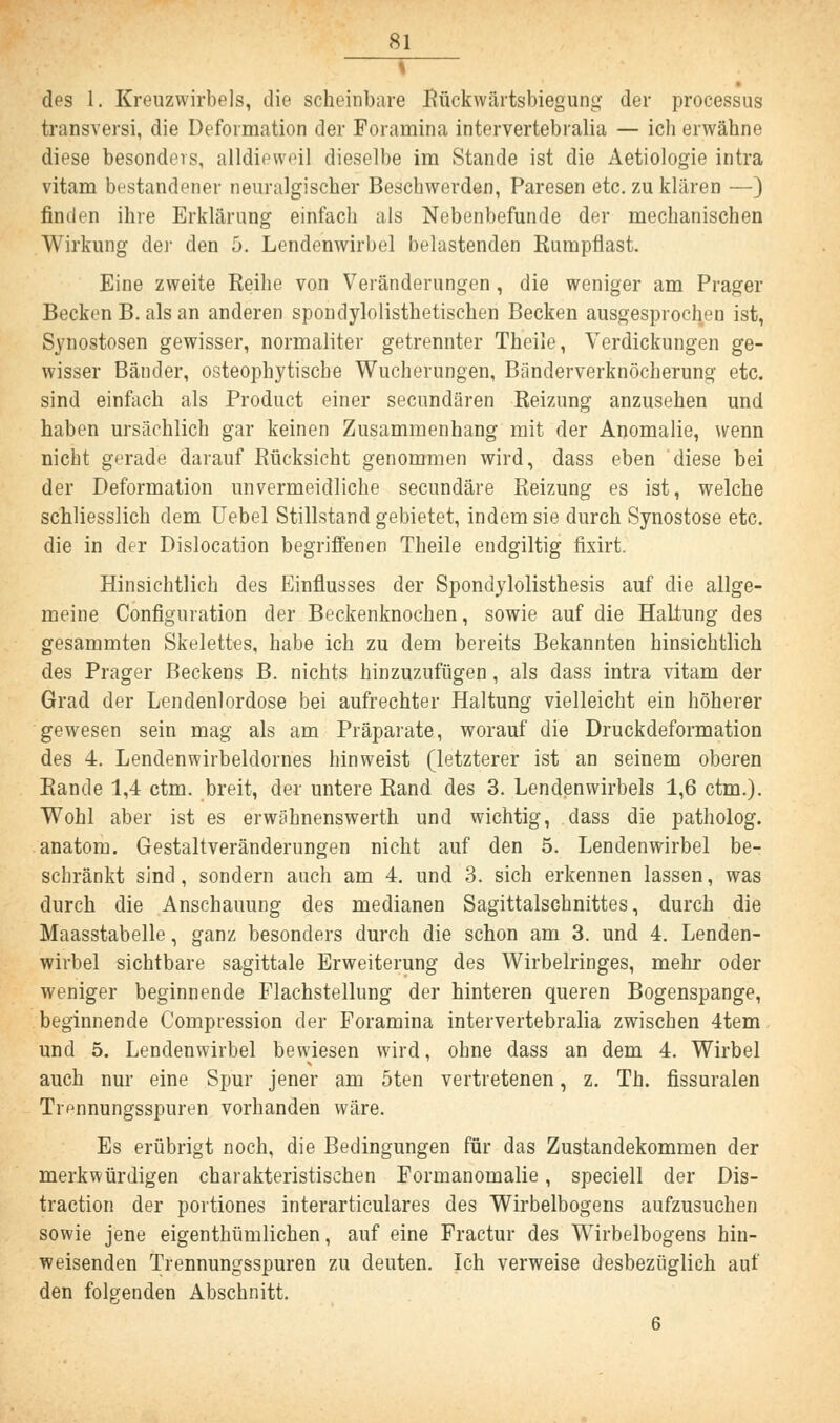 i des 1. Kreuzwirbels, die scheinbare Rückwärtsbiegung der processus transversa die Deformation der Foramina intervertebralia — ich erwähne diese besonders, alldieweil dieselbe im Stande ist die Aetiologie intra vitam bestandener neuralgischer Beschwerden, Paresen etc. zu klären —) finden ihre Erklärung einfach als Nebenbefunde der mechanischen Wirkung der den 5. Lendenwirbel belastenden Rumpflast. Eine zweite Reihe von Veränderungen , die weniger am Prager Becken B. als an anderen spondylolisthetischen Becken ausgesprochen ist, Synostosen gewisser, normaliter getrennter Theile, Verdickungen ge- wisser Bänder, osteophytiscbe Wucherungen, Bänderverknöcherung etc. sind einfach als Product einer secundären Reizung anzusehen und haben ursächlich gar keinen Zusammenhang mit der Anomalie, wenn nicht gerade darauf Rücksicht genommen wird, dass eben diese bei der Deformation unvermeidliche secundäre Reizung es ist, welche schliesslich dem Uebel Stillstand gebietet, indem sie durch Synostose etc. die in der Dislocation begriffenen Theile endgiltig fixirt. Hinsichtlich des Einflusses der Spondylolisthesis auf die allge- meine Configuration der Beckenknochen, sowie auf die Haltung des gesammten Skelettes, habe ich zu dem bereits Bekannten hinsichtlich des Prager Beckens B. nichts hinzuzufügen, als dass intra vitam der Grad der Lendenlordose bei aufrechter Haltung vielleicht ein höherer gewesen sein mag als am Präparate, worauf die Druckdeformation des 4. Lendenwirbeldornes hinweist (letzterer ist an seinem oberen Rande 1,4 ctm. breit, der untere Rand des 3. Lendenwirbels 1,6 ctm.). Wohl aber ist es erwähnenswerth und wichtig, dass die patholog. anatom. Gestaltveränderungen nicht auf den 5. Lendenwirbel be- schränkt sind, sondern auch am 4. und 3. sich erkennen lassen, was durch die Anschauung des medianen SagittalsGhnittes, durch die Maasstabelle, ganz besonders durch die schon am 3. und 4. Lenden- wirbel sichtbare sagittale Erweiterung des Wirbelringes, mehr oder weniger beginnende Flachstellung der hinteren queren Bogenspange, beginnende Compression der Foramina intervertebralia zwischen 4tem und 5. Lendenwirbel bewiesen wird, ohne dass an dem 4. Wirbel auch nur eine Spur jener am 5ten vertretenen, z. Th. fissuralen Tiennungsspuren vorhanden wäre. Es erübrigt noch, die Bedingungen für das Zustandekommen der merkwürdigen charakteristischen Formanomalie, speciell der Dis- traction der portiones interarticulares des Wirbelbogens aufzusuchen sowie jene eigenthümlichen, auf eine Fractur des Wirbelbogens hin- weisenden Trennungsspuren zu deuten. Ich verweise desbezüglich auf den folgenden Abschnitt. 6