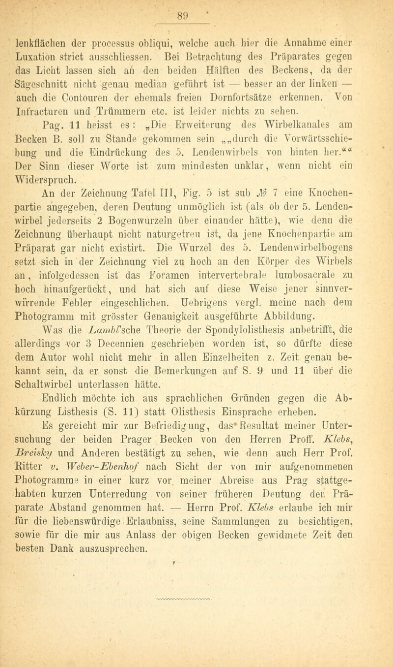 lenkflächen der Processus obliqui, welche auch hier die Annahme einer Luxation strict ausschliessen. Bei Betrachtung des Präparates gegen das Licht lassen sich an den beiden Hälften des Beckens, da der Sägescbnitt nicht genau median geführt ist — besser an der linken — auch die Contouren der ehemals freien Dornfortsätze erkennen. Von Infracturen und Trümmern etc. ist leider nichts zu sehen. Pag. 11 heisst es: „Die Erweiterung des Wirbelkanales am Becken B. soll zu Stande gekommen sein „„durch die Vorwärtsschie- bung und die Eindrückung des 5. Lendenwirbels von hinten her.* Der Sinn dieser Worte ist zum mindesten unklar, wenn nicht ein Widerspruch. An der Zeichnung Tafel III, Fig. 5 ist sub M 7 eine Knochen- partie angegeben, deren Deutung unmöglich ist (als ob der 5. Lenden- wirbel jederseits 2 Bogenwurzeln über einander hätte), wie denn die Zeichnung überhaupt nicht naturgetreu ist, da jene Knochenpartie am Präparat gar nicht existirt. Die Wurzel des 5. Lendenvvirbelbogens setzt sich in der Zeichnung viel zu hoch an den Körper des Wirbels an, infolgedessen ist das Foramen intervertebrale lumbosacrale zu hoch hinaufgerückt, und hat sich auf diese Weise jener sinnver- wirrende Fehler eingeschlichen. Uebrigens vergl. meine nach dem Photogramm mit grösster Genauigkeit ausgeführte Abbildung. Was die Lambrsche Theorie der Spondylolisthesis anbetrifft, die allerdings vor 3 Decennien geschrieben worden ist, so dürfte diese dem Autor wohl nicht mehr in allen Einzelheiten z. Zeit genau be- kannt sein, da er sonst die Bemerkungen auf S. 9 und 11 über die Schaltwirbel unterlassen hätte. Endlich möchte ich aus sprachlichen Gründen gegen die Ab- kürzung Listhesis (S. 11) statt Olisthesis Einsprache erheben. Es gereicht mir zur Befriedigung, das Resultat meiner Unter- suchung der beiden Prager Becken von den Herren Proff. Klebs, Breisky und Anderen bestätigt zu sehen, wie denn auch Herr Prof. Bitter v. Weber-Ebenhof nach Sicht der von mir aufgenommenen Photogramme in einer kurz vor. meiner Abreise aus Prag stattge- habten kurzen Unterredung von seiner früheren Deutung der Prä- parate Abstand genommen hat. — Herrn Prof. Klebs erlaube ich mir für die liebenswürdige Erlaubniss, seine Sammlungen zu besichtigen, sowie für die mir aus Anlass der obigen Becken gewidmete Zeit den besten Dank auszusprechen.