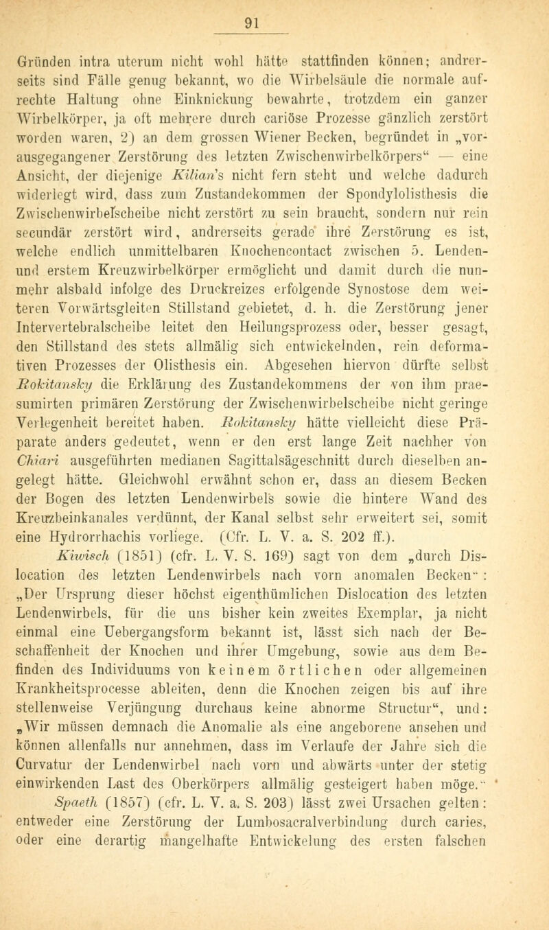 Gründen intra uterum nicht wohl hätte stattfinden können; andrer- seits sind Fälle genug bekannt, wo die Wirbelsäule die normale auf- rechte Haltung ohne Einknickung bewahrte, trotzdem ein ganzer Wirbelkörper, ja oft mehrere durch cariöse Prozesse gänzlich zerstört worden waren, 2) an dem grossen Wiener Becken, begründet in „vor- ausgegangener Zerstörung des letzten Zwischenwirbelkörpers — eine Ansicht, der diejenige Kilians nicht fern steht und welche dadurch widerlegt wird, dass zum Zustandekommen der Spondylolisthesis die Zwischenwirbelscheibe nicht zerstört zu sein braucht, sondern nur rein secundär zerstört wird, andrerseits gerade ihre Zerstörung es ist, welche endlich unmittelbaren Knochencontact zwischen 5. Lenden- und erstem Kreuzwirbelkörper ermöglicht und damit durch die nun- mehr alsbald infolge des Druckreizes erfolgende Synostose dem wei- teren Vorwärtsgleiten Stillstand gebietet, d. h. die Zerstörung jener Intervertebralscheibe leitet den Heilungsprozess oder, besser gesagt, den Stillstand des stets allmälig sich entwickelnden, rein deforma- tiven Prozesses der Olisthesis ein. Abgesehen hiervon dürfte selbst Rokitansky die Erklärung des Zustandekommens der von ihm prae- sumirten primären Zerstörung der Zwischenwirbelscheibe nicht geringe Verlegenheit bereitet haben. Rokitansky hätte vielleicht diese Prä- parate anders gedeutet, wenn er den erst lange Zeit nachher von Chiari ausgeführten medianen Sagittalsägeschnitt durch dieselben an- gelegt hätte. Gleichwohl erwähnt schon er, dass an diesem Becken der Bogen des letzten Lendenwirbels sowie die hintere Wand des Kreirzbeinkanales verdünnt, der Kanal selbst sehr erweitert sei, somit eine Hydrorrhachis vorliege. (Cfr. L. V. a. S. 202 ff.). Kiwisch (1851) (cfr. L. V. S. 169) sagt von dem „durch Dis- location des letzten Lendenwirbels nach vorn anomalen Becken : „Der Ursprung dieser höchst eigentümlichen Dislocation des letzten Lendenwirbels, für die uns bisher kein zweites Exemplar, ja nicht einmal eine Uebergangsform bekannt ist, lässt sich nach der Be- schaffenheit der Knochen und ihrer Umgebung, sowie aus dem Be- finden des Individuums von keinem örtlichen oder allgemeinen Krankheitsprocesse ableiten, denn die Knochen zeigen bis auf ihre stellenweise Verjüngung durchaus keine abnorme Structur, und: «Wir müssen demnach die Anomalie als eine angeborene ansehen und können allenfalls nur annehmen, dass im Verlaufe der Jahre sich die Curvatur der Lendenwirbel nach vom und abwärts unter der stetig einwirkenden Last des Oberkörpers allmälig gesteigert haben möge. Spaeth (1857) (cfr. L. V. a. S. 203) lässt zwei Ursachen gelten: entweder eine Zerstörung der Lumbosacralverbindung durch caries, oder eine derartig mangelhafte Entwickelung des ersten falschen