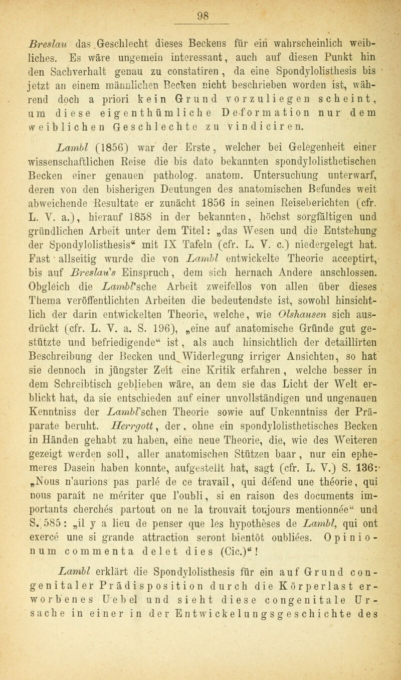 Breslau das .Geschlecht dieses Beckens für ein wahrscheinlich weib- liches. Es wäre ungemein interessant, auch auf diesen Punkt hin den Sachverhalt genau zu constatiren, da eine Spondylolisthesis bis jetzt an einem männlichen Becken nicht beschrieben worden ist, wäh- rend doch a priori kein Grund vorzuliegen scheint, um diese eigenthümliche Deformation nur dem weiblichen Geschlechte zu vindiciren. Lambl (1856) war der Erste, welcher bei Gelegenheit einer wissenschaftlichen Reise die bis dato bekannten spondylolisthetischen Becken einer genauen patholog. anatom. Untersuchung unterwarf, deren von den bisherigen Deutungen des anatomischen Befundes weit abweichende Resultate er zunächt 1856 in seinen Reiseberichten (cfr. L. V. a.), hierauf 1858 in der bekannten, höchst sorgfältigen und gründlichen Arbeit unter dem Titel: „das Wesen und die Entstehung der Spondylolisthesis mit IX Tafeln (cfr. L. V. c.) niedergelegt hat. Fast ■ allseitig wurde die von Lambl entwickelte Theorie acceptirt, bis auf Breslaus Einspruch, dem sich hernach Andere anschlössen. Obgleich die Lambl'sche Arbeit zweifellos von allen über dieses Thema veröffentlichten Arbeiten die bedeutendste ist, sowohl hinsicht- lich der darin entwickelten Theorie, welche, wie Olshausen sich aus- drückt (cfr. L. V. a. S. 196), „eine auf anatomische Gründe gut ge- stützte und befriedigende ist, als auch hinsichtlich der detaillirten Beschreibung der Becken und^Widerlegung irriger Ansichten, so hat sie dennoch in jüngster Zeit eine Kritik erfahren, welche besser in dem Schreibtisch geblieben wäre, an dem sie das Licht der Welt er- blickt hat, da sie entschieden auf einer unvollständigen und ungenauen Kenntniss der .LamfcZ'schen Theorie sowie auf Unkenntniss der Prä- parate beruht. Herrgott, der, ohne ein spondylolisthetisches Becken in Händen gehabt zu haben, eine neue Theorie, die, wie des Weiteren gezeigt werden soll, aller anatomischen Stützen baar , nur ein ephe- meres Dasein haben konnte, aufgestellt hat, sagt (cfr. L. V.) S. 136: „Nous n'aurions pas parle de ce travail, qui defend une theorie, qui nous parait ne meriter que l'oubli, si en raison des documents im- portants cherches partout on ne la trouvait toujours mentionnee und S«585: „il y a lieu de penser que les hypotheses de Lambl, qui ont exerce une si grande attraction seront bientöt oubliees. 0 p i n i o - num commenta delet dies (Cic.)u! Lambl erklärt die Spondylolisthesis für ein auf Grund con- genitaler Prädisposition durch die Körper last er- worbenes Uebel und sieht diese congenitale Ur- sache in einer in der Entwickelungsgeschichte des