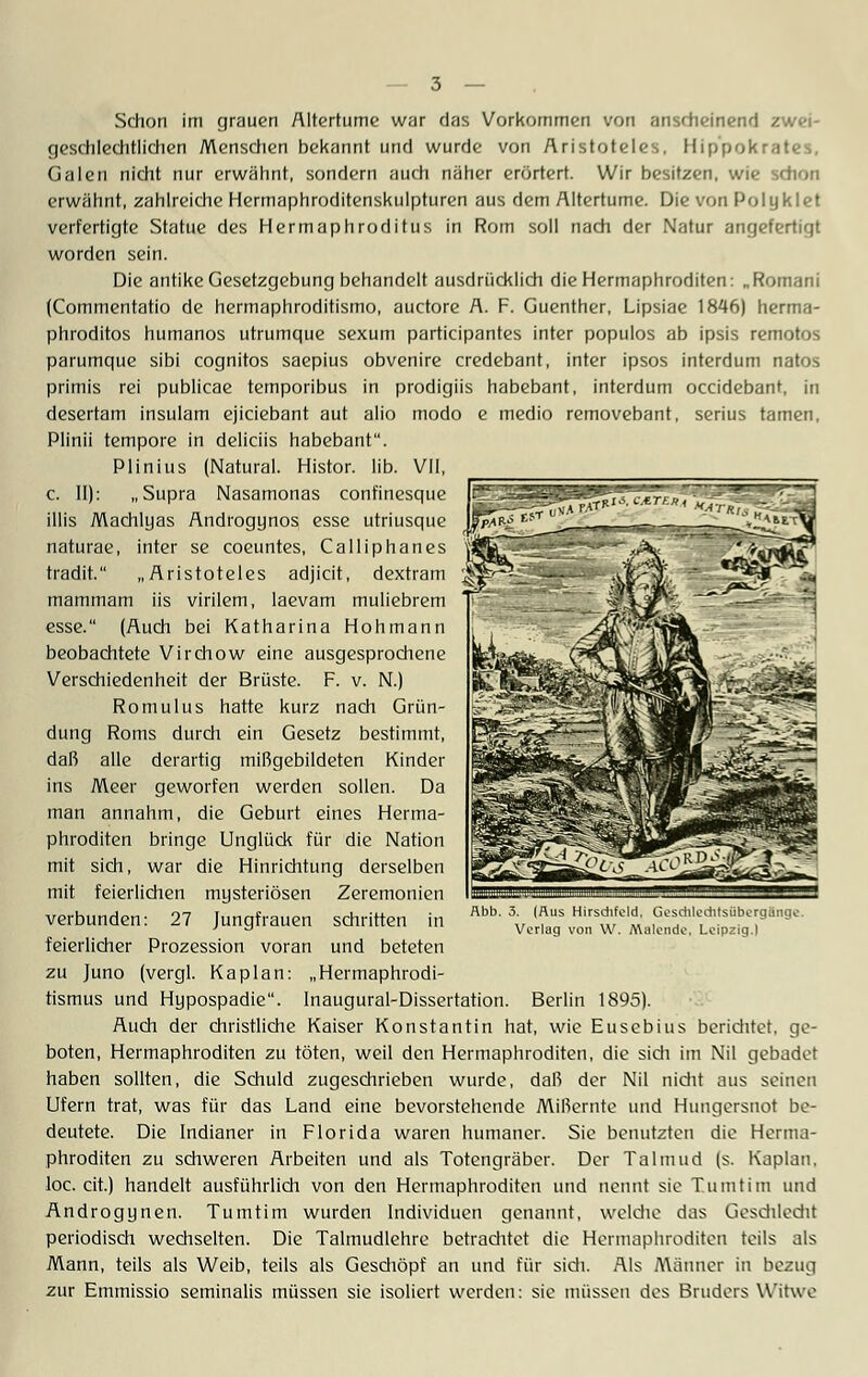 Schon im grauen Altertume war das Vorkommen von anscheinend zwei- geschlechtlichen Menschen bekannt und wurde von Aristoteles, Hippokrates, Galen nicht nur erwähnt, sondern audl näher erörtert. Wir besitzen, wie schon erwähnt, zahlreiche Hermaphroditenskulpturen aus dem Altertume. Die von Polyklet verfertigte Statue des Hermaphroditus in Rom soll nach der Natur angefertigt worden sein. Die antike Gesetzgebung behandelt ausdrücklich die Hermaphroditen: „Romani (Commentatio de hermaphroditismo, auctore A. F. Guenther, Lipsiae 1846) herma- phroditos humanos utrumgue sexum participantes inter populos ab ipsis remotos parumque sibi cognitos saepius obvenire credebant, inter ipsos interdum natos primis rei publicae temporibus in prodigiis habebant, interdum occidebant. in desertam insulam ejiciebant aut alio modo e medio removebant, serius tarnen, Plinii tempore in deliciis habebant. Plinius (Natural. Histor. lib. VII, c. II): „Supra Nasamonas confinesque illis Machlyas Androgynos esse utriusque naturae, inter se coeuntes, Calliphanes tradit. „Aristoteles adjicit, dextram ^S mammam iis virilem, laevam muliebrem esse. (Auch bei Katharina Hohmann beobachtete Virchow eine ausgesprocliene Verschiedenheit der Brüste. F. v. N.) Romulus hatte kurz nach Grün- dung Roms durch ein Gesetz bestimmt, daß alle derartig mißgebildeten Kinder ins Meer geworfen werden sollen. Da man annahm, die Geburt eines Herma- phroditen bringe Unglück für die Nation mit sich, war die Hinrichtung derselben mit feierlichen mysteriösen Zeremonien verbunden: 27 Jungfrauen schritten in feierlicher Prozession voran und beteten zu Juno (vergl. Kaplan: „Hermaphrodi- tismus und Hypospadie. Inaugural-Dissertation. Berlin 1895). Auch der christliche Kaiser Konstantin hat, wie Eusebius berichtet, ge- boten, Hermaphroditen zu töten, weil den Hermaphroditen, die sidi im Nil gebadet haben sollten, die Schuld zugeschrieben wurde, daß der Nil nicht aus seinen Ufern trat, was für das Land eine bevorstehende Mißernte und Hungersnot be- deutete. Die Indianer in Florida waren humaner. Sie benutzten die Herma- phroditen zu schweren Arbeiten und als Totengräber. Der Talmud (s. Kaplan. loc. cit.) handelt ausführlich von den Hermaphroditen und nennt sie Tumtim und Androgynen. Tumtim wurden Individuen genannt, welche das Geschlecht periodisch wechselten. Die Talmudlehre betrachtet die Hermaphroditen teils als Mann, teils als Weib, teils als Geschöpf an und für sich. Als Männer in bezug zur Emmissio seminalis müssen sie isoliert werden: sie müssen des Bruders Witwe Abb. 3. (Aus Hirsdifcld. Geschlechtsübergänge Verlag von W. Malende. Leipzig.I