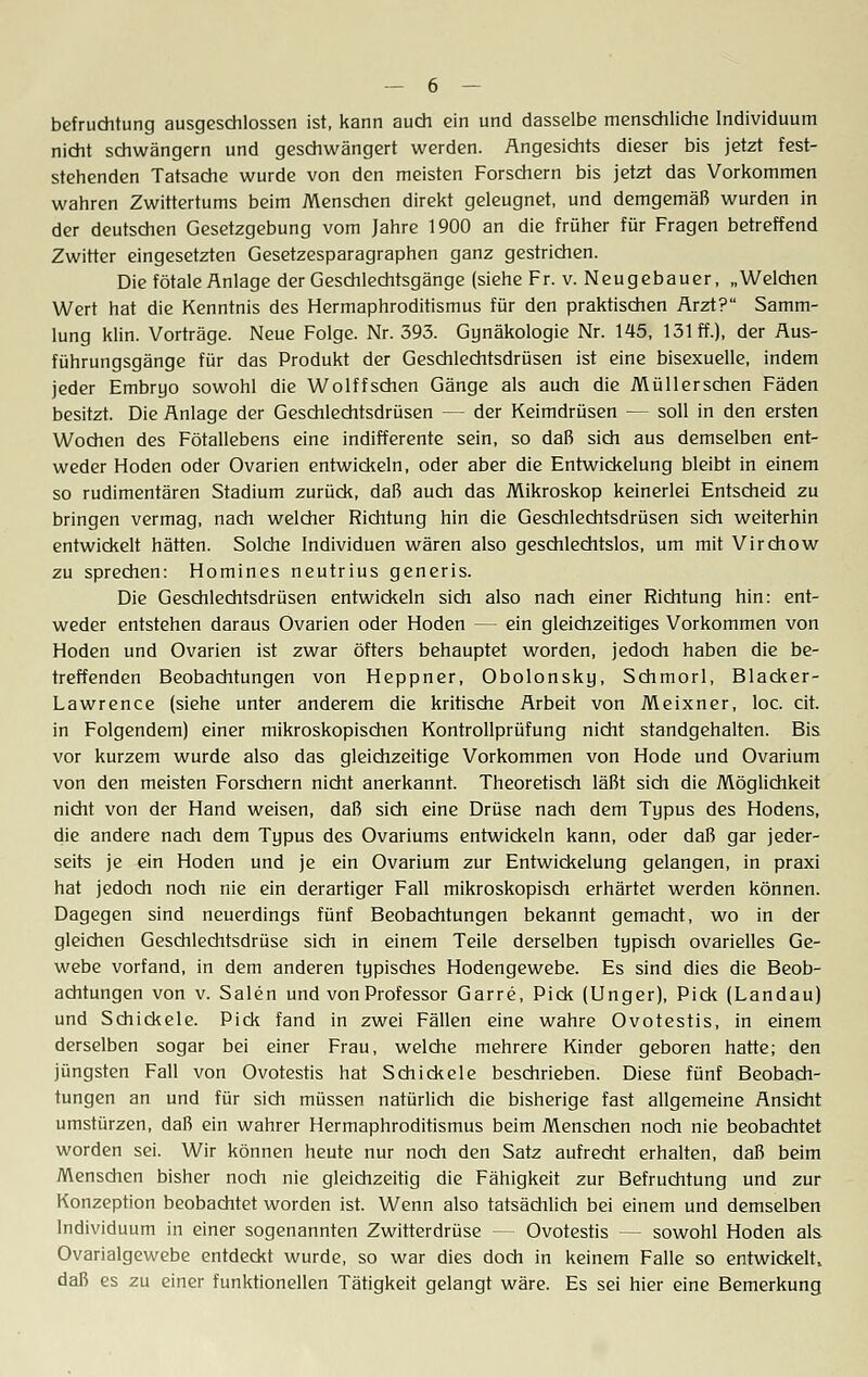 befruchtung ausgeschlossen ist, kann auch ein und dasselbe menschliche Individuum nicht schwängern und geschwängert werden. Angesichts dieser bis jetzt fest- stehenden Tatsache wurde von den meisten Forschern bis jetzt das Vorkommen wahren Zwittertums beim Menschen direkt geleugnet, und demgemäß wurden in der deutschen Gesetzgebung vom Jahre 1900 an die früher für Fragen betreffend Zwitter eingesetzten Gesetzesparagraphen ganz gestrichen. Die fötale Anlage der Geschlechtsgänge (siehe Fr. v. Neugebauer, „Welchen Wert hat die Kenntnis des Hermaphroditismus für den praktischen Arzt? Samm- lung klin. Vorträge. Neue Folge. Nr. 393. Gynäkologie Nr. 145, 131 ff.), der Aus- führungsgänge für das Produkt der Geschlechtsdrüsen ist eine bisexuelle, indem jeder Embryo sowohl die Wolffschen Gänge als auch die Müllerschen Fäden besitzt. Die Anlage der Geschlechtsdrüsen — der Keimdrüsen — soll in den ersten Wochen des Fötallebens eine indifferente sein, so daß sich aus demselben ent- weder Hoden oder Ovarien entwickeln, oder aber die Entwickelung bleibt in einem so rudimentären Stadium zurück, daß auch das Mikroskop keinerlei Entscheid zu bringen vermag, nach welcher Richtung hin die Geschlechtsdrüsen sich weiterhin entwickelt hätten. Solche Individuen wären also geschlechtslos, um mit Virchow zu sprechen: Homines neutrius generis. Die Geschlechtsdrüsen entwickeln sich also nach einer Richtung hin: ent- weder entstehen daraus Ovarien oder Hoden — ein gleichzeitiges Vorkommen von Hoden und Ovarien ist zwar öfters behauptet worden, jedoch haben die be- treffenden Beobachtungen von Heppner, Obolonsky, Schmorl, Blacker- Lawrence (siehe unter anderem die kritische Arbeit von Meixner, loc. cit. in Folgendem) einer mikroskopischen Kontrollprüfung nicht standgehalten. Bis vor kurzem wurde also das gleichzeitige Vorkommen von Hode und Ovarium von den meisten Forschern nicht anerkannt. Theoretisch läßt sich die Möglichkeit nicht von der Hand weisen, daß sich eine Drüse nach dem Typus des Hodens, die andere nach dem Typus des Ovariums entwickeln kann, oder daß gar jeder- seits je ein Hoden und je ein Ovarium zur Entwickelung gelangen, in praxi hat jedoch noch nie ein derartiger Fall mikroskopisch erhärtet werden können. Dagegen sind neuerdings fünf Beobachtungen bekannt gemacht, wo in der gleichen Geschlechtsdrüse sich in einem Teile derselben typisch ovarielles Ge- webe vorfand, in dem anderen typisches Hodengewebe. Es sind dies die Beob- achtungen von v. Sälen und von Professor Garre, Pick (Unger), Pick (Landau) und Schickele. Pick fand in zwei Fällen eine wahre Ovotestis, in einem derselben sogar bei einer Frau, welche mehrere Kinder geboren hatte; den jüngsten Fall von Ovotestis hat Schickele beschrieben. Diese fünf Beobach- tungen an und für sich müssen natürlich die bisherige fast allgemeine Ansicht umstürzen, daß ein wahrer Hermaphroditismus beim Menschen noch nie beobachtet worden sei. Wir können heute nur noch den Satz aufrecht erhalten, daß beim Menschen bisher noch nie gleichzeitig die Fähigkeit zur Befruchtung und zur Konzeption beobachtet worden ist. Wenn also tatsächlich bei einem und demselben Individuum in einer sogenannten Zwitterdrüse - - Ovotestis - - sowohl Hoden als Ovarialgewebe entdeckt wurde, so war dies doch in keinem Falle so entwickelt, daß es zu einer funktionellen Tätigkeit gelangt wäre. Es sei hier eine Bemerkung