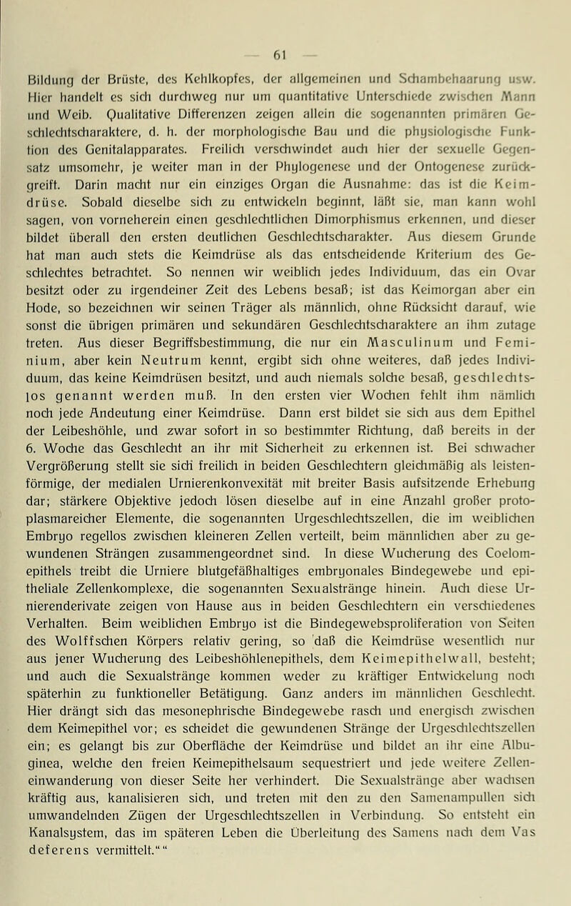 Bildung der Brüste, des Kehlkopfes, der allgemeinen und Schambehaarung usw. Hier handelt es sich durchweg nur um quantitative Unterschiede zwischen Mann und Weib. Qualitative Differenzen zeigen allein die sogenannten primären Ge- schlechtscharaktere, d. h. der morphologische Bau und die physiologische Funk- tion des Genitalapparates. Freilich verschwindet auch hier der sexuelle Gegen- satz umsomehr, je weiter man in der Phylogenese und der Ontogenese zurück- greift. Darin macht nur ein einziges Organ die Ausnahme: das ist die Keim- drüse. Sobald dieselbe sich zu entwickeln beginnt, läßt sie, man kann wohl sagen, von vorneherein einen geschlechtlichen Dimorphismus erkennen, und dieser bildet überall den ersten deutlichen Geschlechtscharakter. Aus diesem Grunde hat man auch stets die Keimdrüse als das entscheidende Kriterium des Ge- schlechtes betrachtet. So nennen wir weiblich jedes Individuum, das ein Ovar besitzt oder zu irgendeiner Zeit des Lebens besaß; ist das Keimorgan aber ein Hode, so bezeichnen wir seinen Träger als männlich, ohne Rücksicht darauf, wie sonst die übrigen primären und sekundären Geschlechtscharaktere an ihm zutage treten. Aus dieser Begriffsbestimmung, die nur ein Masculinum und Femi- nium, aber kein Neutrum kennt, ergibt sich ohne weiteres, daß jedes Indivi- duum, das keine Keimdrüsen besitzt, und auch niemals solche besaß, geschlechts- los genannt werden muß. In den ersten vier Wochen fehlt ihm nämlich noch jede Andeutung einer Keimdrüse. Dann erst bildet sie sich aus dem Epithel der Leibeshöhle, und zwar sofort in so bestimmter Richtung, daß bereits in der 6. Woche das Geschlecht an ihr mit Sicherheit zu erkennen ist. Bei schwacher Vergrößerung stellt sie sich freilich in beiden Geschlechtern gleichmäßig als leisten- förmige, der medialen Urnierenkonvexität mit breiter Basis aufsitzende Erhebung dar; stärkere Objektive jedoch lösen dieselbe auf in eine Anzahl großer proto- plasmareicher Elemente, die sogenannten Urgeschlechtszellen, die im weiblichen Embryo regellos zwischen kleineren Zellen verteilt, beim männlichen aber zu ge- wundenen Strängen zusammengeordnet sind. In diese Wucherung des Coelom- epithels treibt die Urniere blutgefäßhaltiges embryonales Bindegewebe und epi- theliale Zellenkomplexe, die sogenannten Sexualstränge hinein. Audi diese Ur- nierenderivate zeigen von Hause aus in beiden Geschlechtern ein verschiedenes Verhalten. Beim weiblichen Embryo ist die Bindegewebsproliferation von Seiten des Wolffschen Körpers relativ gering, so daß die Keimdrüse wesentlich mir aus jener Wucherung des Leibeshöhlenepithels, dem Keimepithelwall, besteht; und auch die Sexualstränge kommen weder zu kräftiger Entwickelung noch späterhin zu funktioneller Betätigung. Ganz anders im männlichen Geschlecht. Hier drängt sich das mesonephrische Bindegewebe rasch und energisch zwischen dem Keimepithel vor; es scheidet die gewundenen Stränge der Urgeschlechtszellen ein; es gelangt bis zur Oberfläche der Keimdrüse und bildet au ihr eine Albu- ginea, welche den freien Keimepithelsaum sequestriert und jede weitere Zellen- einwanderung von dieser Seite her verhindert. Die Sexualstränge aber wachsen kräftig aus, kanalisieren sidi, und treten mit den zu den Samenampullen sich umwandelnden Zügen der Urgesdilcditszelleu in Verbindung. So entsteht ein Kanalsystem, das im späteren Leben die Überleitung des Samens nadi dem Vas deferens vermittelt.