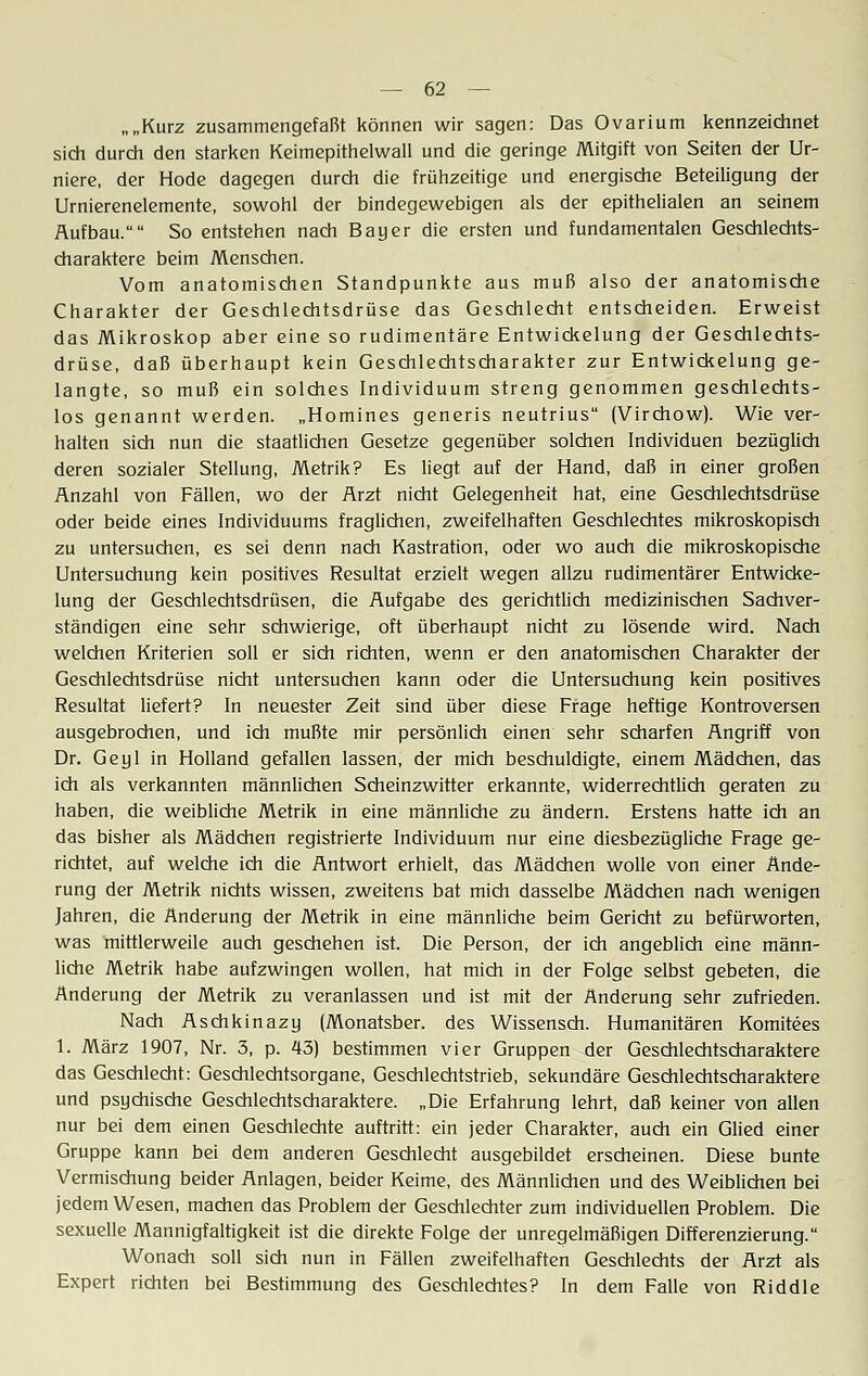 „„Kurz zusammengefaßt können wir sagen: Das Ovarium kennzeichnet sich durch den starken Keimepithelwall und die geringe Mitgift von Seiten der Ur- niere, der Hode dagegen durch die frühzeitige und energische Beteiligung der Urnierenelemente, sowohl der bindegewebigen als der epithelialen an seinem Aufbau. So entstehen nach Bayer die ersten und fundamentalen Geschlechts- charaktere beim Menschen. Vom anatomischen Standpunkte aus muß also der anatomische Charakter der Geschlechtsdrüse das Geschlecht entscheiden. Erweist das Mikroskop aber eine so rudimentäre Entwickelung der Geschlechts- drüse, daß überhaupt kein Geschlechtscharakter zur Entwickelung ge- langte, so muß ein solches Individuum streng genommen geschlechts- los genannt werden. „Homines generis neutrius (Virchow). Wie ver- halten sich nun die staatlichen Gesetze gegenüber solchen Individuen bezüglich deren sozialer Stellung, Metrik? Es liegt auf der Hand, daß in einer großen Anzahl von Fällen, wo der Arzt nicht Gelegenheit hat, eine Geschlechtsdrüse oder beide eines Individuums fraglichen, zweifelhaften Geschlechtes mikroskopisch zu untersuchen, es sei denn nach Kastration, oder wo auch die mikroskopische Untersuchung kein positives Resultat erzielt wegen allzu rudimentärer Entwicke- lung der Geschlechtsdrüsen, die Aufgabe des gerichtlich medizinischen Sachver- ständigen eine sehr schwierige, oft überhaupt nicht zu lösende wird. Nach welchen Kriterien soll er sich richten, wenn er den anatomischen Charakter der Geschlechtsdrüse nicht untersuchen kann oder die Untersuchung kein positives Resultat liefert? In neuester Zeit sind über diese Frage heftige Kontroversen ausgebrochen, und ich mußte mir persönlich einen sehr scharfen Angriff von Dr. Geyl in Holland gefallen lassen, der mich beschuldigte, einem Mädchen, das ich als verkannten männlichen Scheinzwitter erkannte, widerrechtlich geraten zu haben, die weibliche Metrik in eine männliche zu ändern. Erstens hatte ich an das bisher als Mädchen registrierte Individuum nur eine diesbezügliche Frage ge- richtet, auf welche ich die Antwort erhielt, das Mädchen wolle von einer Ände- rung der Metrik nichts wissen, zweitens bat mich dasselbe Mädchen nach wenigen Jahren, die Änderung der Metrik in eine männliche beim Gericht zu befürworten, was mittlerweile auch geschehen ist. Die Person, der ich angeblich eine männ- liche Metrik habe aufzwingen wollen, hat mich in der Folge selbst gebeten, die Änderung der Metrik zu veranlassen und ist mit der Änderung sehr zufrieden. Nach Aschkinazy (Monatsber. des Wissensch. Humanitären Komitees 1. März 1907, Nr. 3, p. 43) bestimmen vier Gruppen der Geschlechtscharaktere das Geschlecht: Geschlechtsorgane, Geschlechtstrieb, sekundäre Geschlechtscharaktere und psychische Geschlechtscharaktere. „Die Erfahrung lehrt, daß keiner von allen nur bei dem einen Geschlechte auftritt: ein jeder Charakter, auch ein Glied einer Gruppe kann bei dem anderen Geschlecht ausgebildet erscheinen. Diese bunte Vermischung beider Anlagen, beider Keime, des Männlichen und des Weiblichen bei jedem Wesen, machen das Problem der Geschlechter zum individuellen Problem. Die sexuelle Mannigfaltigkeit ist die direkte Folge der unregelmäßigen Differenzierung. Wonach soll sich nun in Fällen zweifelhaften Geschlechts der Arzt als Expert richten bei Bestimmung des Geschlechtes? In dem Falle von Riddle