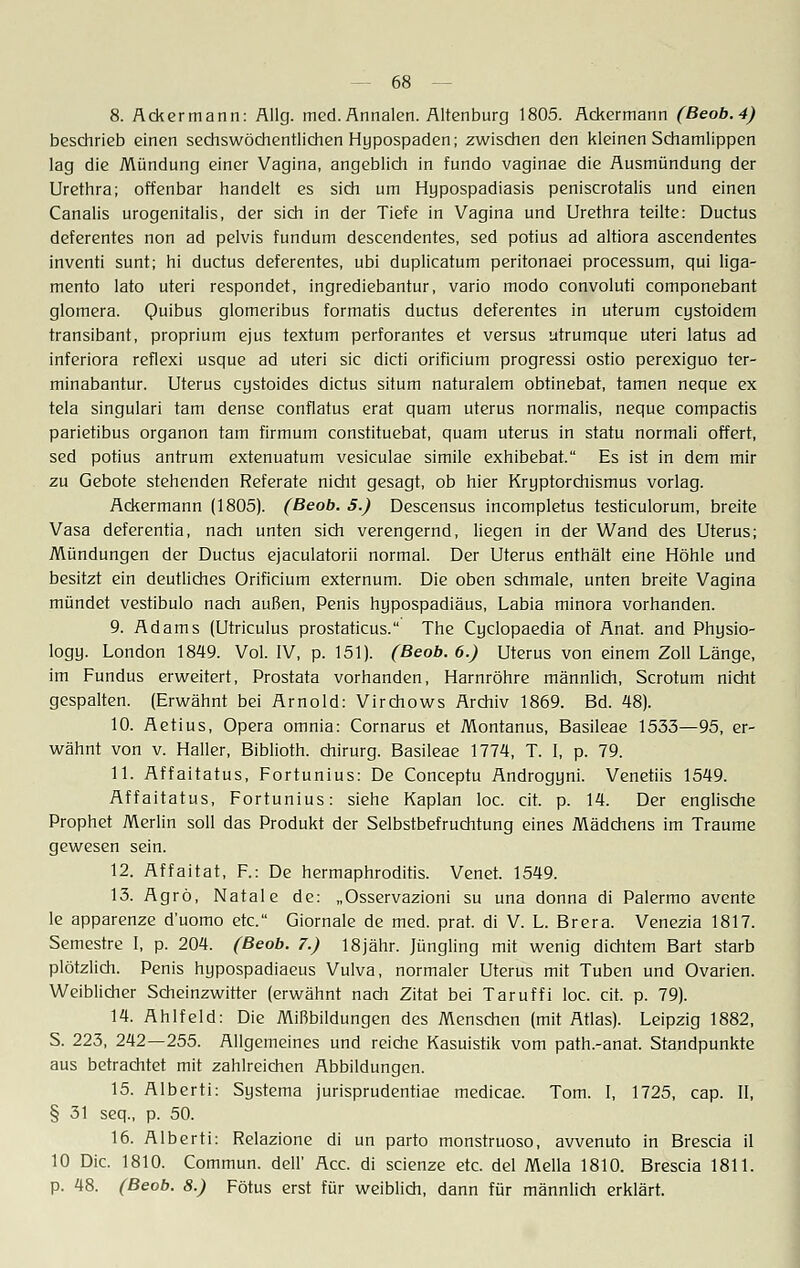 8. Ackermann: Allg. med. Annalen. Altenburg 1805. Ackermann (Beob.4) beschrieb einen sechswöchentlichen Hypospaden; zwischen den kleinen Schamlippen lag die Mündung einer Vagina, angeblich in fundo vaginae die Ausmündung der Urethra; offenbar handelt es sich um Hypospadiasis peniscrotalis und einen Canalis urogenitalis, der sich in der Tiefe in Vagina und Urethra teilte: Ductus deferentes non ad pelvis fundum descendentes, sed potius ad altiora ascendentes inventi sunt; hi duetus deferentes, ubi duplicatum peritonaei processum, qui liga- mento lato uteri respondet, ingrediebantur, vario modo convoluti componebant glomera. Quibus glomeribus formatis duetus deferentes in uterum cystoidem transibant, proprium ejus textum perforantes et versus utrumque uteri latus ad inferiora reflexi usque ad uteri sie dicti orificium progressi ostio perexiguo ter- minabantur. Uterus cystoides dictus situm naturalem obtinebat, tarnen neque ex tela singulari tarn dense conflatus erat quam uterus normalis, neque compactis parietibus organon tarn firmum constituebat, quam uterus in statu normali offert, sed potius antrum extenuatum vesiculae simile exhibebat. Es ist in dem mir zu Gebote stehenden Referate nicht gesagt, ob hier Kryptorchismus vorlag. Ackermann (1805). (Beob. 5.) Descensus incompletus testiculorum, breite Vasa deferentia, nach unten sich verengernd, liegen in der Wand des Uterus; Mündungen der Ductus ejaculatorii normal. Der Uterus enthält eine Höhle und besitzt ein deutliches Orificium externum. Die oben schmale, unten breite Vagina mündet vestibulo nach außen, Penis hypospadiäus, Labia minora vorhanden. 9. Adams (Utriculus prostaticus. The Cyclopaedia of Anat. and Physio- logy. London 1849. Vol. IV, p. 151). (Beob. 6.) Uterus von einem Zoll Länge, im Fundus erweitert, Prostata vorhanden, Harnröhre männlich, Scrotum nicht gespalten. (Erwähnt bei Arnold: Virchows Archiv 1869. Bd. 48). 10. Aetius, Opera omnia: Cornarus et Montanus, Basileae 1533—95, er- wähnt von v. Haller, Biblioth. Chirurg. Basileae 1774, T. I, p. 79. 11. Affaitatus, Fortunius: De Conceptu Androgyni. Venetiis 1549. Affaitatus, Fortunius: siehe Kaplan loc. cit. p. 14. Der englische Prophet Merlin soll das Produkt der Selbstbefruchtung eines Mädchens im Traume gewesen sein. 12. Affaitat, F.: De hermaphroditis. Venet. 1549. 13. Agrö, Natale de: „Osservazioni su una donna di Palermo avente le apparenze d'uomo etc. Giornale de med. prat. di V. L. Brera. Venezia 1817. Semestre I, p. 204. (Beob. 7.) 18jähr. Jüngling mit wenig dichtem Bart starb plötzlich. Penis hypospadiaeus Vulva, normaler Uterus mit Tuben und Ovarien. Weiblicher Scheinzwitter (erwähnt nach Zitat bei Taruffi loc. cit. p. 79). 14. Ahlfeld: Die Mißbildungen des Menschen (mit Atlas). Leipzig 1882, S. 223, 242—255. Allgemeines und reiche Kasuistik vom path.-anat. Standpunkte aus betrachtet mit zahlreichen Abbildungen. 15. Alberti: Systema jurisprudentiae medicae. Tom. I, 1725, cap. II, § 31 seq., p. 50. 16. Alberti: Relazione di un parto monstruoso, avvenuto in Brescia il 10 Die. 1810. Commun. dell' Acc. di scienze etc. del Mella 1810. Brescia 1811. p. 48. (Beob. 8.) Fötus erst für weiblich, dann für männlich erklärt.