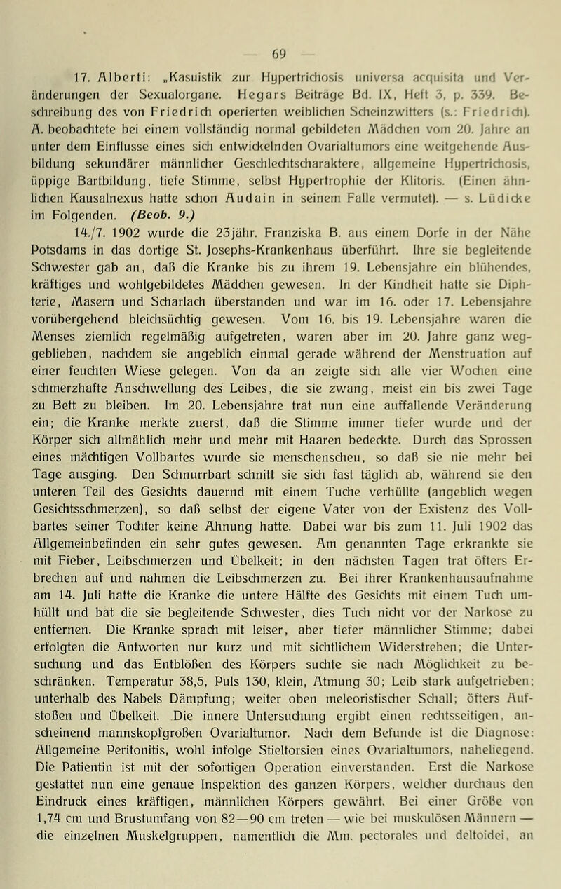 17. Alberti: „Kasuistik zur Hypertrichosis uni versa acquisita und Ver- änderungen der Sexualorgane. Hegars Beiträge Bd. IX, Heft 3, p. 339. Be- schreibung des von Friedrich operierten weiblichen Scheinzwitters (s.: Friedrich). A. beobachtete bei einem vollständig normal gebildeten Mädchen vom 20. Jahre an unter dem Einflüsse eines sich entwickelnden Ovarialtumors eine weitgehende Aus- bildung sekundärer männlicher Gesdilechtscharaktere, allgemeine Hypertrichosis, üppige Bartbildung, tiefe Stimme, selbst Hypertrophie der Klitoris. (Einen ähn- lichen Kausalnexus hatte schon Audain in seinem Falle vermutet). — s. Lüdicke im Folgenden. (Beob. 9.) 14./7. 1902 wurde die 23jähr. Franziska B. aus einem Dorfe in der Nähe Potsdams in das dortige St. Josephs-Krankenhaus überführt. Ihre sie begleitende Schwester gab an, daß die Kranke bis zu ihrem 19. Lebensjahre ein blühendes, kräftiges und wohlgebildetes Mädchen gewesen. In der Kindheit hatte sie Diph- terie, Masern und Scharlach überstanden und war im 16. oder 17. Lebensjahre vorübergehend bleichsüchtig gewesen. Vom 16. bis 19. Lebensjahre waren die Menses ziemlich regelmäßig aufgetreten, waren aber im 20. Jahre ganz weg- geblieben, nachdem sie angeblich einmal gerade während der Menstruation auf einer feuchten Wiese gelegen. Von da an zeigte sich alle vier Wochen eine schmerzhafte Anschwellung des Leibes, die sie zwang, meist ein bis zwei Tage zu Bett zu bleiben. Im 20. Lebensjahre trat nun eine auffallende Veränderung ein; die Kranke merkte zuerst, daß die Stimme immer tiefer wurde und der Körper sich allmählich mehr und mehr mit Haaren bedeckte. Durch das Sprossen eines mächtigen Vollbartes wurde sie menschenscheu, so daß sie nie mehr bei Tage ausging. Den Schnurrbart schnitt sie sich fast täglich ab, während sie den unteren Teil des Gesichts dauernd mit einem Tuche verhüllte (angeblich wegen Gesichtsschmerzen), so daß selbst der eigene Vater von der Existenz des Voll- bartes seiner Tochter keine Ahnung hatte. Dabei war bis zum 11. Juli 1902 das Allgemeinbefinden ein sehr gutes gewesen. Am genannten Tage erkrankte sie mit Fieber, Leibschmerzen und Übelkeit; in den nächsten Tagen trat öfters Er- brechen auf und nahmen die Leibschmerzen zu. Bei ihrer Krankenhausaufnahme am 14. Juli hatte die Kranke die untere Hälfte des Gesichts mit einem Tuch um- hüllt und bat die sie begleitende Schwester, dies Tuch nidit vor der Narkose zu entfernen. Die Kranke sprach mit leiser, aber tiefer männlicher Stimme; dabei erfolgten die Antworten nur kurz und mit sichtlichem Widerstreben; die Unter- suchung und das Entblößen des Körpers suchte sie nach Möglichkeit zu be- schränken. Temperatur 38,5, Puls 130, klein, Atmung 30; Leib stark aufgetrieben; unterhalb des Nabels Dämpfung; weiter oben meleoristischer Schall; öfters Auf- stoßen und Übelkeit. Die innere Untersuchung ergibt einen rechtsseitigen, an- scheinend mannskopfgroßen Ovarialtumor. Nadi dem Befunde ist die Diagnose: Allgemeine Peritonitis, wohl infolge Stieltorsien eines Ovarialtumors, naheliegend. Die Patientin ist mit der sofortigen Operation einverstanden. Erst die Narkoso gestattet nun eine genaue Inspektion des ganzen Körpers, weldier durdiaus den Eindruck eines kräftigen, männlichen Körpers gewährt. Bei einer Größe von 1,74 cm und Brustumfang von 82 — 90 cm treten — wie bei muskulösen Männern — die einzelnen Muskclgruppen, namentlidi die Mm. pectorales und deltoidei, an