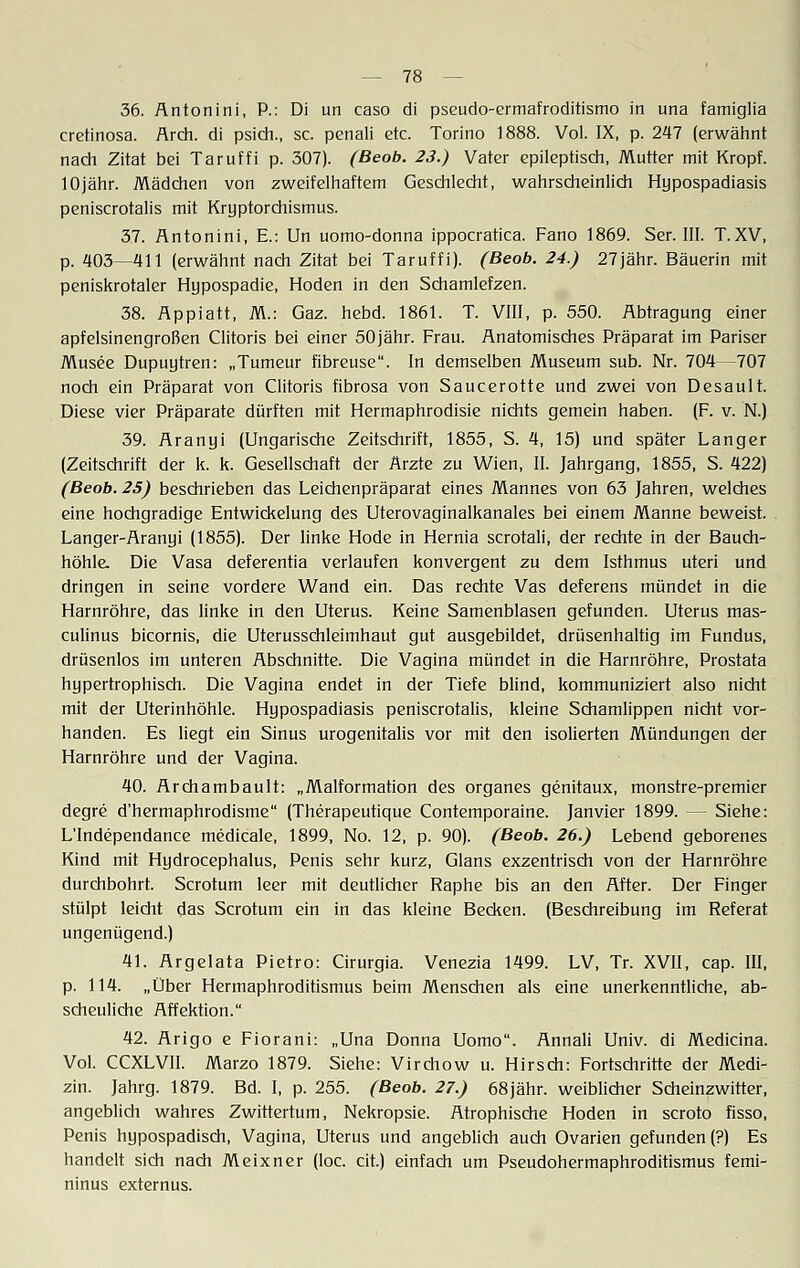 36. Antonini, P.: Di un caso di pseudo-ermafroditismo in una famiglia cretinosa. Arch. di psich., sc. penali etc. Torino 1888. Vol. IX, p. 247 (erwähnt nach Zitat bei Taruffi p. 307). (Beob. 23.) Vater epileptisch, Mutter mit Kropf. 10jähr. Mädchen von zweifelhaftem Geschlecht, wahrscheinlich Hypospadiasis peniscrotalis mit Kryptorchismus. 37. Antonini, E.: Un uomo-donna ippocratica. Fano 1869. Ser. III. T.XV, p. 403—411 (erwähnt nach Zitat bei Taruffi). (Beob. 24.) 27jähr. Bäuerin mit peniskrotaler Hypospadie, Hoden in den Schamlefzen. 38. Appiatt, M.: Gaz. hebd. 1861. T. VIII, p. 550. Abtragung einer apfelsinengroßen Clitoris bei einer 50jähr. Frau. Anatomisches Präparat im Pariser Musee Dupuytren: „Tumeur fibreuse. In demselben Museum sub. Nr. 704—707 noch ein Präparat von Clitoris fibrosa von Saucerotte und zwei von Desault. Diese vier Präparate dürften mit Hermaphrodisie nichts gemein haben. (F. v. N.) 39. Aranyi (Ungarische Zeitschrift, 1855, S. 4, 15) und später Langer (Zeitschrift der k. k. Gesellschaft der Ärzte zu Wien, II. Jahrgang, 1855, S. 422) (Beob. 25) beschrieben das Leichenpräparat eines Mannes von 63 Jahren, welches eine hochgradige Entwickelung des Uterovaginalkanales bei einem Manne beweist. Langer-Aranyi (1855). Der linke Hode in Hernia scrotali, der rechte in der Bauch- höhle. Die Vasa deferentia verlaufen konvergent zu dem Isthmus uteri und dringen in seine vordere Wand ein. Das rechte Vas deferens mündet in die Harnröhre, das linke in den Uterus. Keine Samenblasen gefunden. Uterus mas- culinus bicornis, die Uterusschleimhaut gut ausgebildet, drüsenhaltig im Fundus, drüsenlos im unteren Abschnitte. Die Vagina mündet in die Harnröhre, Prostata hypertrophisch. Die Vagina endet in der Tiefe blind, kommuniziert also nicht mit der Uterinhöhle. Hypospadiasis peniscrotalis, kleine Schamlippen nicht vor- handen. Es liegt ein Sinus urogenitalis vor mit den isolierten Mündungen der Harnröhre und der Vagina. 40. Archambault: „Malformation des organes genitaux, monstre-premier degre d'hermaphrodisme (Therapeutique Contemporaine. Janvier 1899. — Siehe: L'Independance medicale, 1899, No. 12, p. 90). (Beob. 26.) Lebend geborenes Kind mit Hydrocephalus, Penis sehr kurz, Glans exzentrisch von der Harnröhre durchbohrt. Scrotum leer mit deutlicher Raphe bis an den After. Der Finger stülpt leicht das Scrotum ein in das kleine Becken. (Beschreibung im Referat ungenügend.) 41. Argelata Pietro: Cirurgia. Venezia 1499. LV, Tr. XVII, cap. III, p. 114. „Über Hermaphroditismus beim Menschen als eine unerkenntliche, ab- scheuliche Affektion. 42. Arigo e Fiorani: „Una Donna Uomo. Annali Univ. di Medicina. Vol. CCXLVII. Marzo 1879. Siehe: Virchow u. Hirsch: Fortschritte der Medi- zin. Jahrg. 1879. Bd. I, p. 255. (Beob. 27.) 68jähr, weiblicher Scheinzwitter, angeblich wahres Zwittertum, Nekropsie. Atrophische Hoden in scroto fisso, Penis hypospadisch, Vagina, Uterus und angeblich auch Ovarien gefunden (?) Es handelt sich nach Meixner (loc. cit.) einfach um Pseudohermaphroditismus femi- ninus externus.