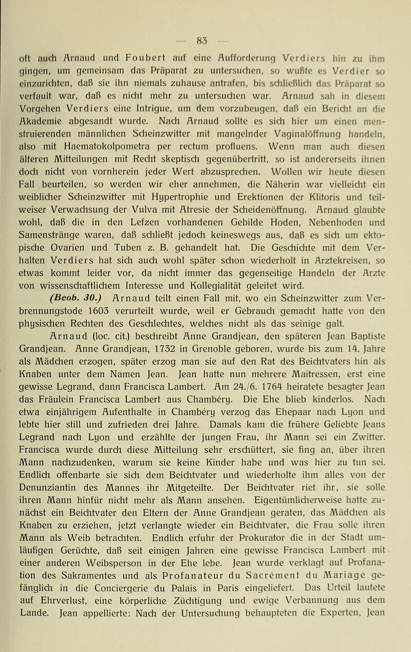 oft auch Arnaud und Foubert auf eine Aufforderung Verdiers hin zu ihm gingen, um gemeinsam das Präparat zu untersuchen, so wußte es Verdier so einzurichten, daß sie ihn niemals zuhause antrafen, bis schließlich das Präparat so verfault war, daß es nicht mehr zu untersuchen war. Arnaud sah in diesem Vorgehen Verdiers eine Intrigue, um dem vorzubeugen, daß ein Bericht an die Akademie abgesandt wurde. Nach Arnaud sollte es sich hier um einen men- struierenden männlichen Scheinzwitter mit mangelnder Vaginalöffnung handeln, also mit Haematokolpometra per rectum profluens. Wenn man auch diesen älteren Mitteilungen mit Recht skeptisch gegenübertritt, so ist andererseits ihnen doch nicht von vornherein jeder Wert abzusprechen. Wollen wir heute diesen Fall beurteilen, so werden wir eher annehmen, die Näherin war vielleicht ein weiblicher Scheinzwitter mit Hypertrophie und Erektionen der Klitoris und teil- weiser Verwachsung der Vulva mit Atresie der Scheidenöffnung. Arnaud glaubte wohl, daß die in den Lefzen vorhandenen Gebilde Hoden, Nebenhoden und Samenstränge waren, daß schließt jedoch keineswegs aus, daß es sich um ekto- pische Ovarien und Tuben z. B. gehandelt hat. Die Geschichte mit dem Ver- halten Verdiers hat sich auch wohl später schon wiederholt in Arztekreisen, so etwas kommt leider vor, da nicht immer das gegenseitige Handeln der Arzte von wissenschaftlichem Interesse und Kollegialität geleitet wird. (Beob. 30.) Arnaud teilt einen Fall mit, wo ein Scheinzwitter zum Ver- brennungstode 1603 verurteilt wurde, weil er Gebrauch gemacht hatte von den physischen Rechten des Geschlechtes, welches nicht als das seinige galt. Arnaud (loc. cit.) beschreibt Anne Grandjean, den späteren Jean Baptiste Grandjean. Anne Grandjean, 1732 in Grenoble geboren, wurde bis zum 14. Jahre als Mädchen erzogen, später erzog man sie auf den Rat des Beichtvaters hin als Knaben unter dem Namen Jean. Jean hatte nun mehrere Maitressen, erst eine gewisse Legrand, dann Francisca Lambert. Am 24./6. 1764 heiratete besagter Jean das Fräulein Francisca Lambert aus Chambery. Die Ehe blieb kinderlos. Nach etwa einjährigem Aufenthalte in Chambery verzog das Ehepaar nach Lyon und lebte hier still und zufrieden drei Jahre. Damals kam die frühere Geliebte Jeans Legrand nach Lyon und erzählte der jungen Frau, ihr Mann sei ein Zwitter. Francisca wurde durch diese Mitteilung sehr erschüttert, sie fing an, über ihren Mann nachzudenken, warum sie keine Kinder habe und was hier zu tun sei. Endlich offenbarte sie sich dem Beichtvater und wiederholte ihm alles von der Denunziantin des Mannes ihr Mitgeteilte. Der Beichtvater riet ihr, sie solle ihren Mann hinfür nicht mehr als Mann ansehen. Eigentümlicherweise hatte zu- nächst ein Beichtvater den Eltern der Anne Grandjean geraten, das Mädchen als Knaben zu erziehen, jetzt verlangte wieder ein Beichtvater, die Frau solle ihren Mann als Weib betrachten. Endlich erfuhr der Prokurator die in der Stadt um- läufigen Gerüchte, daß seit einigen Jahren eine gewisse Francisca Lambert mit einer anderen Weibsperson in der Ehe lebe. Jean wurde verklagt auf Profana- tion des Sakramentes und als Profanateur du Sacrement du Mariage ge- fänglich in die Conciergerie du Palais in Paris eingeliefert. Das Urteil lautete auf Ehrverlust, eine körperliche Züchtigung und ewige Verbannung aus dem Lande. Jean appellierte: Nach der Untersuchung behaupteten die Experten, Jean