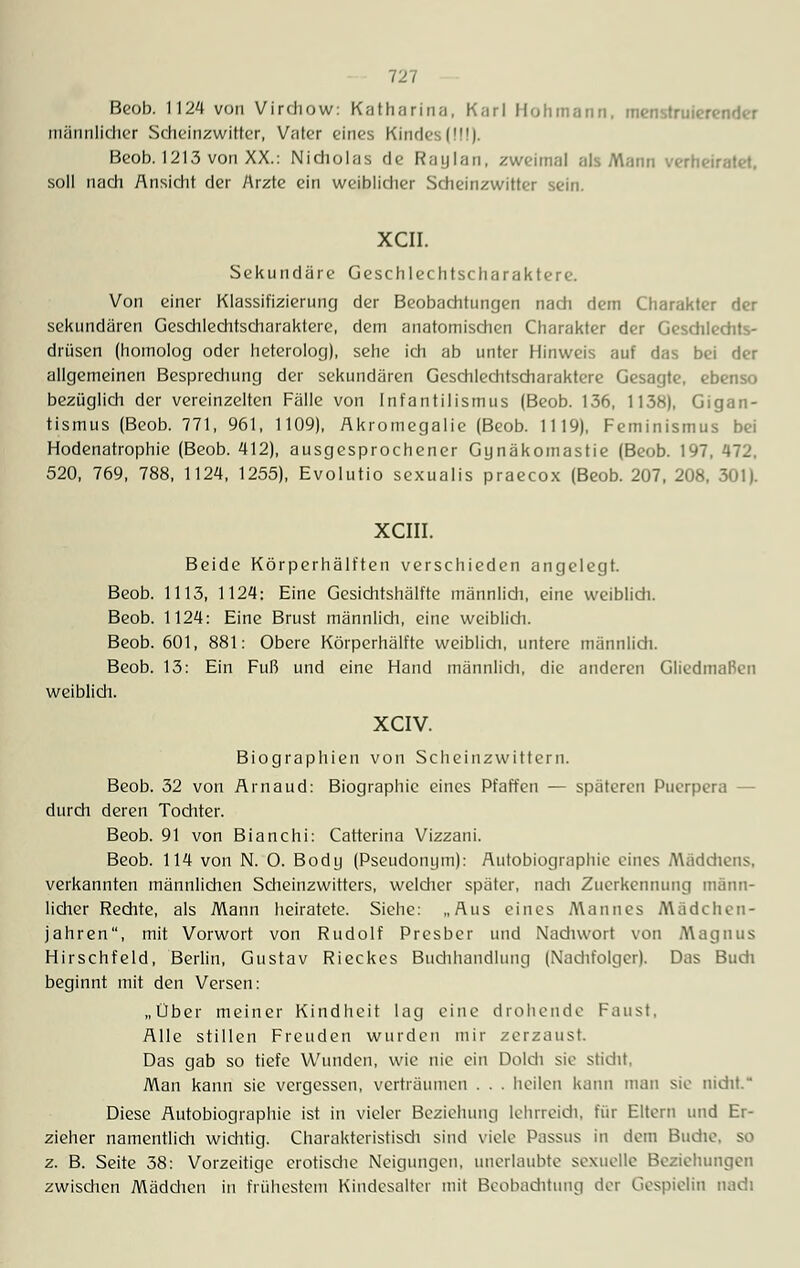 Beob. 1124 von Virdiow: Katharina, K;irl Hohmann, menstruierender männlicher Scheinzwitter, Vater eines Kindes (MI). Beob. 1213 von XX.: Nidiolas de Raylan, zweimal als Mann verheiratet, soll nach Ansicht der Arzte ein weiblicher Scheinzwitter sein. XCII. Sekundäre Geschlechtscharaktere. Von einer Klassifizierung der Beobachtungen nach dem Charakter der sekundären Geschlechtscharaktere, dem anatomischen Charakter der Geschlechts- drüsen (homolog oder heterolog), sehe ich ab unter Hinweis auf das bei der allgemeinen Besprechung der sekundären Geschlechtscharaktere Gesagte, ebenso bezüglich der vereinzelten Fälle von Infantilismus (Beob. 136, 1138), Gigan- tismus (Beob. 771, 961, 1109), Akromegalie (Beob. 1119), Feminismus bei Hodenatrophie (Beob. 412), ausgesprochener Gynäkomastie (Beob. 197, 472, 520, 769, 788, 1124, 1255), Evolutio sexualis praecox (Beob. 207, 208, 301). XCIII. Beide Körperhälften verschieden angelegt. Beob. 1113, 1124: Eine Gesichtshälfte männlich, eine weiblich. Beob. 1124: Eine Brust männlich, eine weiblich. Beob. 601, 881: Obere Körperhälfte weiblich, untere männlich. Beob. 13: Ein Fuß und eine Hand männlich, die anderen Gliedmafien weiblich. XCIV. Biographien von Scheinzwittern. Beob. 32 von Arnaud: Biographie eines Pfaffen — späteren Puerpera - durch deren Tochter. Beob. 91 von Bianchi: Catterina Vizzani. Beob. 114 von N. O. Body (Pseudonym): Autobiographie eines Mädchens, verkannten männlichen Scheinzwitters, welcher später, nach Zuerkennung männ- licher Rechte, als Mann heiratete. Siehe: „Aus eines Mannes Mädchen- jahren, mit Vorwort von Rudolf Presber und Nadiwort von Magnus Hirschfeld, Berlin, Gustav Rieckes Budihaudlimg (Nadifolger). Das Budi beginnt mit den Versen: „Über meiner Kindheit lag eine drohende Faust, Alle stillen Freuden wurden mir zerzaust. Das gab so tiefe Wunden, wie nie ein Dolch sie stidit. Man kann sie vergessen, verträumen . . . heilen kann man sie nicht Diese Autobiographie ist in vieler Beziehung lehrreich, für Eltern und Er- zieher namentlidi widitig. Charakteristisch sind viele Passus in dem Buche, so z. B. Seite 38: Vorzeitige crotisdie Neigungen, unerlaubte sexuelle Beziehungen zwisdien Mäddien in frühestem Kindesalter mit Beobaditung der Gespielin nach