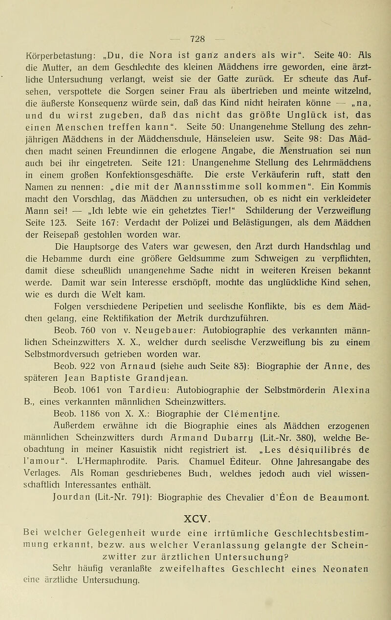 Körperbetastung: „Du, die Nora ist ganz anders als wir. Seite 40: Als die Mutter, an dem Geschlechte des kleinen Mädchens irre geworden, eine ärzt- liche Untersuchung verlangt, weist sie der Gatte zurück. Er scheute das Auf- sehen, verspottete die Sorgen seiner Frau als übertrieben und meinte witzelnd, die äußerste Konsequenz würde sein, daß das Kind nicht heiraten könne - - „na, und du wirst zugeben, daß das nicht das größte Unglück ist, das einen Menschen treffen kann. Seite 50: Unangenehme Stellung des zehn- jährigen Mädchens in der Mädchenschule, Hänseleien usw. Seite 98: Das Mäd- chen macht seinen Freundinnen die erlogene Angabe, die Menstruation sei nun auch bei ihr eingetreten. Seite 121: Unangenehme Stellung des Lehrmädchens in einem großen Konfektionsgeschäfte. Die erste Verkäuferin ruft, statt den Namen zu nennen: „die mit der Mannsstimme soll kommen. Ein Kommis macht den Vorschlag, das Mädchen zu untersuchen, ob es nicht ein verkleideter Mann sei! — „Ich lebte wie ein gehetztes Tier! Schilderung der Verzweiflung Seite 123. Seite 167: Verdacht der Polizei und Belästigungen, als dem Mädchen der Reisepaß gestohlen worden war. Die Hauptsorge des Vaters war gewesen, den Arzt durch Handschlag und die Hebamme durch eine größere Geldsumme zum Schweigen zu verpflichten, damit diese scheußlich unangenehme Sache nicht in weiteren Kreisen bekannt werde. Damit war sein Interesse erschöpft, mochte das unglückliche Kind sehen, wie es durch die Welt kam. Folgen verschiedene Peripetien und seelische Konflikte, bis es dem Mäd- chen gelang, eine Rektifikation der Metrik durchzuführen. Beob. 760 von v. Neugebauer: Autobiographie des verkannten männ- lichen Scheinzwitters X. X., welcher durch seelische Verzweiflung bis zu einem Selbstmordversuch getrieben worden war. Beob. 922 von Arnaud (siehe auch Seite 83): Biographie der Anne, des späteren Jean Baptiste Grandjean. Beob. 1061 von Tardieu: Autobiographie der Selbstmörderin Alexina B., eines verkannten männlichen Scheinzwitters. Beob. 1186 von X. X.: Biographie der Clementine. Außerdem erwähne ich die Biographie eines als Mädchen erzogenen männlichen Scheinzwitters durch Armand Dubarry (Lit.-Nr. 380), welche Be- obachtung in meiner Kasuistik nicht registriert ist. „Les desiquilibres de l'amour. L'Hermaphrodite. Paris. Chamuel Editeur. Ohne Jahresangabe des Verlages. Als Roman geschriebenes Buch, welches jedoch auch viel wissen- schaftlich Interessantes enthält. Jourdan (Lit.-Nr. 791): Biographie des Chevalier d'Eon de Beaumont. xcv. Bei welcher Gelegenheit wurde eine irrtümliche Geschlechtsbestim- mung erkannt, bezw. aus welcher Veranlassung gelangte der Schein- zwitter zur ärztlichen Untersuchung? Sehr häufig veranlaßte zweifelhaftes Geschlecht eines Neonaten eine ärztliche Untersuchung.
