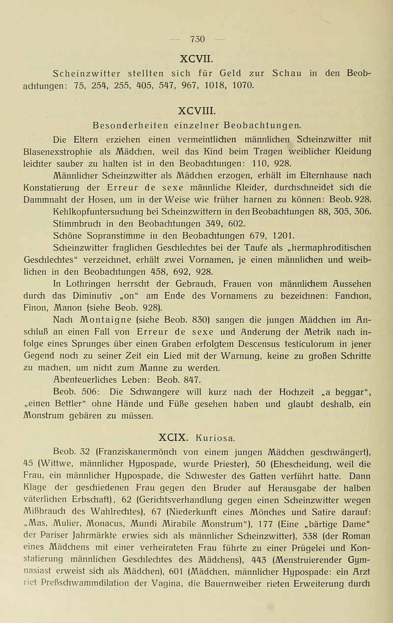 XCVII. Scheinzwitter stellten sich für Geld zur Schau in den Beob- achtungen: 75, 254, 255, 405, 547, 967, 1018, 1070. XCVIII. Besonderheiten einzelner Beobachtungen. Die Eltern erziehen einen vermeintlichen männlichen Scheinzwitter mit Blasenexstrophie als Mädchen, weil das Kind beim Tragen weiblicher Kleidung leichter sauber zu halten ist in den Beobachtungen: 110, 928. Männlicher Scheinzwitter als Mädchen erzogen, erhält im Elternhause nach Konstatierung der Erreur de sexe männliche Kleider, durchschneidet sich die Dammnaht der Hosen, um in der Weise wie früher harnen zu können: Beob. 928. Kehlkopfuntersuchung bei Scheinzwittern in den Beobachtungen 88, 305, 306. Stimmbruch in den Beobachtungen 349, 602. Schöne Sopranstimme in den Beobachtungen 679, 1201. Scheinzwitter fraglichen Geschlechtes bei der Taufe als „hermaphroditischen Geschlechtes verzeichnet, erhält zwei Vornamen, je einen männlichen und weib- lichen in den Beobachtungen 458, 692, 928. In Lothringen herrscht der Gebrauch, Frauen von männlichem Aussehen durch das Diminutiv „on am Ende des Vornamens zu bezeichnen: Fanchon, Finon, Manon (siehe Beob. 928). Nach Montaigne (siehe Beob. 830) sangen die jungen Mädchen im An- schluß an einen Fall von Erreur de sexe und Änderung der Metrik nach in- folge eines Sprunges über einen Graben erfolgtem Descensus testiculorum in jener Gegend noch zu seiner Zeit ein Lied mit der Warnung, keine zu großen Schritte zu machen, um nicht zum Manne zu werden. Abenteuerliches Leben: Beob. 847. Beob. 506: Die Schwangere will kurz nach der Hochzeit „a beggar, „einen Bettler ohne Hände und Füße gesehen haben und glaubt deshalb, ein Monstrum gebären zu müssen. XCIX. Kuriosa. Beob. 32 (Franziskanermönch von einem jungen Mädchen geschwängert), 45 (Wittwe, männlicher Hupospade, wurde Priester), 50 (Ehescheidung, weil die Frau, ein männlicher Hupospade, die Schwester des Gatten verführt hatte. Dann Klage der geschiedenen Frau gegen den Bruder auf Herausgabe der halben väterlichen Erbschaft), 62 (Gerichtsverhandlung gegen einen Scheinzwitter wegen Mißbrauch des Wahlrechtes), 67 (Niederkunft eines Mönches und Satire darauf: „Mas, Mulier, Monacus, Mundi Mirabile Monstrum), 177 (Eine „bärtige Dame der Pariser Jahrmärkte erwies sich als männlicher Scheinzwitter), 338 (der Roman eines Mädchens mit einer verheirateten Frau führte zu einer Prügelei und Kon- statierung männlichen Geschlechtes des Mädchens), 443 (Menstruierender Gym- nasiast erweist sich als Mädchen), 601 (Mädchen, männlicher Hupospade: ein Arzt riet Preßschwammdilation der Vagina, die Bauernweiber rieten Erweiterung durch