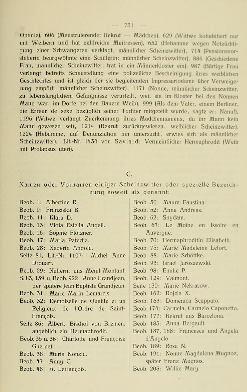 Onanie), 606 (Menstruierender Rekrut Mädchen), 629 (Wittwe kohabitiert nur mit Weibern und hat zahlreidie Maitressen), 652 (Hebamme gung einer Schwangeren verklagt, männlicher Scheinzwitter), 714 ( steherin beargwöhnte eine Schülerin: männlicher Scheinzwitter). 886 (Geschiedene Frau, männlicher Scheinzwitter, trat in ein Männerkloster ein). 987 (Bärtig«- Frau verlangt betreffs Schaustellung eine polizeiliche Bescheinigung ihres weiblichen Geschlechtes und ist gleich der sie begleitenden Impressariodame über Verweige- rung empört: männlicher Scheinzwitter), 1171 (Nonne, männlicher Scheinzwitter, zu lebenslänglichem Gefängnisse verurteilt, weil sie im Kloster bei den Nonnen Mann war, im Dorfe bei den Bauern Weib), 999 (Als dem Vater, einem Berliner. die Erreur de sexe bezüglich seiner Tochter mitgeteilt wurde, sagte er: Nanu!). 1196 (Witwe verlangt Zuerkennung ihres Mädchennamens, da ihr Mann kein Mann gewesen sei), 1214 (Rekrut zurückgewiesen, weiblicher Scheinzwitter). 1224 (Hebamme, auf Denunziation hin untersucht, erwies sich als männlicher Scheinzwitter). Lit.-Nr. 1434 von Saviard: Vermeintlicher Hermaphrodit (Weih mit Prolapsus uteri). Namen oder Vornamen einiger Seh nung soweit Beob. 1: Albertine R. Beob. 9: Franziska B. Beob. 11: Klara D. Beob. 13: Viola Estella Angell. Beob. 16: Sophie Flötzner. Beob. 17: Maria Patecha. Beob. 28: Negerin Angola. Seite 81, Lit.-Nr. 1107: Midiel Anne Drouart. Beob. 29: Näherin aus Menil-Montant. S. 83,159 u. Beob. 922: Anne Grandjean, der spätere Jean Baptiste Grandjean. Beob. 31: Marie Marin Lemarcis. Beob. 32: Demoiselle de Qualite et un Religieux de l'Ordre de Saint- Franc;ois. Seite 86: Albert, Bisdiof von Bremen, angeblich ein Hermaphrodit. Beob. 35 u. 36: Charlotte und Francoisc Guernat. Beob. 38 Beob. 47 Beob. 48 Maria Nonzia. Anny C. A. Le.franc.ois. einzwitter oder spezielle Bezeich- als genannt: Beob. 50: Maura Faustina. Beob. 52: Anna Andreas. Beob. 62: Snydam. Beob. 67: Le Moine en Issoire en Auvergne. Beob. 70: Hermaphroditin Elisabeth. Beob. 75: Marie Madeleine Lefort. Beob. 88: Marie Sdiöttke. Beob. 93: Israel Jaroszewski. Beob. 98: Emilie P. Beob. 129: Valmont. Seite 130: Marie Nekrasow. Beob. 162: Rojzla X. Beob. 163: Domenica Scappato. Beob. 174: Carmela, Carmelo Caponctto. Beob. 177: Rekrut aus Barcelona. Beob. 185: Anna Bergault. Beob. 187, 188: Francesca und Angela d'Angelo. Beob. 189: Rosa N. Beob. 191: Nonne Magdalena A\ugnoz, später Franz Mugnos, Beob. 203: U'illie A\ari|.