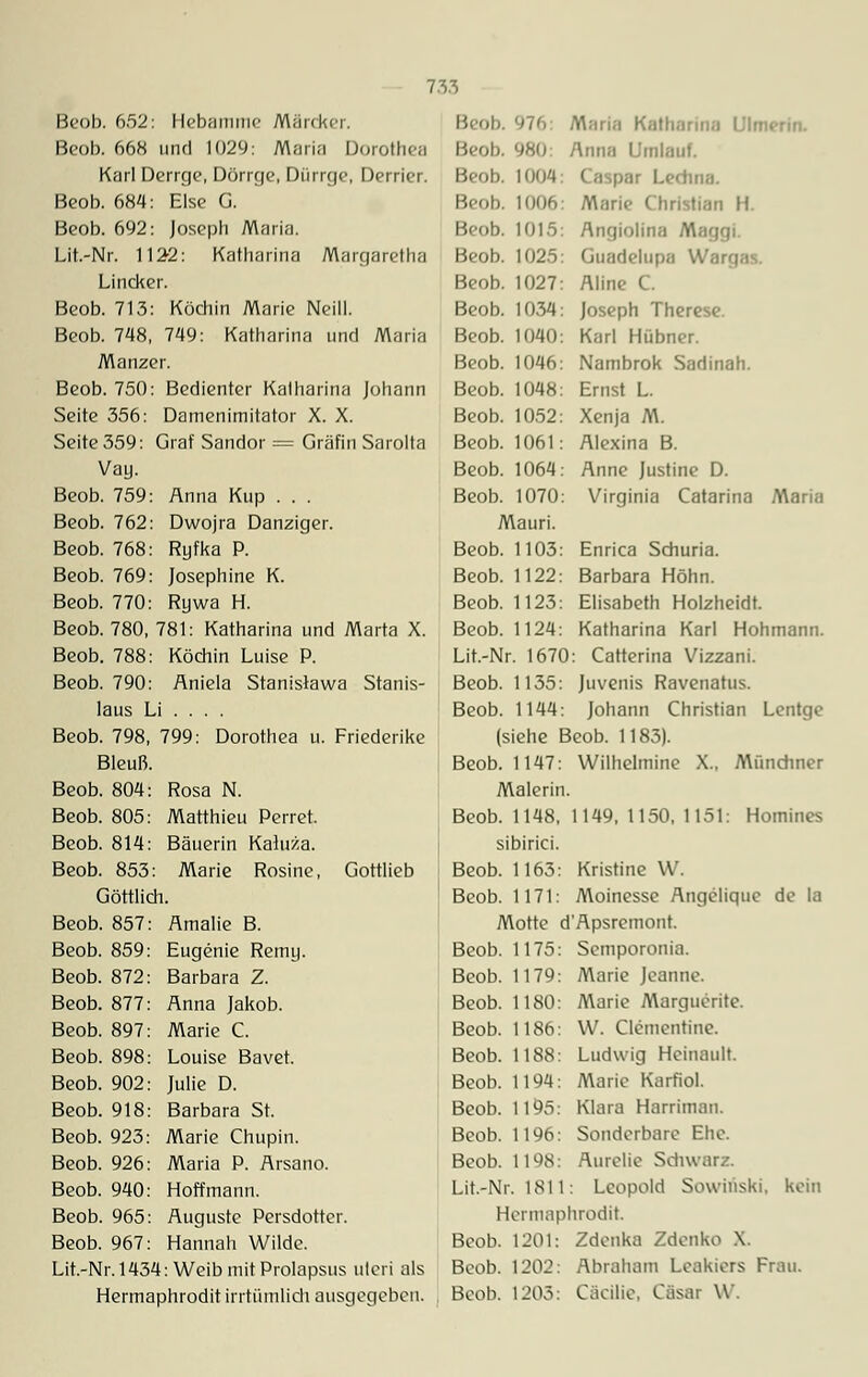 Beob. 652: Hebamme Märcker. Beob. 668 und 1029: Maria Dorothea Karl Derrge, Dörrge, Dürrge, Derrier. Beob. 684: Else G. Beob. 692: Joseph Maria. Lit.-Nr. 112-2: Katharina Margaretha Lincker. Beob. 713: Köchin Marie Neill. Beob. 748, 749: Katharina und Maria Manzer. Beob. 750: Bedienter Katharina Johann Seite 356: Damenimitator X. X. Seite 359: Graf Sandor = Gräfin Sarolta Vay. Beob. 759: Anna Kup . . . Beob. 762: Dwojra Danziger. Beob. 768: Ryfka P. Beob. 769: Josephine K. Beob. 770: Rywa H. Beob. 780, 781: Katharina und Marta X. Beob. 788: Köchin Luise P. Beob. 790: Aniela Stanislawa Stanis- laus Li ... . Beob. 798, 799: Dorothea u. Friederike Bleuß. Beob. 804: Rosa N. Beob. 805: Matthieu Perret. Beob. 814: Bäuerin Kaluza. Beob. 853: Marie Rosine, Gottlieb Göttlich. Beob. 857: Amalie B. Beob. 859: Eugenie Remy. Beob. 872: Barbara Z. Beob. 877: Anna Jakob. Beob. 897: Marie C. Beob. 898: Louise Bavet. Beob. 902: Julie D. Beob. 918: Barbara St. Beob. 923: Marie Chupin. Beob. 926: Maria P. Arsano. Beob. 940: Hoff mann. Beob. 965: Auguste Persdotter. Beob. 967: Hannah Wilde. Lit.-Nr. 1434: Weib mit Prolapsus uteri als Hermaphrodit irrtümlich ausgegeben. Beob Beob. 980: Beob. 1004 Beob. 1006 Beob. 1015 Beob. 1025 Beob. 1027 Beob. 1034 Beob. 1040 Beob. 1046 Beob. 1048 Beob. 1052 Beob. 1061 Beob. 1064 Beob. 1070 Mauri. Beob. 1103 Beob. 1122 Beob. 1123 Beob. 1124 Lit.-Nr. 1670 Beob. 1135: Maria Katharina Ulmerin. Anna Umlauf. Caspar Ledina. A^ari<• Christian H Angiolina Maggi. Guadelupa War<; Aline C. Joseph Therese. Karl Hübner. Nambrok Sadinah. Ernst L. Xenja M. Alexina B. Anne Justine D. Virginia Catarina Maria Enrica Schuria. Barbara Höhn. Elisabeth Holzheidt. Katharina Karl Hohmann. : Catterina Vizzani. Juvenis Ravenatus. Johann Christian Lentge Beob. 1144: (siehe Beob. 1183). Beob. 1147: Wilhelmine X., Münchner Malerin. Beob. 1148, 1149, 1150, 1151: Homines sibirici. Beob. 1163: Kristine W. Beob. 1171: Moinesse Angclique de la Motte d'Apsremont. Beob. 1175: Scmporonia. Beob. 1179: Marie Jeanne. Beob. 1180: Marie Margueritc. Beob. 1186: W. Clementine. Beob. 1188: Ludwig Heinault. Beob. 1194: Marie Karfiol. Beob. 1195: Klara Harriman. Beob. 1196: Sonderbare Ehe. Beob. 1198: Aurclie Schwarz. Lit.-Nr. 1811: Leopold Sowhiski. kein Hermaphrodit. Beob. 1201: Zdcnka Zdenko \. Beob. 1202: Abraham Lcakiers Frau. Beob. 1205: Cäcilie, Cäsar W.