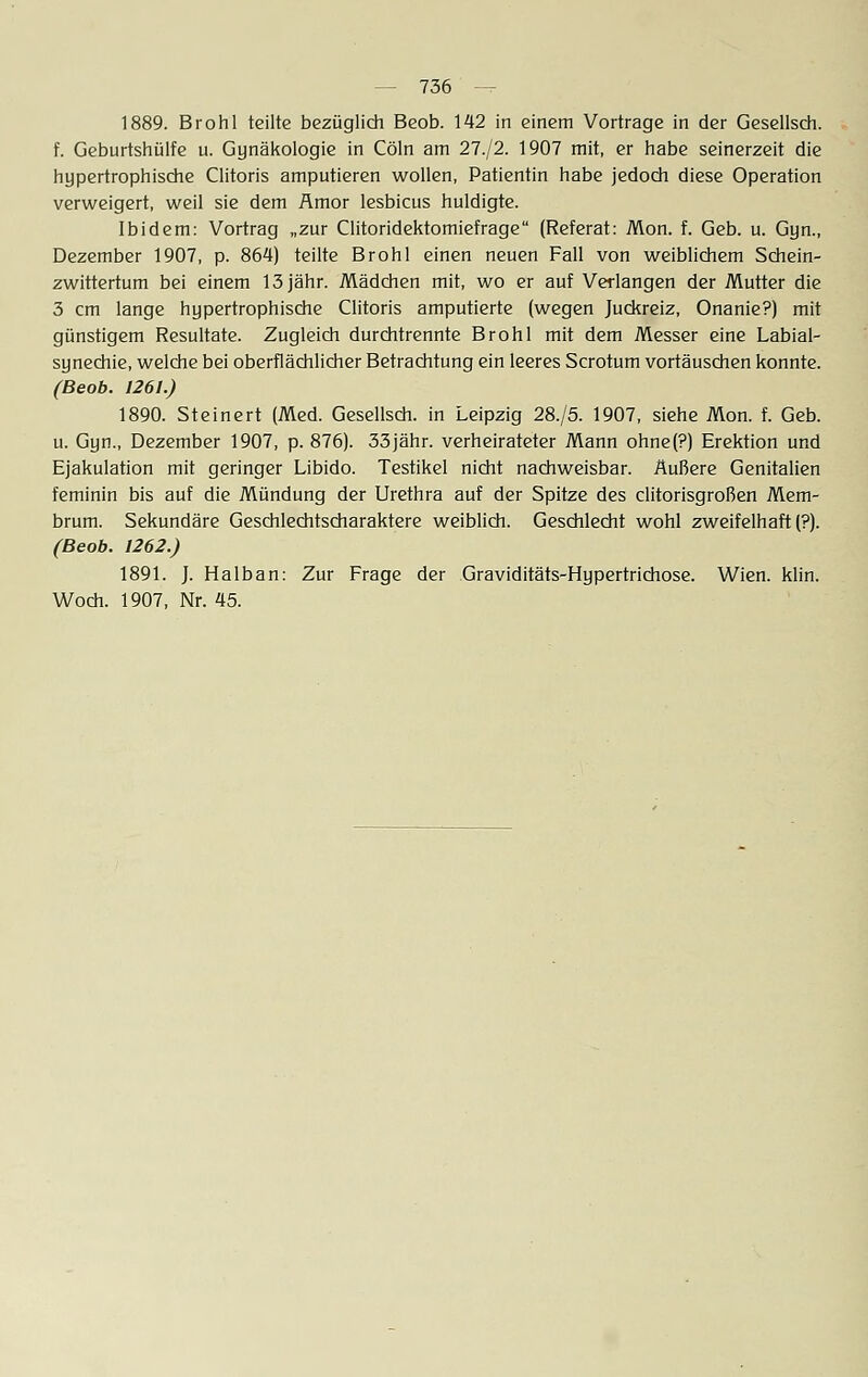 1889. Brohl teilte bezüglich Beob. 142 in einem Vortrage in der Gesellsch. f. Geburtshülfe u. Gynäkologie in Cöln am 27./2. 1907 mit, er habe seinerzeit die hypertrophische Clitoris amputieren wollen, Patientin habe jedoch diese Operation verweigert, weil sie dem Amor lesbicus huldigte. Ibidem: Vortrag „zur Clitoridektomiefrage (Referat: Mon. f. Geb. u. Gyn., Dezember 1907, p. 864) teilte Brohl einen neuen Fall von weiblichem Schein- zwittertum bei einem 13 jähr. Mädchen mit, wo er auf Verlangen der Mutter die 3 cm lange hypertrophische Clitoris amputierte (wegen Juckreiz, Onanie?) mit günstigem Resultate. Zugleich durchtrennte Brohl mit dem Messer eine Labial- synechie, welche bei oberflächlicher Betrachtung ein leeres Scrotum vortäuschen konnte. (Beob. 1261.) 1890. Steinert (Med. Gesellsch. in Leipzig 28./5. 1907, siehe Mon. f. Geb. u. Gyn., Dezember 1907, p. 876). 33jähr, verheirateter Mann ohne(?) Erektion und Ejakulation mit geringer Libido. Testikel nicht nachweisbar. Äußere Genitalien feminin bis auf die Mündung der Urethra auf der Spitze des clitorisgroßen Mem- brum. Sekundäre Geschlechtscharaktere weiblich. Geschlecht wohl zweifelhaft (?). (Beob. 1262.) 1891. J. Halban: Zur Frage der Graviditäts-Hypertrichose. Wien. klin. Woch. 1907, Nr. 45.