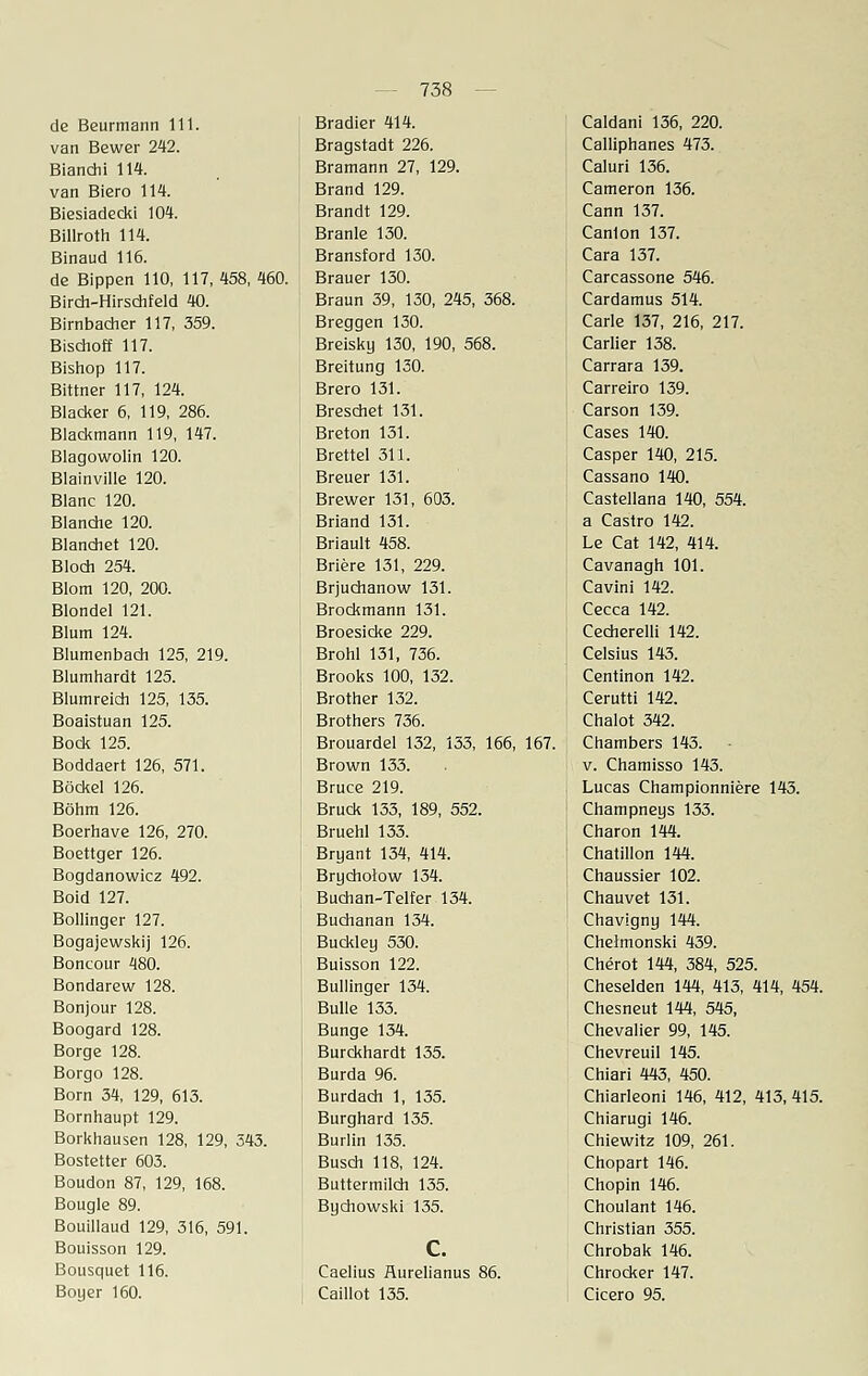 de Beurmann 111. van Bewer 242. Bianchi 114. van Biero 114. Biesiadecki 104. Billroth 114. Binaud 116. de Bippen 110, 117, 458, 460. Birdi-Hirsdifeld 40. Birnbacher 117, 359. Bischoff 117. Bishop 117. Bittner 117, 124. Blacker 6, 119, 286. Blackmann 119, 147. Blagowolin 120. Blainville 120. Blanc 120. Blanche 120. Blanchet 120. Bloch 254. Blom 120, 200. Blondel 121. Blum 124. Blumenbach 125, 219. Blumhardt 125. Blum reich 125, 135. Boaistuan 125. Bock 125. Boddaert 126, 571. Böckel 126. Böhm 126. Boerhave 126, 270. Boettger 126. Bogdanowicz 492. Boid 127. Bollinger 127. Bogajewskij 126. Boncour 480. Bondarew 128. Bonjour 128. Boogard 128. Borge 128. Borgo 128. Born 34, 129, 613. Bornhaupt 129. Borkhausen 128, 129, 343. Bostetter 603. Boudon 87, 129, 168. Bougle 89. Bouillaud 129, 316, 591. Bouisson 129. Bousquet 116. Boyer 160. Bradier 414. Bragstadt 226. Bramann 27, 129. Brand 129. Brandt 129. Branle 130. Bransford 130. Brauer 130. Braun 39, 130, 245, 368. Breggen 130. Breisky 130, 190, 568. Breitung 130. Brero 131. Breschet 131. Breton 131. Brettel 311. Breuer 131. Brewer 131, 603. Briand 131. Briault 458. Briere 131, 229. Brjuchanow 131. Brockmann 131. Broesicke 229. Brohl 131, 736. Brooks 100, 132. Brother 132. Brothers 736. Brouardel 132, 133, 166, Brown 133. Bruce 219. Brück 133, 189, 552. Bruehl 133. Bryant 134, 414. Brycholow 134. Buchan-Telfer 134. Buchanan 134. Buckley 530. Buisson 122. Bullinger 134. Bulle 133. Bunge 134. Burckhardt 135. Burda 96. Burdach 1, 135. Burghard 135. Burlin 135. Busch 118, 124. Buttermilch 135. Bychowski 135. Caelius Äurelianus 86. Caillot 135. 167. Caldani 136, 220. Calliphanes 473. Caluri 136. Cameron 136. Cann 137. Canlon 137. Cara 137. Carcassone 546. Cardamus 514. Carle 137, 216, 217. Carlier 138. Carrara 139. Carreiro 139. Carson 139. Cases 140. Casper 140, 215. Cassano 140. Castellana 140, 554. a Castro 142. Le Cat 142, 414. Cavanagh 101. Cavini 142. Cecca 142. Cecherelli 142. Celsius 143. Centinon 142. Cerutti 142. Chalot 342. Chambers 143. • v. Chamisso 143. Lucas Championniere 143. Champneys 133. Charon 144. Chatillon 144. Chaussier 102. Chauvet 131. Chavigny 144. Cheimonski 439. Cherot 144, 384, 525. Cheselden 144, 413, 414, 454. Chesneut 144, 545, Chevalier 99, 145. Chevreuil 145. Chiari 443, 450. Chiarleoni 146, 412, 413, 415. Chiarugi 146. Chiewitz 109, Chopart 146. Chopin 146. Choulant 146. Christian 355. Chrobak 146. Chrocker 147. Cicero 95. 261.