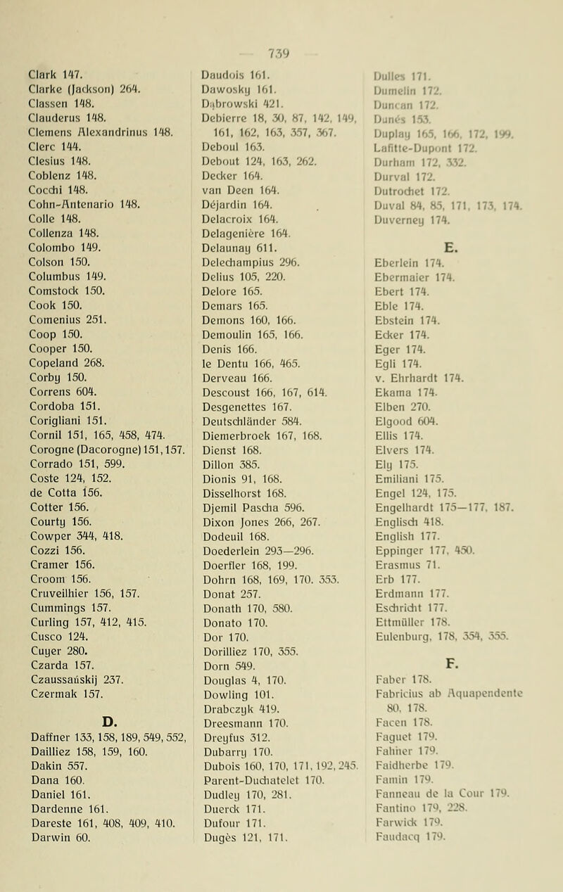 Ciarke (Jackson) 264. Classen 148. Clauderus 148. Clemens Alexandrinus 148. Clerc 144. Clesius 148. Coblenz 148. Cocchi 148. Cohn-Äntenario 148. Colle 148. Collenza 148. Colombo 149. Colson 150. Columbus 149. Comstock 150. Cook 150. Comenius 251. Coop 150. Cooper 150. Copeland 268. Corby 150. Correns 604. Cordoba 151. Corigliani 151. Cornil 151, 165, 458, 474. Corogne (Dacorogne) 151, 157. Corrado 151, 599. Coste 124, 152. de Cotta 156. Cotter 156. Courty 156. Cowper 344, 418. Cozzi 156. Cramer 156. Croom 156. Cruveilhier 156, 157. Cummings 157. Curling 157, 412, 415. Cusco 124. Cuyer 280. Czarda 157. Czaussaüskij 237. Czermak 157. Daffner 133,158,189, 549, 552, Dailliez 158, 159, 160. Dakin 557. Dana 160. Daniel 161. Dardenne 161. Dareste 161, 408, 409, 410. Darwin 60. Dawosky 161, I) fbl '>wski 421. Debierre 18, .30, 87. 141'. 149, 161, 162, 163, 357, .V,7. Deboul 163. Debout 124, 163, 262. Decker 164. van Deen 164. Dc-jurdin 164. Delacroix 164. Delageniere 164. Delaunay 611. Delechatnpius 296. Delius 105, 220. Delore 165. Demars 165. Demons 160, 166. Demoulin 165, 166. Denis 166. le Dentu 166, 465. Derveau 166. Descoust 166, 167, 614. Desgenettes 167. Deutschländer 584. Diemerbroek 167, 168. Dienst 168. Dillon 385. Dionis 91, 168. Disselhorst 168. Djemil Pascha 596. Dixon Jones 266, 267. Dodeuil 168. Doederlein 293—296. Doerfler 168, 199. Dohrn 168, 169, 170. 553. Donat 257. Donath 170, 580. Donato 170. Dor 170. Dorilliez 170, 355. Dorn 549. Douglas 4, 170. Dowling 101. Drabczyk 419. Dreesinann 170. Dreyfus 312. Dubarry 170. Dubois 160, 170, 171, 192,245. Parent-Dudiatelet 170. Dudley 170, 281. Ducrck 171. Dufour 171. Duges 121, 171. Dumelin 172, Duncon 172. 153, Duplay 169, 166 172. 199. Lafitte-Dupont 172. Durham I i Durval 172. Dutrochet 172. Duval 84, 85, 171. 173. 174. Duverney 174. E. Eberlein 174. Ebermaier 174. Ebert 174. Eble 174. Ebstein 174. Ecker 174. Eger 174. Egli 174. v. Ehrhardt 174. Ekatna 174. Eiben 270. Elgood 604. Ellis 174. Elvers 174. Ely 175. Emiliani 175. Engel 124, 175. Engelhardt 175-177. 187. Englisch 418. English 177. Eppinger 177. 450. Erasmus 71. Erb 177. Erdtnann 177. Esdiridit 177. Ettmüllei 178 Eulenburg, 178, 354. F. Faber 178. Fabricius ab Aquapendente SO. 17S. Facen 178. Faguct 17. Fähher 179. Paidherbe 179 Famin 179. Fanneau de la Cour 179. Fantino 17, 228. Farwick 17°. Faudacq 17.