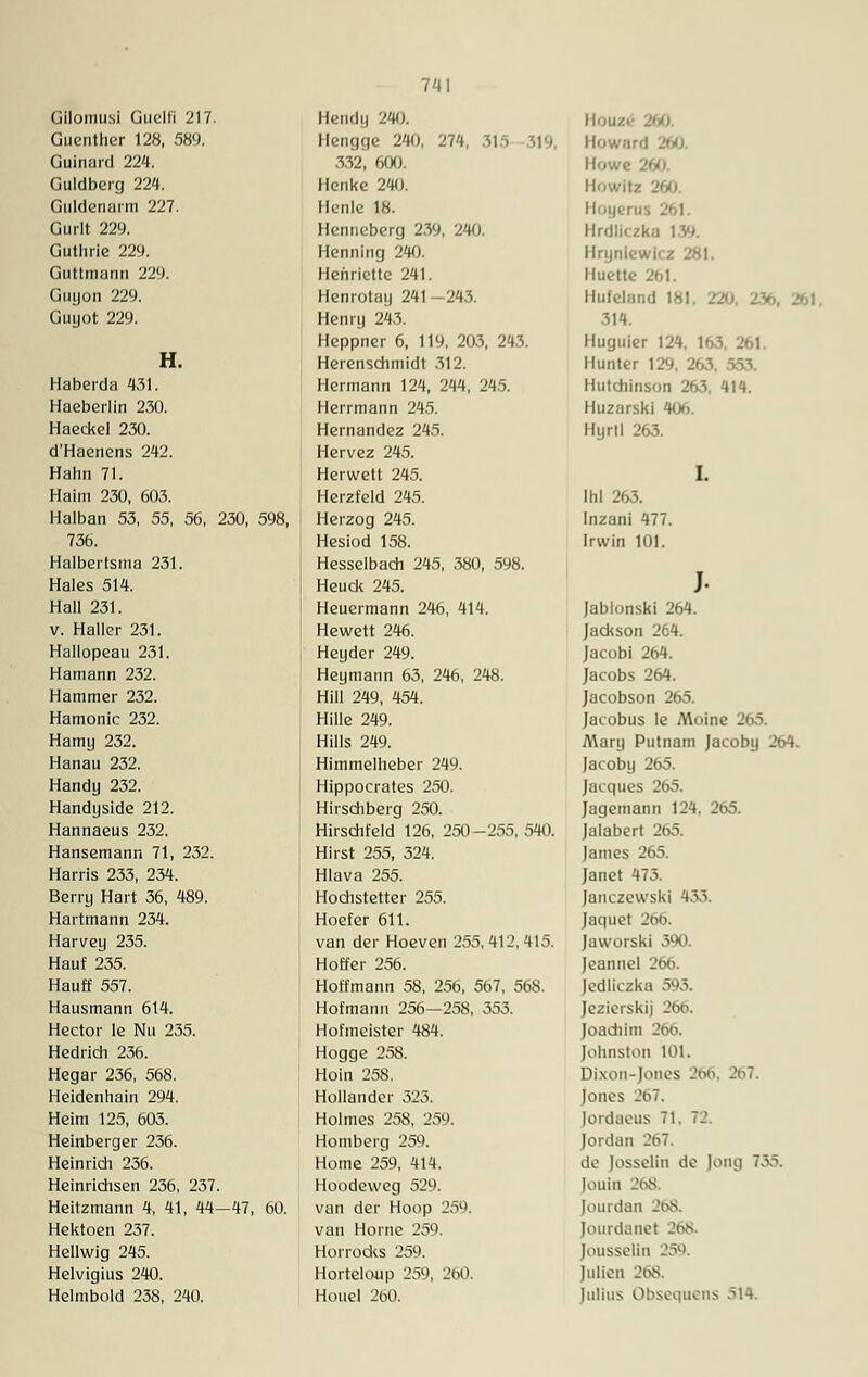 GUomUSl üuelfi 217. Guenther 128, 589. Gulnard 224. Guldberg 224. Guldenarm 227. Gurlt 229. Guthrie 229. Guttmann 229. Guyon 229. Guyot 229. H. Haberdu 431. Haeberlin 230. Haeckel 230. d'Haenens 242. Hahn 71. Haim 230, 603. Halban 53, 55, 56, 230, 598, 736. Halbertsma 231. Haies 514. Hall 231. v. Haller 231. Hallopeau 231. Hamann 232. Hammer 232. Hamonic 232. Hamy 232. Hanau 232. Handy 232. Handyside 212. Hannaeus 232. Hansemann 71, 232. Harris 233, 234. Berry Hart 36, 489. Hartmann 234. Harvey 235. Häuf 235. Hauff 557. Hausmann 614. Hector le Nu 235. Hedrich 236. Hegar 236, 568. Heidenhain 294. Heim 125, 603. Heinberger 236. Heinrich 236. Heinrichsen 236, 237. Heitzmann 4, 41, 44—47, 60. Hektoen 237. Hellwig 245. Helvigius 240. Helmbold 238, 240. Hendy 240. Hengge 240, 274, 315 332, 600. Henke 240. Henle 18. Henneberg 239, 240. Henning 240. Henriette 241. Henrotay 241-243. Henry 243. Heppner 6, 119, 203, 243. Herenschmidt 312. Hermann 124, 244, 245. Herrmann 245. Hernandez 245. Hervez 245. Herwett 245. Herzfeld 245. Herzog 245. Hesiod 158. Hesselbach 245, 380, 598. Heuck 245. Heuermann 246, 414. Hewett 246. Heyder 249. Heymann 63, 246, 248. Hill 249, 454. Hille 249. Hills 249. Himmelheber 249. Hippocrates 250. Hirschberg 250. Hirschfeld 126, 250-255, 540. Hirst 255, 324. Hlava 255. Hodistetter 255. Hoefer 611. van der Hoeven 255,412,415. Hoffer 256. Hoffmann 58, 256, 567, 568. Hofmann 256—258, 353. Hofmeister 484. Hogge 258. Hoin 258. Hollander 323. Holmes 258, 259. Homberg 259. Home 259, 414. Hoodeweg 529. van der Hoop 259. van Hörne 259. Horrocks 259. Horteloup 259, 260. Houel 260. II..uz. Howard 260 Howe Howltz a Hoyerus llrdli./k.i 139. Hryniewicz 281. Huette 261. Hufeland 181, 220, .'V 314. Huguier 124. 163, 261. Hunter 129, 263. 553. Hutchinson 263. 414. Huzarski 406. Hyrll 263. Ihl 263. Inzani 477. Irwin 101. )• Jablonski 264. Jackson 264. Jacobi 264. Jacobs 264. Jacobson 2<->ö. Jacobus le Moine 265. Mary Putnam Jacoby 2t>4. Jacoby 265. Jacques 265. Jagemann 124, 265. Jalabert 265. James 265. Janet 473. Janczewski 433. Jaquct 266. Jaworski 390. Jeannel 266. Jedliczka 593. Jezierskij 266. Joadiim 266. [ohnston 101. Dixon-Jones 266, 267. Jones lordaeus 71. 72. Jordan 267. de losselin de Jong 735, [ouin !68 fourdan 268. Jourdanet Jousselln 259. Julien 268, Julius Obsequens ö14.