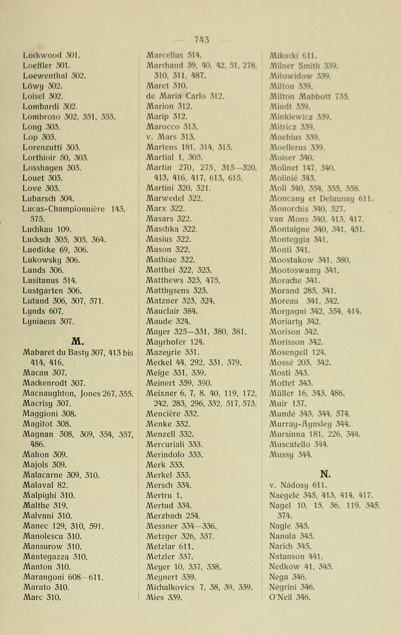 Lockwood 301. Loeffler 301. Loewenthal 302. Löwy 302. Loisel 302. Lombnrdi 302. Lombroso 302, 351, 355. Long 303. Lop 303. Lorenzutti 303. Lorthlolr 50, 303. Losshagen 303. Louet 303. Love 303. Lubarsch 304. Lucas-Champiouniere 143, 575. Luchkau 109. Lucksch 305, 305, 364. Luedicke 69, 306. Lukowsky 306. Lunds 306. Lusitanus 514. Lustgarten 306. Lutand 306, 307, 571. Lynds 607. Lyniaeus 307. M. Mabaret du Basty 307, 413 bis 414, 416. Macan 307. Mackenrodt 307. Macnaughton, Jones 267, 355. Macrisy 307. Maggioni 308. Magitot 308. Magnan 308, 309, 354, 357, 486. Mahon 309. Majols 309. Malacarne 309, 310. Malaval 82. Malpighi 310. Malthe 319. Malvani 310. Manec 129, 310, 591. Manolescu 310. Mansurow 310. Mantegazza 310. Manton 310. Marangoni 608 611. Marato 310. Marc 310. Marccllus 514. Nlardiand 39, 40, '»2, 51, 278. 310, 311, 487. Maret 310. de Maria Carlo 312. Marion 312. Marip 312. Marocco 313. v. Mars 313. Mark'iis 181, 314, 315. Martial 1, 305. Martin 270, 275, 315-320, 413, 416, 417, 613, 615. Martini 320, 321. Marwedel 322. Marx 322. Masars 322. Maschka 322. Masius 322. Mason 322. Mathiae 322. Matthei 322, 323. Matthews 323, 475. Matthysens 323. Matzner 323, 324. Mauclair 584. Maude 324. Mayer 325-331, 380, 381. Mayrhofer 124. Mazeyrie 331. Meckel 44, 292, 331, 579. Meige 331, 339. Meinert 359, 390. Meixner 6, 7, 8, 40, 119, 172, 242, 283, 296, 332, 517, 573. Menciere 332. Menke 332. Menzell 332. Mercuriali 333. Merindolo 333. Merk 333. Merkel 333. Mersch 334. Mertru 1. Mertud 334. Merzbach 254. Messner 334—336. Metzger 326, 537. Metzlar 611. Metzlcr 337. Meyer 10, 337, 338. Meyuert 359. Miehalkovics 7, 38, 39, 339. Mies 339. Miku<ki 611. AMIner Smith 339. Milowirlow 3 Milton 339. AMlton Mabbott 735. Mindt 339. Minkiewicz 339. Mitricz 339. Moebius 339. Moellerns 339. Moiser 340. Molinet 147, 340. Molinie 343. Moll 340, 354, 355, 358. Moncany et Delaunay 611. Monordiis 340, 527. van Mons 340, 413, 417. Montaigne 340, 341, 451. Monteggia 341. Monti 341. Moostakow 341. 380. Mootoswamy 341. Morache 341. Morand 285. 341. Moreau 341, 342. Morgagni 342, 354. 414. Moriarty 342. Morison 342. Morisson 342. Mosengeil 124. Mosse 203, 342. Mosti 345. Mottet 345. Müller 16, 343, 486. AUiir 137. Munde 343, 344, 574. Murray-Hynsley 344. Mursiima 181, 226, 344. Muscatcllo 344. Mussy 344. N. v. Nädosy 611. Naegele 345, 413. 414. 417. Nagel 10. 15. 36, 119. 345. 374. Nagle 345. Namila 345. Narich 345. Natanson 441. Nedkow 41, 345. Nega 346. Negrini 346. O'Neil 596.