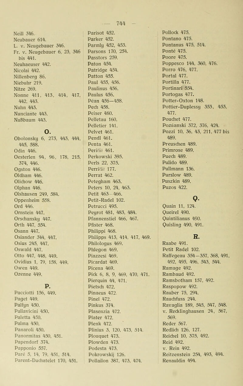Neill 316. Neubauer 614. L. v. Neugebauer 346. Fr. v. Neugebauer 6, 23, 346 bis 441. Neuhaeuser 442. Nicolai 442. Nillenberg 86. Niebuhr 219. Nitze 269. Nonne 411, 413, 414, 417, 442, 443. Nuhn 443. Nunciante 443. Nußbaum 443. o. Obolonsky 6, 273, 443, 444, 445, 588. Odin 446. Oesterlen 94, 96, 178, 215, 374, 446. Ogston 446. Oldham 446. Olichow 446. Olphan 446. Olshausen 249, 584. Oppenheim 558. Ord 446. Ornstein 447. Orschansky 447. Orth 447, 554. Osann 447. Osiander 344, 447. Osius 245, 447. Oswald 447. Otto 447, 448, 449. Ovidius 1, 79, 158, 449. Owen 449. Ozenne 449. Pacciorti 156, 449. Paget 449. Palfyn 450. Pallavicini 450. Paletta 450. Palma 450. Panaroli 450. Panormitas 450, 451. Papendorf 374. Papponio 557. Pare 5, 14, 79, 451, 514. Parent-Dudiatelet 170, 451. Parisot 452. Parker 452. Parmly 452, 453. Parsons 170, 254. Passtors 259. Paton 454. Patridge 454. Patton 455. Paul 455, 456. Paulinus 456. Paulus 456. Pean 456—458. Pech 458. Peiser 460. Pelletau 160. Pelletier 141. Pelvet 461. Pendl 461. Penta 461. Perieic 461. Perkowski 395. Perls 22, 375. Perrieie 177. Perrat 462. Petegham 463. Peters 10, 24, 463. Petit 463-466. Petit-Radel 102. Petrucci 495. Peyrot 481, 483, 484. Pfannenstiel 466, 467. Pfister 468. Philippi 468. Philipps 413, 414, 417, 469. Philologus 469. Phlegon 469. Piazzesi 469. Picardat 469. Picena 469. Pick 6, 8, 9, 469, 470, 471. Pierquin 44, 471. Pietsch 472. Pinaeus 472. Pinel 472. Pinkus 374. Plasenzia 472. Plater 472. Plenk 472. Plinius 5, 120, 473, 514. Plouquet 473. Plowden 473. Podesta 473. Pokrovvskij 126. Pollaiion 387, 473, 474. Pollock 475. Pontano 475. Pontanus 475, 514. Ponte 475. Poore 475. Poppesco 144, 360, 476. Porro 476, 477. Portal 477. Portiila 477. Portinari 554. Portogas 477. Potter-Oxton 148. Pottier-Duplessy 353, 453, 477. Pouchet 477. Pozüanski 372, 376, 424. Pozzi 10, 36, 43, 211, 477 bis 489. Preuschen 489. Primrose 489. Puech 489. Pulido 489. Pullmann 136. Purslow 489. Puszkin 489. Puzos 422. Quain 11, 124. Queirel 490. Quintilianus 490. Ouisling 490, 491. H. Raabe 491. Petit Radel 102. Raffegeau 354-357, 368, 491, 492, 495, 496, 543, 544. Ramage 492. Rambaud 492. Ramsbotham 157, 492. Raspopow 492. Rauber 75, 294. Rauchfuss 244. Ravaglia 189, 545, 547, 548. v. Recklinghausen 24: 567, 569. Reder 567. Redlich 126, 127. Reichet 10, 375, 492. Reid 492. v. Rein 492. Reitzenstein 254, 493, 494. Renauldin 494.