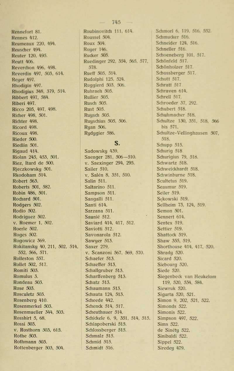 Rennefort 81. Retines 412. Reumeaux 220, 494. Reuscher 494. Reuter 120, 495. Reutt 406. Reverchon 4%, 498. Reverdin 497, 503, 614. Reyer 497. Rhodigln 497. Rhodigius 348, 379, 514. Ribbert 497, 584. Riberi 497. Ricco 205, 497, 498. Ridier 498, 501. Richter 498. Ricord 498. Ricoux 498. Rieder 500. Riedlin 501. Rigaud 414. Riolan 245, 453, 501. Riez, Itard de 500. Rjeczkowsky 501. Rkodoham 514. Robert 563. Roberts 501, 582. Robin 486, 501. Rochard 501. Rodgers 502. Rodio 502. Rodriguez 502. v. Roemer 1, 502. Roerle 502. Roges 502. Rogowicz 369. Rokitansky 40, 211, 502, 552, 566, 571. Rolleston 557. Rollet 502, 517. Romiti 503. Romulus 3. Rondeau 503. Rose 503. Rosculetz 503. Rosenberg 410. Rosenmerkel 505. Rosenmueller 344, 503. Rosshirt 5, 68. Rossi 503. v. Rosthorn 505, 615. Rothe 503. Rothmann 505. Rottenberger 505, 504. 514, Roubinovitch 111, 614. Roussel S04. Roux 504 Royer 146. Rucker 505. Ruedinger 292, 354, 565, 577, 578. Rueff 505. 514. Rudolph! 125, 524. Ruggierd 503, 506. Ruhraeh 505. Rullier 505. Rusch 505. Rust 505. Ruysch 505. Ruyschius 505. 506. Ryan 506. Rydygier 586. Sadowsky 439. Saenger 281, 506—510. v. Saexinger 294, 295. Sailer 510. v. Sälen 8, 351, 510. Salin 511. Saltarino 511. Sampson 511. Sangalli 511. Santi 614. Sarzana 511. Saunie 512. Saviard 414, 417, 512. Saviotti 512. Savonarola 512. Sawyer 513. Saxer 279. v. Scanzoni 567, 569, 570. Schaefer 513. Schaeffer 513. Sdiallgruber 513. Sdiarffenberg 515. Sdiatz 515. Sdiaumann 513. Sdiauta 124, 513. Sdieede 442. Sdienck 514, 517. Sdieuthauer 514. Sdiickele 6, 9, 551, 514, 515. Sdilapoberski 515. Sdilossberger 515. Sdimalz 515. Sdnttid 515. Sdimidt 516. Sdunori '■ Schmucker Schneider 124. 516 Sdineller 516. Sdioeneberg 101. 517. Sdiönfeld 517. Schönholzer 517 Schossberger 517. Schott 517. Schratt 517 Schraven 614. Schrell 517 Schroeder 37. 292. Schubert 518. Schuhmacher 518. Sdiultze 130. 351. 518, 566 bis 571. Sdiultze-Vellinghausen 507, 518. Schupp 515. Schurig 518 Schurigius 79, 518. Sdiwartz 518. Schweickhardt 518. Sdnvinburne 518. Scultetus 519. Seaumur 519. Seiler 519. Srkowski 519. Seilheim 73, 124, 519. Semon 501. Sennert 614. Sentex 519. Settier 519. Shattock 519. Shaw 555, 519. Shorthouse 414, 417, 520. Shrady 520. Sicard 520. Siebourg 520. Siede 520. Siegenbeck van Heukelom 119, 520, 554. 584. Siewruk 520. Sigurta 520, 521. Simon 9. 202, 521, 522. Simonds 522. Simonis 522. Simpson 497. 522. Sims 5::. de Sinety 522. Sinibaldi 522. Sippel 52.1. Siredey 479.