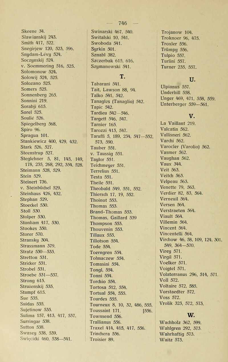 Slawianskij 243. Smith 417, 522. Snegirjew 120, 523, 596. Snydam-Levy 524. Soczynskij 524. v. Soemmering 516, 525. Solomonow 524. Solowij 524, 525. Solozano 525. Somers 525. Sonnenberg 265. Sonnini 219. Sorabji 615. Sorel 525. Soulie 526. Spiegelberg 568. Spiro 96. Spragua 101. Stankiewicz 400, 429, 432. Stark 526, 527. Steenstrup 527. Steglehner 5, 81, 145, 149, 178, 235, 268, 292, 354, 528. Steimann 528, 529. Stein 529. Steinert 736. v. Steinbüchel 529. Steinhaus 426, 432. Stephan 529. Stoeckel 530. Stoll 530. Stolper 530. Stonham 417, 530. Stookes 350. Storer 570. Stransky 304. Strassmann 379. Stratz 530—533. Stretton 531. Stricker 531. Strobel 531. Stroebe 531—537. Strong 615. Struzenskij 535. Stumpf 615. Sue 535. Suidas 535. Sujetinow 535. Sulima 157, 413, 417, 537. Surringar 538. Sutton 538. Swasey 538, 539. Swiecicki 460, 538—541. 746 Switalski 10, 541. Swoboda 541. Syrkin 501. Sznabl 382. Szczerbak 615, 616. Szymanowski 541. Tabarani 541. Tait, Lawson 88, 94. Talko 541, 542. Tanagles (Tanaglio) 542. Tapic 542. Tardieu 542—546. Targett 546, 547. Tarnier 165. Tarozzi 413, 547. Taruffi 5, 189, 234, 547—552, 573, 590. Tauber 551. v. Taussig 551. Taylor 551. Teichmeyer 551. Terrelius 551. Testa 551. Theile 551. Theobald 549, 551, 552. Thiersch 17, 19, 552. Thoinot 553. Thomas 553. Brand-Thomas 553. Thomas, Gaillard 539 Thompson 553. Thouvenin 553. Tillaux 553. Tillotson 554. Tode 554. Toerngren 554. Tohnaczew 554. Tomasini 554. Tongl, 554. Tonni 554. Tordiio 554. Tortosa 512, 554. Tortual 554, 555. Tourdes 555. Tourneux 8, 10, 32, 486, 555, Toussaint 171. [556. Townsend 556. Trallianus 556. Traxel 414, 415, 417, 556. Trinchera 556. Troisier 89. Trojanow 104. Troknoer 96, 475. Troxler 556. Trümpy 556. Tulpio 557. Turlini 557. Turner 235, 557. u. Ulpianus 557. Underhill 558. Unger 469, 471, 558, 559. Unterberger 559—561. V. La Vaillant 219. Valcatin 562. Vallisneri 562. Varchi 562. Varocler (Varolio) 562. Vasmer 562. Vaughan 562. Vaux 344. Veit 563. Veitch 563. Velpeau 563. Venette 79, 563. Verdier 82, 83, 564. Verneuil 564. Versen 564. Verstraeten 564. Viault 564. Villemin 564. Vincent 564. Vincentelli 564. Virchow 46, 58, 109, 124, 301, 549, 364-570. Virey 571. Virgil 571. Voelker 571. Voigtel 571. Volaterranus 296, 514, 571. Voll 572. Voltaire 572, 585. Vorstaedter 572. Voss 572. Vrolik 323, 572, 573. w. Wachholz 362, 599. Wahlgren 292, 373. Wahrhaftig 573. Waitz 573.