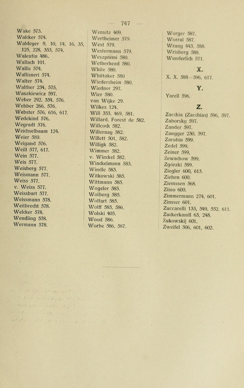 Walcker 574. Waideger 9, 10, 14, 16, 125, 228, 353, 574. Walentin 486. Wallach 101. Wallis 574. Wallisneri 574. Walter 574. Walther 234, 575. Waszkiewicz 597. Weber 292, 354, 576. Webber 266, 576. Webster 576, 616, 617. Wedekind 576. Wegradt 576. Weichselbaum 124. Weier 580. Weigand 576. Weill 577, 617. Wein 577. Weis 577. Weisberg 577. Weismann 577. Weiss 577. v. Weiss 577. Weissbart 577. Weissmann 578. Weitbrecht 578. Welcker 578. Wendung 578. Wermann 578. 747 Wernitz 409. Wertheimer 579. 35, West 579. Westennann 579. Weszpremi 580. Wetherhead 580. White 580. Whittaker 580 Wiedersheim 580. Wiedner 297. Wier 580. van Wijke 29. Wilkes 124. Will 353, 469, 581. Willard, Forest de 582. Willcock 582. Willernay 582. Willett 501, 582. Willigk 582. Wimmer 582. v. Winckel 582. Winckelmann 583. Windle 583. Witkowski 585. Wittmann 585. Wogeier 585. Wolberg 585. Wolfart 585. Wolff 585, 586. Wolski 405. Wood 586. Worbe 586, 587. Würger 587. Worral .587. Wrany 443, 588. Wrisberg .588. Wunderlich 571. X. X. 588 596, 617. Y. Yarell 596. Zacchia (Zacdiias) 5%, 597. Zahorsky 597. Zander 597. Zangger 230, 597. Zarubin 599. Zedel 599. Zeiner 599. Zewachow 599. Zgörzki 599. Ziegler 600, 613. Ziehen 600. Ziemssen 568. Ziino 600. Zimmermann 274, 601. Zinsser 601. Zuccarelli 133, 549, 552, 611. Zuckerkandl 63, 248. Zukowskij 601. Zweifel 506, 601, 602.