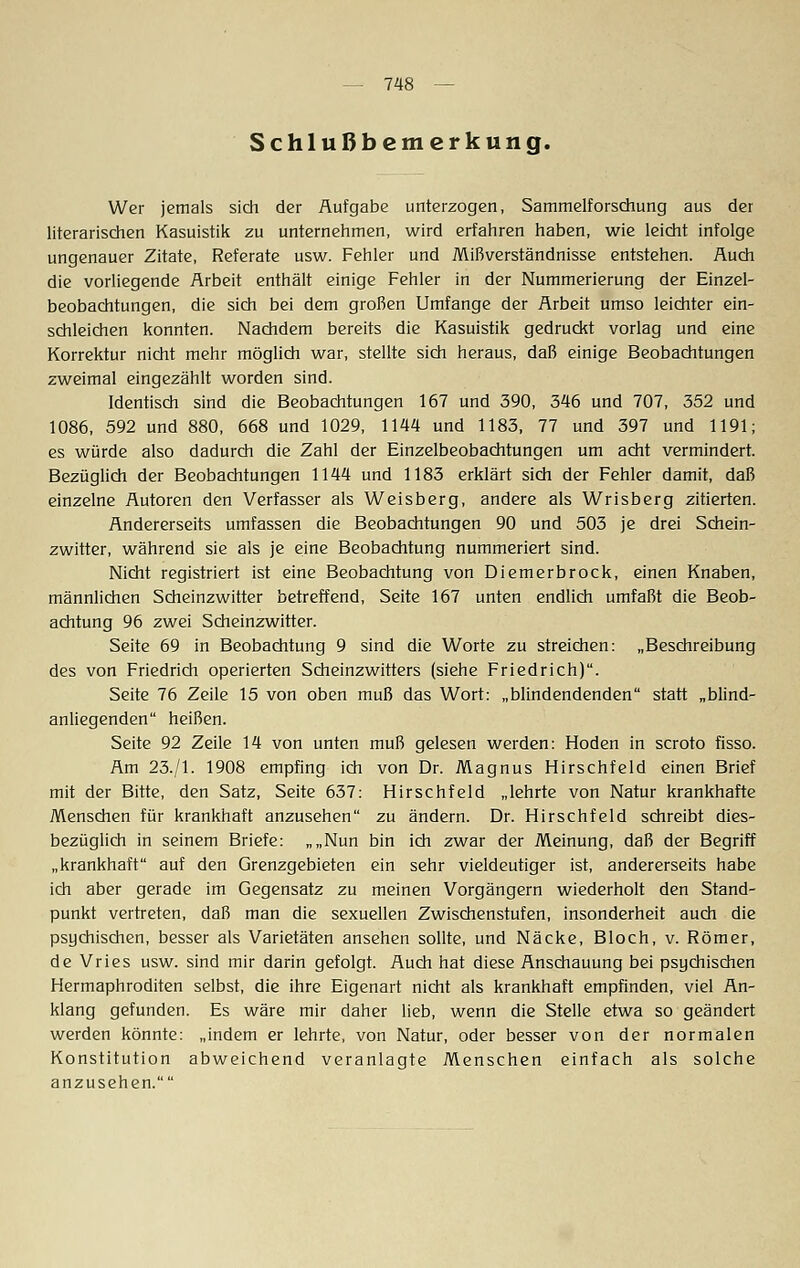 Schlußbemerkung. Wer jemals sich der Aufgabe unterzogen, Sammelforschung aus der literarischen Kasuistik zu unternehmen, wird erfahren haben, wie leicht infolge ungenauer Zitate, Referate usw. Fehler und Mißverständnisse entstehen. Auch die vorliegende Arbeit enthält einige Fehler in der Nummerierung der Einzel- beobachtungen, die sich bei dem großen Umfange der Arbeit umso leichter ein- schleichen konnten. Nachdem bereits die Kasuistik gedruckt vorlag und eine Korrektur nicht mehr möglich war, stellte sich heraus, daß einige Beobachtungen zweimal eingezählt worden sind. Identisch sind die Beobachtungen 167 und 390, 346 und 707, 352 und 1086, 592 und 880, 668 und 1029, 1144 und 1183, 77 und 397 und 1191; es würde also dadurch die Zahl der Einzelbeobachtungen um acht vermindert. Bezüglich der Beobachtungen 1144 und 1183 erklärt sich der Fehler damit, daß einzelne Autoren den Verfasser als Weisberg, andere als Wrisberg zitierten. Andererseits umfassen die Beobachtungen 90 und 503 je drei Schein- zwitter, während sie als je eine Beobachtung nummeriert sind. Nicht registriert ist eine Beobachtung von Diemerbrock, einen Knaben, männlichen Scheinzwitter betreffend, Seite 167 unten endlich umfaßt die Beob- achtung 96 zwei Scheinzwitter. Seite 69 in Beobachtung 9 sind die Worte zu streichen: „Beschreibung des von Friedrich operierten Scheinzwitters (siehe Friedrich). Seite 76 Zeile 15 von oben muß das Wort: „blindendenden statt „blind- anliegenden heißen. Seite 92 Zeile 14 von unten muß gelesen werden: Hoden in scroto fisso. Am 23./1. 1908 empfing ich von Dr. Magnus Hirschfeld einen Brief mit der Bitte, den Satz, Seite 637: Hirschfeld „lehrte von Natur krankhafte Menschen für krankhaft anzusehen zu ändern. Dr. Hirschfeld schreibt dies- bezüglich in seinem Briefe: „„Nun bin ich zwar der Meinung, daß der Begriff „krankhaft auf den Grenzgebieten ein sehr vieldeutiger ist, andererseits habe ich aber gerade im Gegensatz zu meinen Vorgängern wiederholt den Stand- punkt vertreten, daß man die sexuellen Zwischenstufen, insonderheit auch die psychischen, besser als Varietäten ansehen sollte, und Näcke, Bloch, v. Römer, de Vries usw. sind mir darin gefolgt. Auch hat diese Anschauung bei psychischen Hermaphroditen selbst, die ihre Eigenart nicht als krankhaft empfinden, viel An- klang gefunden. Es wäre mir daher lieb, wenn die Stelle etwa so geändert werden könnte: „indem er lehrte, von Natur, oder besser von der normalen Konstitution abweichend veranlagte Menschen einfach als solche anzusehen.