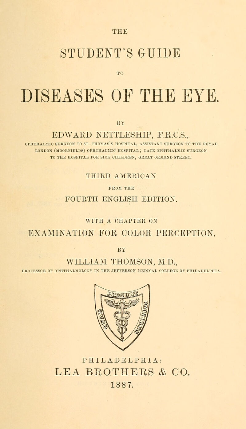 THE STUDENT'S GUIDE DISEASES OF THE EYE. BY EDWARD NETTLESHIP, F.R.C.S., OPHTHALMIC SUEGEON TO ST. THOMAS'S HOSPITAL, ASSISTANT SURGEON TO THE ROYAL LONDON (MOORF1ELDS) OPHTHALMIC HOSPITAL ; LATE OPHTHALMIC SURGEON TO THE HOSPITAL TOR SICK CHILDREN, GREAT ORMOND STREET. THIKD AMERICAN FROM THE FOURTH ENGLISH EDITION. WITH A CHAPTER ON EXAMINATION FOR COLOR PERCEPTION. BY WILLIAM THOMSON, M.D., PROFESSOR OF OPHTHALMOLOGY IN THE JEFFERSON MEDICAL COLLEGE OF PHILADELPHIA. PHILADELPHIA: LEA BROTHERS & CO. 1887.