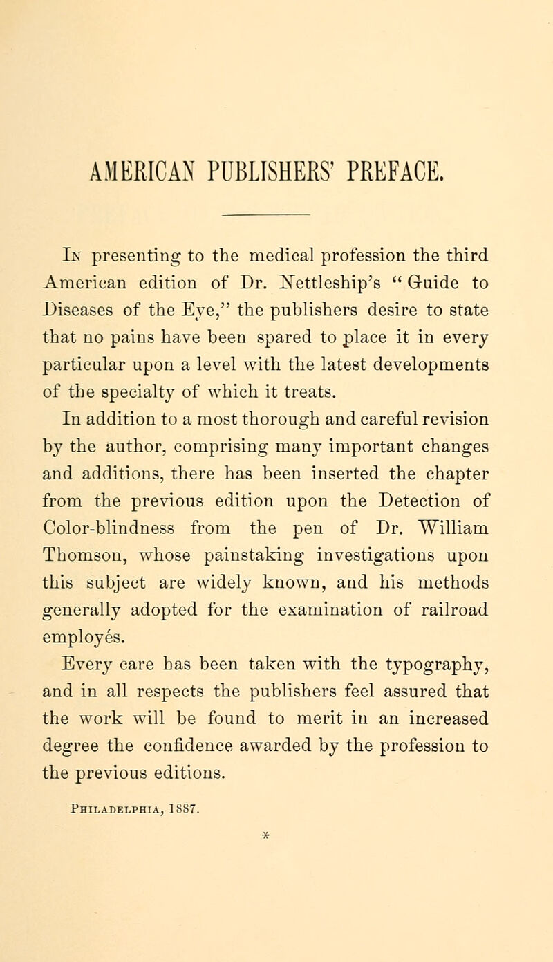 AMERICAN PUBLISHERS' PREFACE. In presenting to the medical profession the third American edition of Dr. Xettleship's  Guide to Diseases of the Eye, the publishers desire to state that no pains have been spared to place it in every particular upon a level with the latest developments of the specialty of which it treats. In addition to a most thorough and careful revision by the author, comprising many important changes and additions, there has been inserted the chapter from the previous edition upon the Detection of Color-blindness from the pen of Dr. William Thomson, whose painstaking investigations upon this subject are widely known, and his methods generally adopted for the examination of railroad employes. Every care has been taken with the typography, and in all respects the publishers feel assured that the work will be found to merit in an increased degree the confidence awarded by the profession to the previous editions. Philadelphia, 1887.