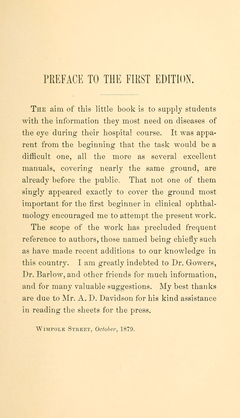 The aim of this little book is to supply students with the information they most need on diseases of the eye during their hospital course. It was appa- rent from the beginning that the task would be a difficult one, all the more as several excellent manuals, covering nearly the same ground, are already before the public. That not one of them singly appeared exactly to cover the ground most important for the first beginner in clinical ophthal- mology encouraged me to attempt the present work. The scope of the work has precluded frequent reference to authors, those named being chiefly such as have made recent additions to our knowledge in this country. I am greatly indebted to Dr. Gowers, Dr. Barlow, and other friends for much information, and for many valuable suggestions. My best thanks are due to Mr. A. D. Davidson for his kind assistance in reading the sheets for the press. ^AIMPOLE Street, October, 1879.