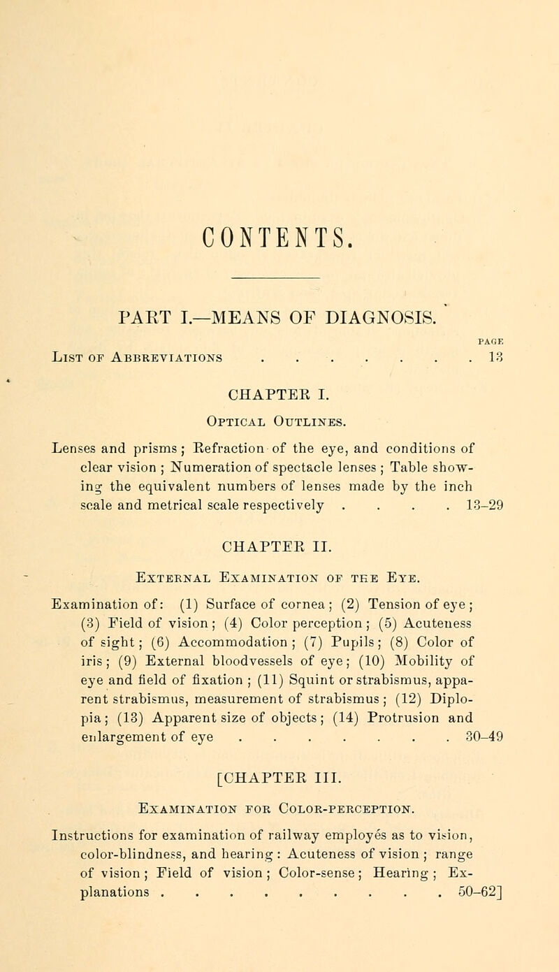 CONTENTS. PART I.—MEANS OF DIAGNOSIS. PAGE List of Abbreviations . . . . . . .13 CHAPTEE I. Optical Outlines. Lenses and prisms; Be fraction of the eye, and conditions of clear vision ; Numeration of spectacle lenses ; Table show- ing the equivalent numbers of lenses made by the inch scale and metrical scale respectively .... 13-29 CHAPTEE II. External Examination of tee Eye. Examination of: (1) Surface of cornea ; (2) Tension of eye ; (3) Field of vision; (4) Color perception; (5) Acuteness of sight; (6) Accommodation; (7) Pupils; (8) Color of iris; (9) External bloodvessels of eye; (10) Mobility of eye and field of fixation ; (11) Squint or strabismus, appa- rent strabismus, measurement of strabismus ; (12) Diplo- pia; (13) Apparent size of objects; (14) Protrusion and enlargement of eye ....... 30-49 [CHAPTEE III. Examination for Color-perception. Instructions for examination of railway employes as to vision, color-blindness, and hearing : Acuteness of vision ; range of vision ; Field of vision ; Color-sense ; Hearing ; Ex- planations ......... 50-62]