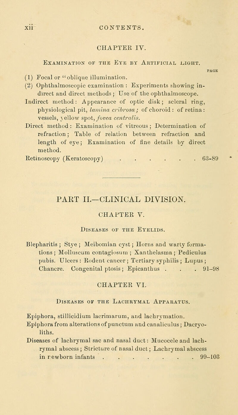 CHAPTEK IV. Examination of the Eye by Artificial .light. PAGE (1) Focal or oblique illumination. (2) Ophthalmoscopic examination : Experiments showing in- direct and direct methods ; Use of the ophthalmoscope. Indirect method: Appearance of optic disk; scleral ring, physiological pit, lamina cribrosa; of choroid: of retina: vessels, jellow spot, fovea centralis. Direct method: Examination of vitreous; Determination of refraction; Table of relation between refraction and length of eye; Examination of fine details by direct method. Eetinoscopy (Keratoscopy) 63-89 PART II.—CLINICAL DIVISION. CHAPTEK V. Diseases of the Eyelids. Blepharitis ; Stye ; Meibomian cyst; Horns and warty forma- tions ; Molluscum contagiosum ; Xanthelasma; Pediculus pubis. Ulcers: Eodent cancer; Tertiary syphilis ; Lupus; Chancre. Congenital ptosis; Epicanthus . . . 91-98 CHAPTEK YI. Diseases of the Lachrymal Apparatus. Epiphora, stillicidium lacrimarum, and lachrymation. Epiphora from alterations of punctum and canaliculus; Dacryo- liths. Diseases of lachrymal sac and nasal duct: Mucocele and lach- rymal abscess ; Stricture of nasal duct; Lachrymal abscess in newborn infants 99-103