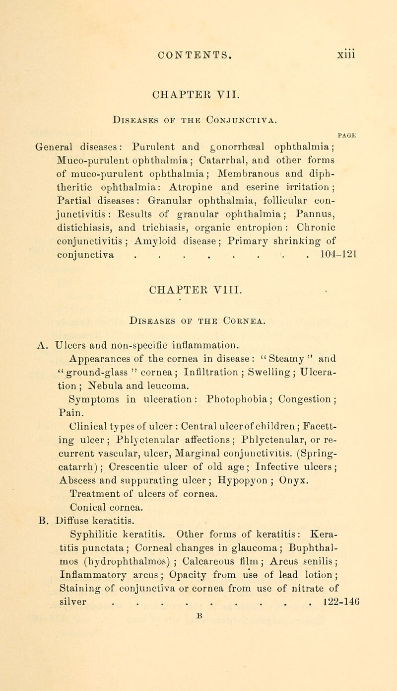 CHAPTER VII. Diseases of the Conjunctiva. PAGE General diseases: Purulent and gonorrhceal ophthalmia; Muco-purulent ophthalmia; Catarrhal, and other forms of muco-purulent ophthalmia; Membranous and diph- theritic ophthalmia: Atropine and eserine irritation; Partial diseases: Granular ophthalmia, follicular con- junctivitis: Eesults of granular ophthalmia; Pannus, distichiasis, and trichiasis, organic entropion : Chronic conjunctivitis; Amyloid disease; Primary shrinking of conjunctiva ........ 104-121 CHAPTER VIII. Diseases or the Cornea. A. Ulcers and non-specific inflammation. Appearances of the cornea in disease :  Steamy  and ground-glass  cornea; Infiltration ; Swelling; Ulcera- tion ; Nebula and leucoma. Symptoms in ulceration : Photophobia; Congestion ; Pain. Clinical types of ulcer : Central ulcer of children; Facett- ing ulcer; Phlyctenular affections; Phlyctenular, or re- current vascular, ulcer, Marginal conjunctivitis. (Spring- catarrh) ; Crescentic ulcer of old age; Infective ulcers; Abscess and suppurating ulcer ; Hypopyon ; Onyx. Treatment of ulcers of cornea. Conical cornea. B. Diffuse keratitis. Syphilitic keratitis. Other forms of keratitis: Kera- titis punctata; Corneal changes in glaucoma; Buphthal- mos (hydrophthalmos) ; Calcareous film; Arcus senilis; Inflammatory arcus; Opacity from use of lead lotion ; Staining of conjunctiva or cornea from use of nitrate of silver 122-146 B