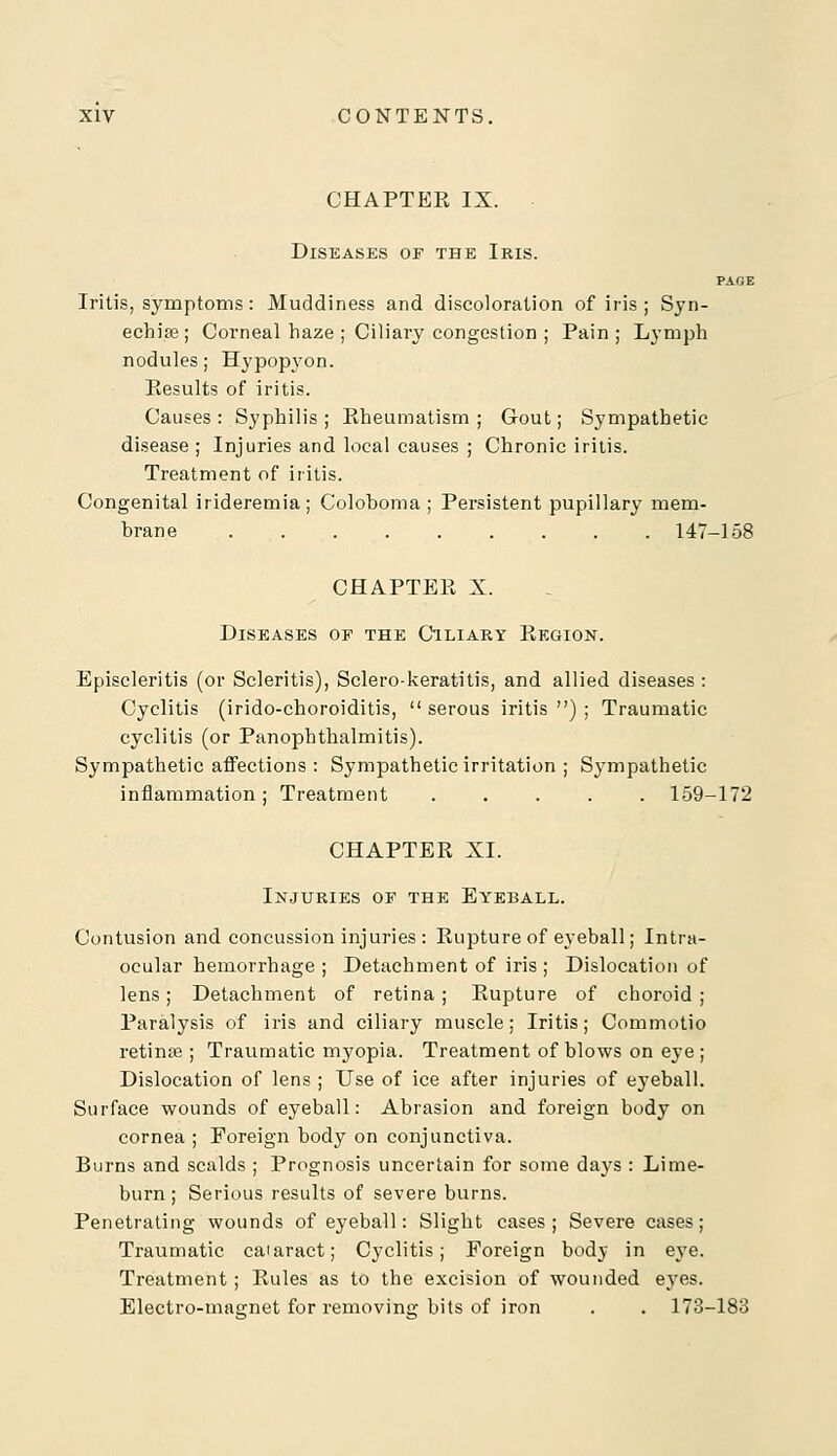 CHAPTEK IX. Diseases of the Iris. PAGE Iritis, symptoms: Muddiness and discoloration of iris ; Syn- echias; Corneal haze ; Ciliary congestion ; Pain; Lymph nodules; Hypopyon. Eesults of iritis. Causes : Syphilis ; Eheumatism ; Gout; Sympathetic disease ; Injuries and local causes ; Chronic iritis. Treatment of iritis. Congenital irideremia; Coloboma ; Persistent pupillary mem- brane 147-158 CHAPTEK X. Diseases of the Ciliary Kegion. Episcleritis (or Scleritis), Sclero-keratitis, and allied diseases: Cyclitis (irido-choroiditis, serous iritis); Traumatic cyclitis (or Panophthalmitis). Sympathetic affections : Sympathetic irritation ; Sympathetic inflammation; Treatment ..... 159-172 CHAPTER XL Injuries of the Eyeball. Contusion and concussion injuries : Rupture of eyeball; Intra- ocular hemorrhage ; Detachment of iris ; Dislocation of lens; Detachment of retina; Rupture of choroid; Paralysis of iris and ciliary muscle; Iritis; Commotio retinae ; Traumatic myopia. Treatment of blows on eye ; Dislocation of lens ; Use of ice after injuries of eyeball. Surface wounds of eyeball: Abrasion and foreign body on cornea ; Foreign body on conjunctiva. Burns and scalds ; Prognosis uncertain for some days : Lime- burn; Serious results of severe burns. Penetrating wounds of eyeball: Slight cases; Severe cases; Traumatic caiaract; Cyclitis; Foreign body in eye. Treatment ; Rules as to the excision of wounded eyes. Electro-masrnet for removing bits of iron . . 173-183