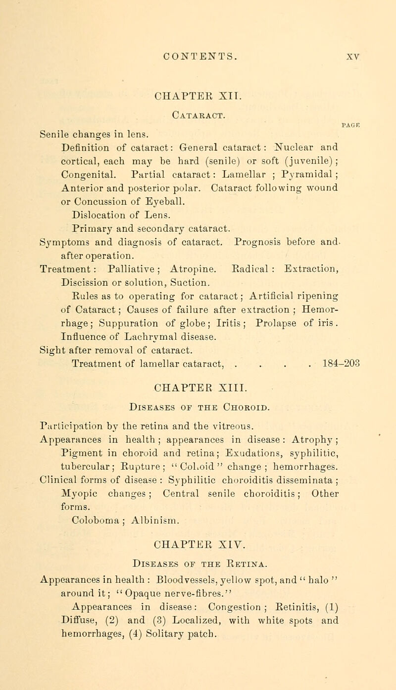 CHAPTER XII. Cataract. PAGF. Senile changes in lens. Definition of cataract: General cataract: Nuclear and cortical, each may be hard (senile) or soft (juvenile); Congenital. Partial cataract: Lamellar ; Pyramidal ; Anterior and posterior polar. Cataract following wound or Concussion of Eyeball. Dislocation of Lens. Primary and secondary cataract. Symptoms and diagnosis of cataract. Prognosis before and- after operation. Treatment: Palliative; Atropine. Radical : Extraction, Discission or solution, Suction. Rules as to operating for cataract; Artificial ripening of Cataract; Causes of failure after extraction ; Hemor- rhage; Suppuration of globe; Iritis; Prolapse of iris. Influence of Lachrymal disease. Sight after removal of cataract. Treatment of lamellar cataract, .... 184-203 CHAPTER XIII. Diseases of the Choroid. Participation by the retina and the vitreous. Appearances in health ; appearances in disease : Atrophy; Pigment in choroid and retina; Exudations, syphilitic, tubercular; Rupture;  CoLoid  change; hemorrhages. Clinical forms of disease : Syphilitic choroiditis disseminata ; Myopic changes ; Central senile choroiditis; Other forms. Coloboma ; Albinism. CHAPTER XIV. Diseases oe the Retina. Appearances in health : Bloodvessels, yellow spot, and  halo  around it; Opaque nerve-fibres. Appearances in disease: Congestion; Retinitis, (1) Diffuse, (2) and (3) Localized, with white spots and hemorrhages, (4) Solitary patch.