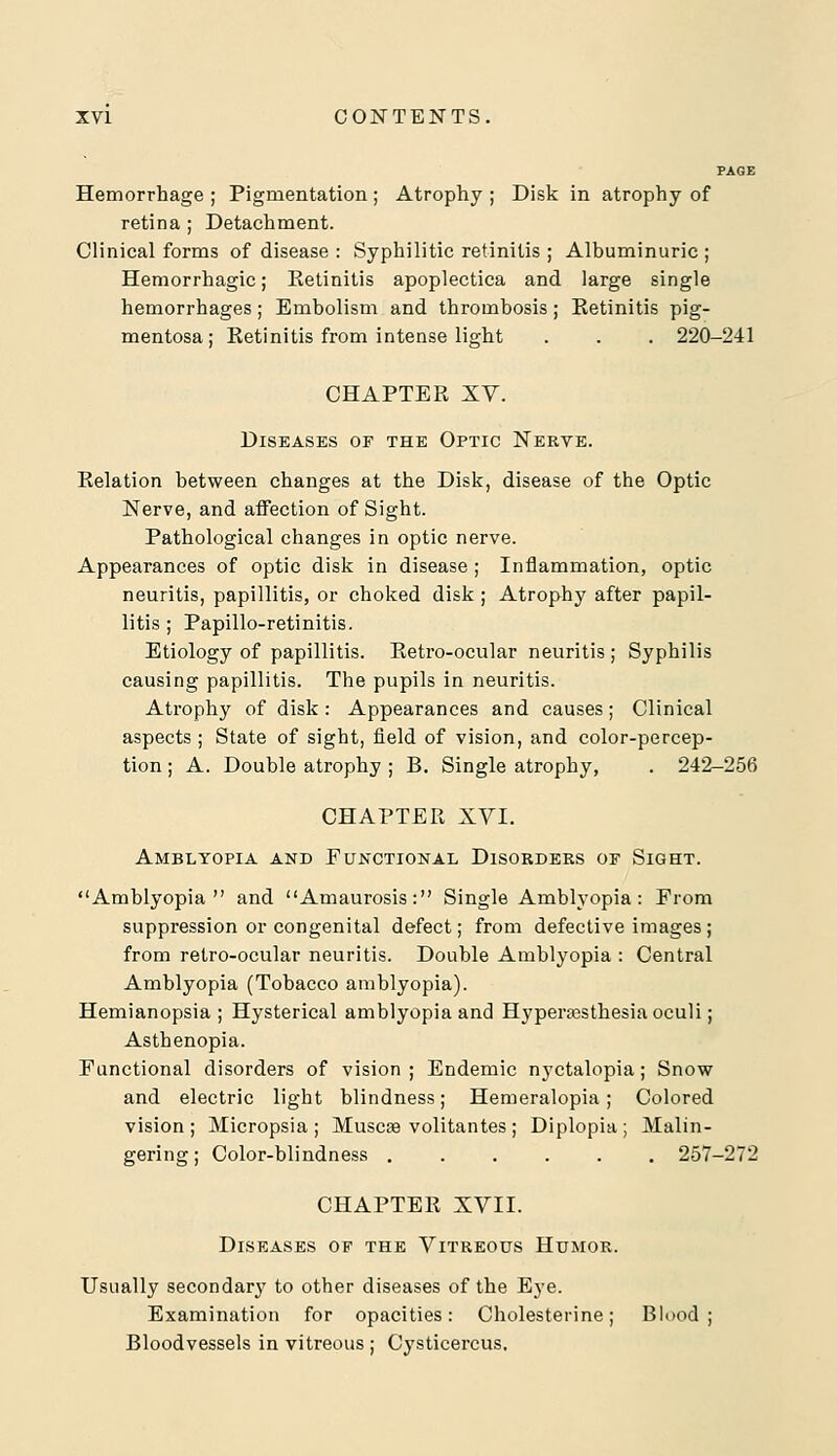 PAGE Hemorrhage ; Pigmentation; Atrophy ; Disk in atrophy of retina ; Detachment. Clinical forms of disease : Syphilitic retinitis ; Albuminuric; Hemorrhagic; Ketinitis apoplectica and large single hemorrhages; Embolism and thrombosis ; Eetinitis pig- mentosa; Retinitis from intense light . . . 220-241 CHAPTER XV. Diseases of the Optic Nerve. Relation between changes at the Disk, disease of the Optic Nerve, and affection of Sight. Pathological changes in optic nerve. Appearances of optic disk in disease ; Inflammation, optic neuritis, papillitis, or choked disk ; Atrophy after papil- litis ; Papillo-retinitis. Etiology of papillitis. Retro-ocular neuritis ; Syphilis causing papillitis. The pupils in neuritis. Atrophy of disk: Appearances and causes; Clinical aspects ; State of sight, field of vision, and color-percep- tion ; A. Double atrophy ; B. Single atrophy, . 242-256 CHAPTER XVI. Amblyopia and Functional Disorders of Sight. Amblyopia and Amaurosis: Single Amblyopia: From suppression or congenital defect; from defective images ; from retro-ocular neuritis. Double Amblyopia : Central Amblyopia (Tobacco amblyopia). Hemianopsia; Hysterical amblyopia and Hyperesthesia oculi; Asthenopia. Functional disorders of vision ; Endemic nyctalopia; Snow and electric light blindness; Hemeralopia; Colored vision; Micropsia; Muscse volitantes; Diplopia; Malin- gering; Color-blindness 257-272 CHAPTER XVII. Diseases of the Vitreous Humor. Usually secondary to other diseases of the Eye. Examination for opacities: Cholesterine; Blood ; Bloodvessels in vitreous ; Cysticercus,