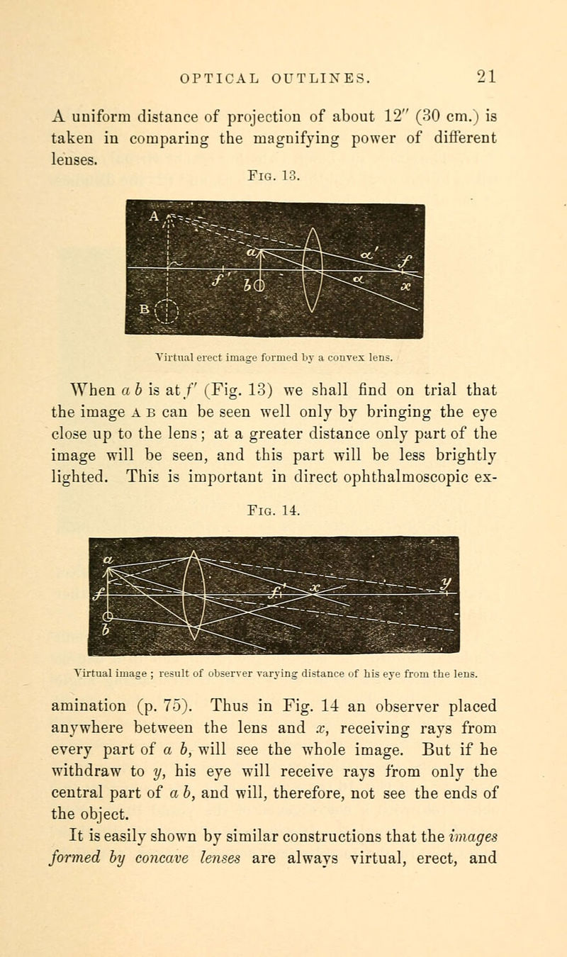 A uniform distance of projection of about 12 (30 cm.) is taken in comparing the magnifying power of different lenses. Fig. 13. Virtual erect image formed by a convex lens. When a b is at/' (Fig. 13) we shall find on trial that the image A b can be seen well only by bringing the eye close up to the lens; at a greater distance only part of the image will be seen, and this part will be less brightly lighted. This is important in direct ophthalmoscopic ex- Fig. 14. Virtual image ; result of observer varying distance of his eye from the lens. amination (p. 75). Thus in Fig. 14 an observer placed anywhere between the lens and x, receiving rays from every part of a b, will see the whole image. But if he withdraw to y, his eye will receive rays from only the central part of a b, and will, therefore, not see the ends of the object. It is easily shown by similar constructions that the images formed by concave lenses are always virtual, erect, and