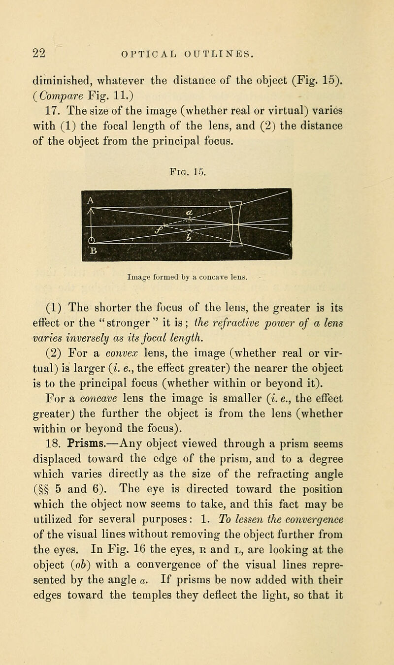 diminished, whatever the distance of the object (Fig. 15). (Compare Fig. 11.) 17. The size of the image (whether real or virtual) varies with (1) the focal length of the lens, and (2) the distance of the object from the principal focus. Fig. 15. Image formed by a concave lens. (1) The shorter the focus of the lens, the greater is its effect or the stronger  it is; the refractive power of a lens varies inversely as its focal length. (2) For a convex lens, the image (whether real or vir- tual) is larger (i. e., the effect greater) the nearer the object is to the principal focus (whether within or beyond it). For a concave lens the image is smaller (i. e., the effect greater) the further the object is from the lens (whether within or beyond the focus). 18. Prisms.—Any object viewed through a prism seems displaced toward the edge of the prism, and to a degree which varies directly as the size of the refracting angle (§§ 5 and 6). The eye is directed toward the position which the object now seems to take, and this fact may be utilized for several purposes: 1. To lessen the convergence of the visual lines without removing the object further from the eyes. In Fig. 16 the eyes, r and l, are looking at the object (pb) with a convergence of the visual lines repre- sented by the angle a. If prisms be now added with their edges toward the temples they deflect the light, so that it