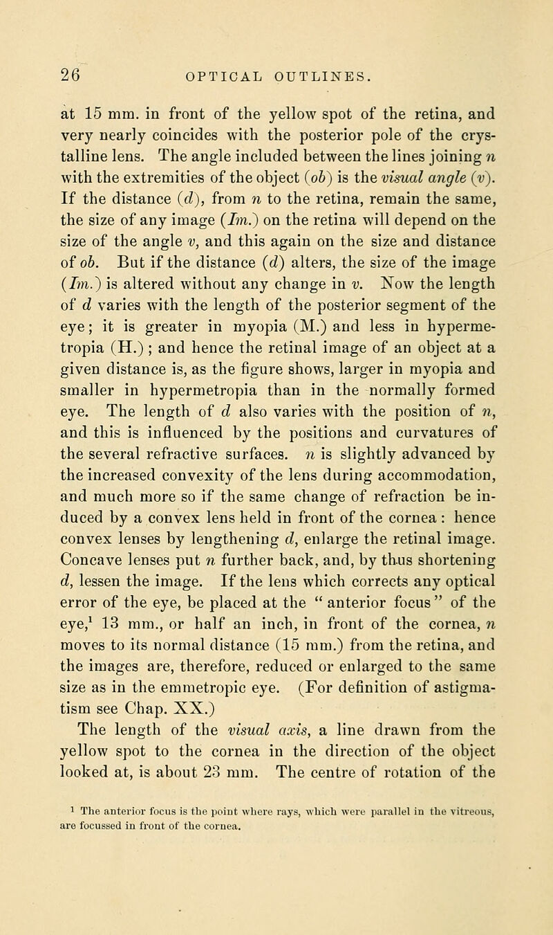 at 15 mm. in front of the yellow spot of the retina, and very nearly coincides with the posterior pole of the crys- talline lens. The angle included between the lines joining n with the extremities of the object (ob) is the visual angle (y). If the distance (d), from n to the retina, remain the same, the size of any image (Im.) on the retina will depend on the size of the angle v, and this again on the size and distance of ob. But if the distance (d) alters, the size of the image (7m.) is altered without any change in v. Now the length of d varies with the length of the posterior segment of the eye; it is greater in myopia (M.) and less in hyperme- tropia (H.) ; and hence the retinal image of an object at a given distance is, as the figure shows, larger in myopia and smaller in hypermetropia than in the normally formed eye. The length of d also varies with the position of n, and this is influenced by the positions and curvatures of the several refractive surfaces, n is slightly advanced by the increased convexity of the lens during accommodation, and much more so if the same change of refraction be in- duced by a convex lens held in front of the cornea : hence convex lenses by lengthening d, enlarge the retinal image. Concave lenses put n further back, and, by thus shortening d, lessen the image. If the lens which corrects any optical error of the eye, be placed at the  anterior focus  of the eye,1 13 mm., or half an inch, in front of the cornea, n moves to its normal distance (15 mm.) from the retina, and the images are, therefore, reduced or enlarged to the same size as in the emmetropic eye. (For definition of astigma- tism see Chap. XX.) The length of the visual axis, a line drawn from the yellow spot to the cornea in the direction of the object looked at, is about 23 mm. The centre of rotation of the 1 The anterior focus is the point where rays, which were parallel in the vitreous, are focussed in front of the cornea.