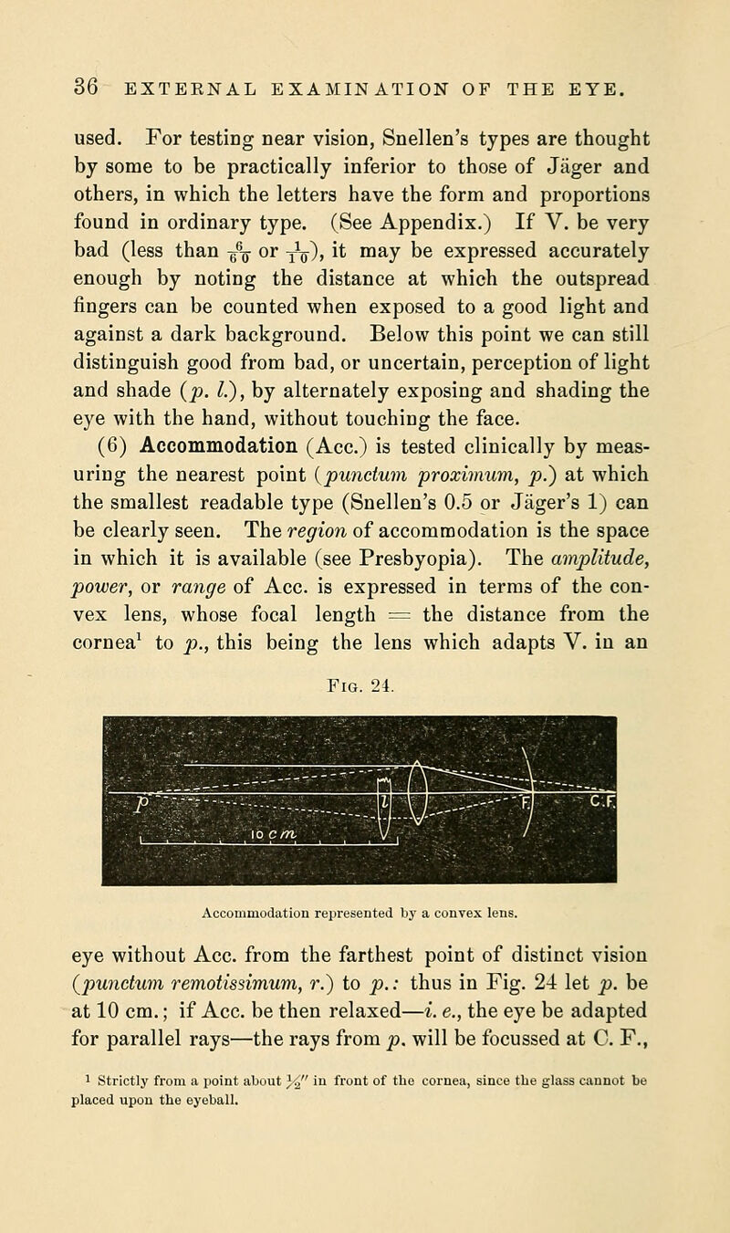 used. For testing near vision, Snellen's types are thought by some to be practically inferior to those of Jager and others, in which the letters have the form and proportions found in ordinary type. (See Appendix.) If V. be very bad (less than $\ or y1^), it may be expressed accurately enough by noting the distance at which the outspread fingers can be counted when exposed to a good light and against a dark background. Below this point we can still distinguish good from bad, or uncertain, perception of light and shade (p. I.), by alternately exposing and shading the eye with the hand, without touching the face. (6) Accommodation (Ace.) is tested clinically by meas- uring the nearest point (punctum proximum, p.) at which the smallest readable type (Snellen's 0.5 or Jager's 1) can be clearly seen. The region of accommodation is the space in which it is available (see Presbyopia). The amplitude, power, or range of Ace. is expressed in terms of the con- vex lens, whose focal length = the distance from the cornea1 to p., this being the lens which adapts V. in an Fig. 24. Accommodation represented by a convex lens. eye without Ace. from the farthest point of distinct vision {punctum remotissimum, r.) to p.: thus in Fig. 24 let p. be at 10 cm.; if Ace. be then relaxed—i. e., the eye be adapted for parallel rays—the rays from p. will be focussed at C. F., 1 Strictly from a point about % 'n front of the cornea, since the glass cannot be placed upon the eyeball.