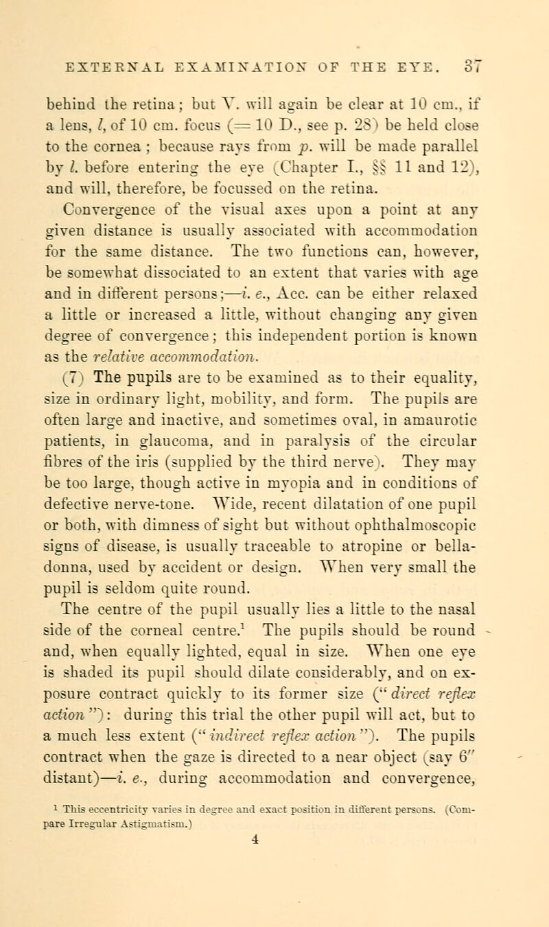 behind the retina ; but V. will again be clear at 10 em., if a lens, /, of 10 cm. focus (= 10 D., see p. 25 I be held close to the cornea ; because rays from p. will be made parallel by /. before entering the eye 'Chapter I., §§11 and 12), and will, therefore, be focussed on the retina. Convergence of the visual axes upon a point at any given distance is usually associated with accommodation for the same distance. The two functions can, however, be somewhat dissociated to an extent that varies with age and in different persons;—i. e., Ace. can be either relaxed a little or increased a little, without changing any given degree of convergence; this independent portion is known as the relative accommodation. (7) The pupils are to be examined as to their equality, size in ordinary light, mobility, and form. The pupils are often large and inactive, and sometimes oval, in amaurotic patients, in glaucoma, and in paralysis of the circular fibres of the iris (supplied by the third nerve . They may be too large, though active in myopia and in conditions of defective nerve-tone. Wide, recent dilatation of one pupil or both, with dimness of sight but without ophthalmoscopic signs of disease, is usually traceable to atropine or bella- donna, used by accident or design. When very small the pupil is seldom quite round. The centre of the pupil usually lies a little to the nasal side of the corneal centre.1 The pupils should be round and, when equally lighted, equal iu size. When one eye is shaded its pupil should dilate considerably, and on ex- posure contract quickly to its former size ( direct reflex action ): during this trial the other pupil will act, but to a much less extent ( indirect reflex action \ The pupils contract when the gaze is directed to a near object vsay 6 distant)—i. <?., during accommodation and convergence, 1 This eccentricity varies in degree and exact position in different persons. vConi- pare Irregular Astigmatism.) i