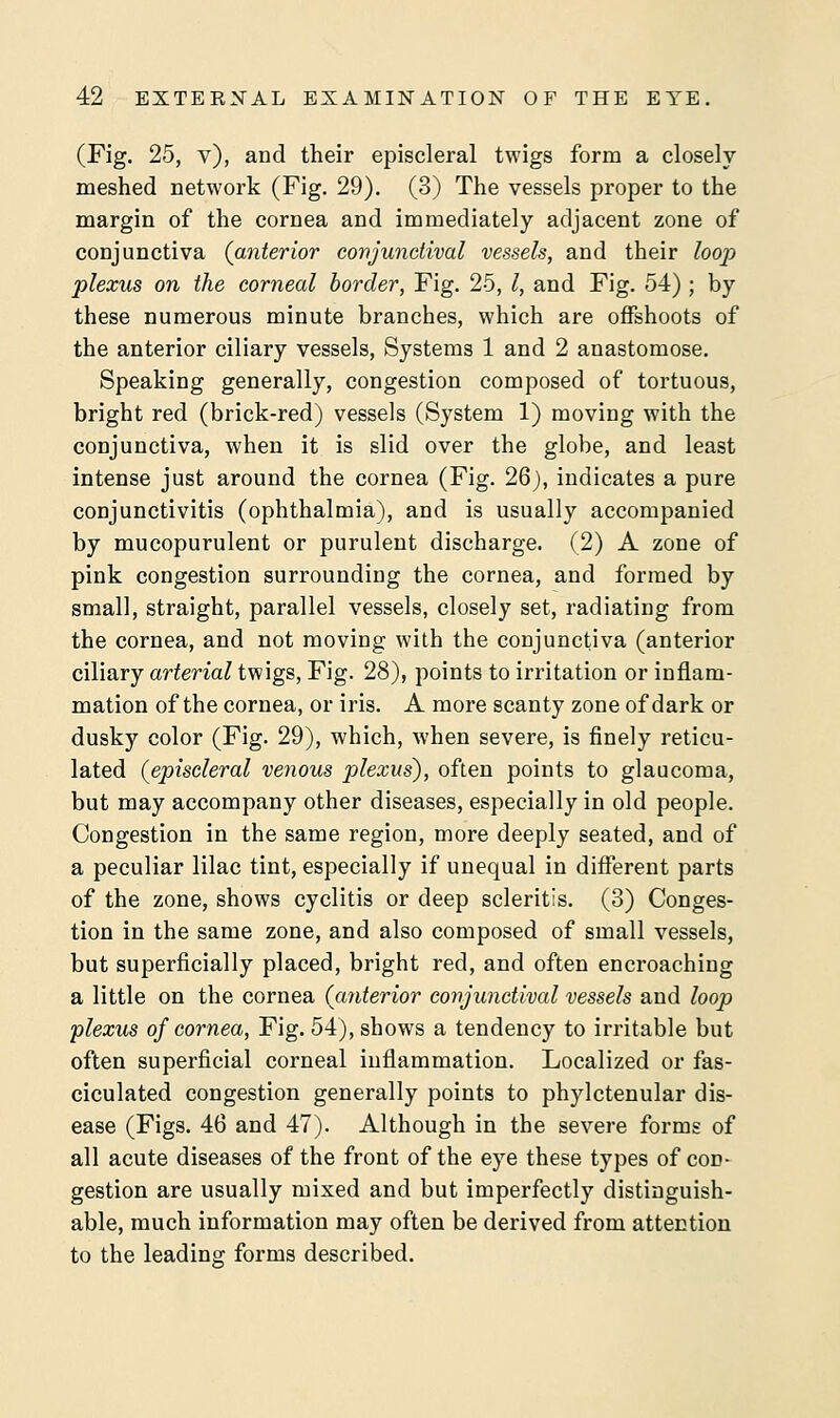 (Fig. 25, v), and their episcleral twigs form a closely meshed network (Fig. 29). (3) The vessels proper to the margin of the cornea and immediately adjacent zone of conjunctiva (anterior conjunctival vessels, and their loop plexus on the corneal border, Fig. 25, I, and Fig. 54); by these numerous minute branches, which are offshoots of the anterior ciliary vessels, Systems 1 and 2 anastomose. Speaking generally, congestion composed of tortuous, bright red (brick-red) vessels (System 1) moving with the conjunctiva, when it is slid over the globe, and least intense just around the cornea (Fig. 26), indicates a pure conjunctivitis (ophthalmia), and is usually accompanied by mucopurulent or purulent discharge. (2) A zone of pink congestion surrounding the cornea, and formed by small, straight, parallel vessels, closely set, radiating from the cornea, and not moving with the conjunctiva (anterior ciliary arterial twigs, Fig. 28), points to irritation or inflam- mation of the cornea, or iris. A more scanty zone of dark or dusky color (Fig. 29), which, when severe, is finely reticu- lated (episcleral venous plexus), often points to glaucoma, but may accompany other diseases, especially in old people. Congestion in the same region, more deeply seated, and of a peculiar lilac tint, especially if unequal in different parts of the zone, shows cyclitis or deep scleritis. (3) Conges- tion in the same zone, and also composed of small vessels, but superficially placed, bright red, and often encroaching a little on the cornea (anterior conjunctival vessels and loop plexus of cornea, Fig. 54), shows a tendency to irritable but often superficial corneal inflammation. Localized or fas- ciculated congestion generally points to phylctenular dis- ease (Figs. 46 and 47). Although in the severe forms of all acute diseases of the front of the eye these types of con- gestion are usually mixed and but imperfectly distinguish- able, much information may often be derived from attention to the leading forms described.