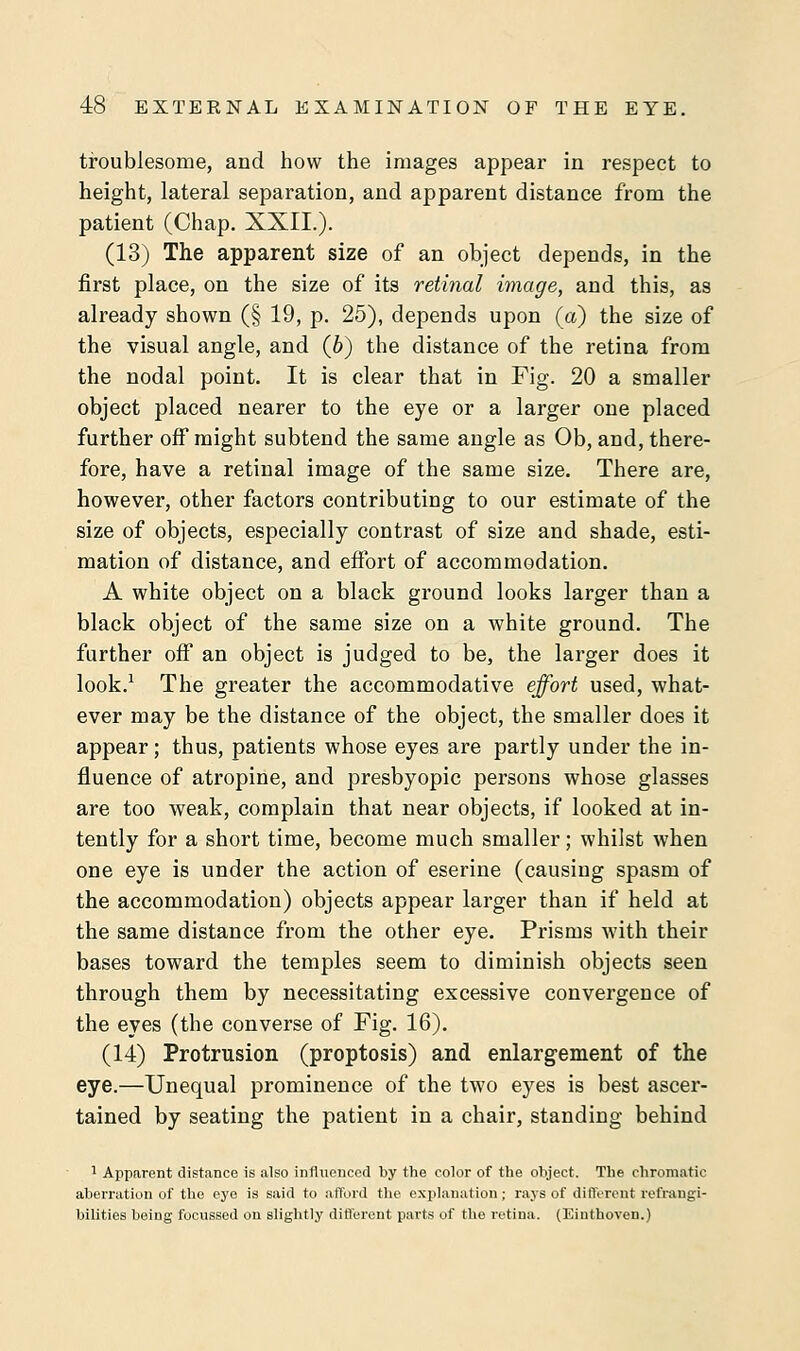 troublesome, and how the images appear in respect to height, lateral separation, and apparent distance from the patient (Chap. XXII.). (13) The apparent size of an object depends, in the first place, on the size of its retinal image, and this, as already shown (§ 19, p. 25), depends upon (a) the size of the visual angle, and (6) the distance of the retina from the nodal point. It is clear that in Fig. 20 a smaller object placed nearer to the eye or a larger one placed further off might subtend the same angle as Ob, and, there- fore, have a retinal image of the same size. There are, however, other factors contributing to our estimate of the size of objects, especially contrast of size and shade, esti- mation of distance, and effort of accommodation. A white object on a black ground looks larger than a black object of the same size on a white ground. The further off an object is judged to be, the larger does it look.1 The greater the accommodative effort used, what- ever may be the distance of the object, the smaller does it appear; thus, patients whose eyes are partly under the in- fluence of atropine, and presbyopic persons whose glasses are too weak, complain that near objects, if looked at in- tently for a short time, become much smaller; whilst when one eye is under the action of eserine (causing spasm of the accommodation) objects appear larger than if held at the same distance from the other eye. Prisms with their bases toward the temples seem to diminish objects seen through them by necessitating excessive convergence of the eyes (the converse of Fig. 16). (14) Protrusion (proptosis) and enlargement of the eye.—Unequal prominence of the two eyes is best ascer- tained by seating the patient in a chair, standing behind 1 Apparent distance is also influenced by the color of the object. The chromatic aberration of the eye is said to afford the explanation; rays of different refrangi- bilities being focussed on slightly different parts of the retina. (Einthoven.)