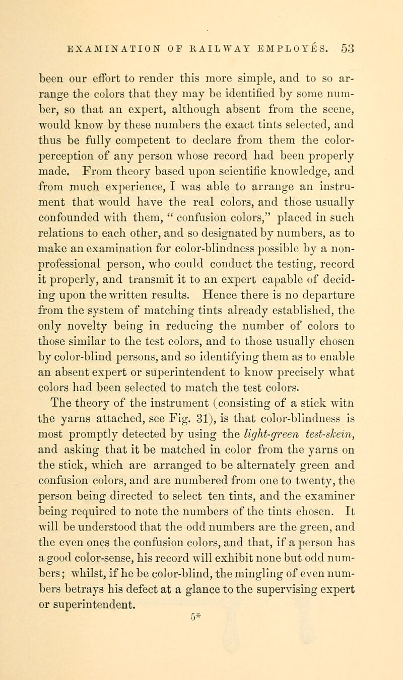 been our effort to render this more simple, and to so ar- range the colors that they may be identified by some num- ber, so that an expert, although absent from the scene, would know by these numbers the exact tints selected, and thus be fully competent to declare from them the color- perception of any person whose record had been properly made. From theory based upon scientific knowledge, and from much experience, I was able to arrange an instru- ment that would have the real colors, and those usually confounded with them,  confusion colors, placed in such relations to each other, and so designated by numbers, as to make an examination for color-blindness possible by a non- professional person, who could conduct the testing, record it properly, and transmit it to an expert capable of decid- ing upon the written results. Hence there is no departure from the system of matching tints already established, the only novelty being in reducing the number of colors to those similar to the test colors, and to those usually chosen by color-blind persons, and so identifying them as to enable an absent expert or superintendent to know precisely what colors had been selected to match the test colors. The theory of the instrument (consisting of a stick witn the yarns attached, see Fig. 31), is that color-blindness is most promptly detected by using the light-green test-skein, and asking that it be matched in color from the yarns on the stick, which are arranged to be alternately green and confusion colors, and are numbered from one to twenty, the person being directed to select ten tints, and the examiner being required to note the numbers of the tints chosen. It will be understood that the odd numbers are the green, and the even ones the confusion colors, and that, if a person has a good color-sense, his record will exhibit none but odd num- bers ; whilst, if he be color-blind, the mingling of even num- bers betrays his defect at a glance to the supervising expert or superintendent.