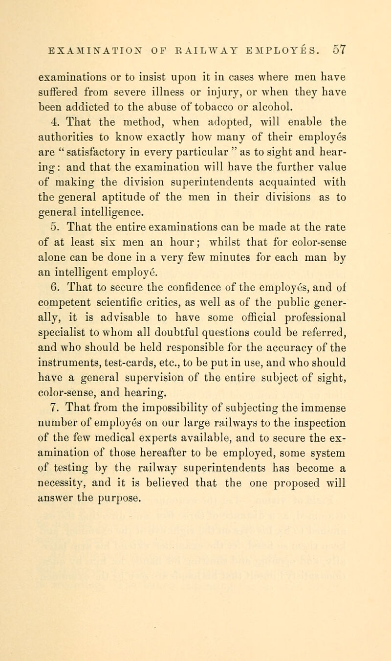 examinations or to insist upon it in cases where men have suffered from severe illness or injury, or when they have been addicted to the abuse of tobacco or alcohol. 4. That the method, when adopted, will enable the authorities to know exactly how many of their employes are  satisfactory in every particular  as to sight and hear- ing : and that the examination will have the further value of making the division superintendents acquainted with the general aptitude of the men in their divisions as to general intelligence. 5. That the entire examinations can be made at the rate of at least six men an hour; whilst that for color-sense alone can be done in a very few minutes for each man by an intelligent employe. 6. That to secure the confidence of the employes, and of competent scientific critics, as well as of the public gener- ally, it is advisable to have some official professional specialist to whom all doubtful questions could be referred, and who should be held responsible for the accuracy of the instruments, test-cards, etc., to be put in use, and who should have a general supervision of the entire subject of sight, color-sense, and hearing. 7. That from the impossibility of subjecting the immense number of employes on our large railways to the inspection of the few medical experts available, and to secure the ex- amination of those hereafter to be employed, some system of testing by the railway superintendents has become a necessity, and it is believed that the one proposed will answer the purpose.