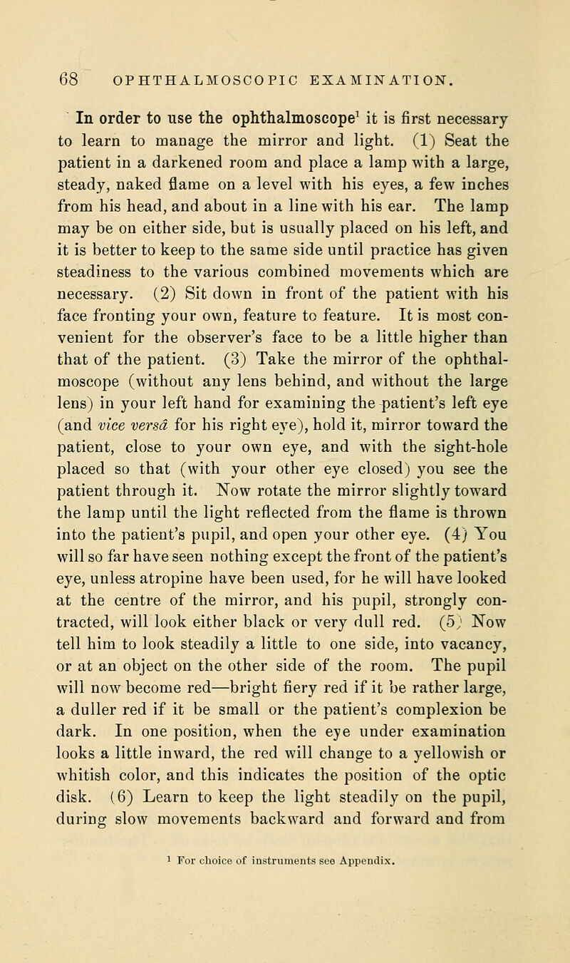 In order to use the ophthalmoscope1 it is first necessary to learn to manage the mirror and light. (1) Seat the patient in a darkened room and place a lamp with a large, steady, naked flame on a level with his eyes, a few inches from his head, and about in a line with his ear. The lamp may be on either side, but is usually placed on his left, and it is better to keep to the same side until practice has given steadiness to the various combined movements which are necessary. (2) Sit down in front of the patient with his face fronting your own, feature to feature. It is most con- venient for the observer's face to be a little higher than that of the patient. (3) Take the mirror of the ophthal- moscope (without any lens behind, and without the large lens) in your left hand for examining the patient's left eye (and vice versa for his right eye), hold it, mirror toward the patient, close to your own eye, and with the sight-hole placed so that (with your other eye closed) you see the patient through it. Now rotate the mirror slightly toward the lamp until the light reflected from the flame is thrown into the patient's pupil, and open your other eye. (4) You will so far have seen nothing except the front of the patient's eye, unless atropine have been used, for he will have looked at the centre of the mirror, and his pupil, strongly con- tracted, will look either black or very dull red. (5; Now tell him to look steadily a little to one side, into vacancy, or at an object on the other side of the room. The pupil will now become red—bright fiery red if it be rather large, a duller red if it be small or the patient's complexion be dark. In one position, when the eye under examination looks a little inward, the red will change to a yellowish or whitish color, and this indicates the position of the optic disk. (6) Learn to keep the light steadily on the pupil, during slow movements backward and forward and from 1 For choice of instruments see Appendix.