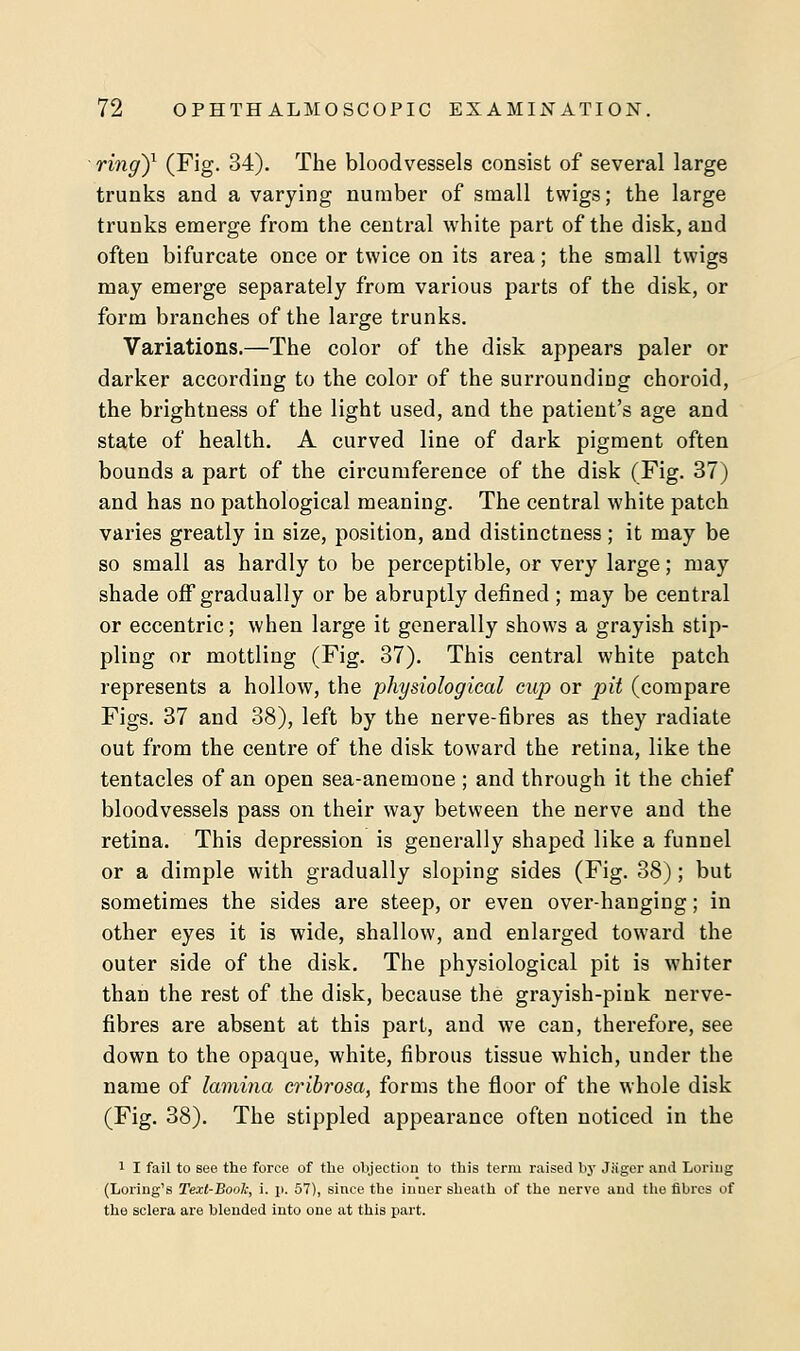 ring)1 (Fig. 34). The bloodvessels consist of several large trunks and a varying number of small twigs; the large trunks emerge from the central white part of the disk, and often bifurcate once or twice on its area; the small twigs may emerge separately from various parts of the disk, or form branches of the large trunks. Variations.—The color of the disk appears paler or darker according to the color of the surrounding choroid, the brightness of the light used, and the patient's age and state of health. A curved line of dark pigment often bounds a part of the circumference of the disk (Fig. 37) and has no pathological meaning. The central white patch varies greatly in size, position, and distinctness; it may be so small as hardly to be perceptible, or very large; may shade off gradually or be abruptly defined ; may be central or eccentric; when large it generally shows a grayish stip- pling or mottling (Fig. 37). This central white patch represents a hollow, the physiological cup or pit (compare Figs. 37 and 38), left by the nerve-fibres as they radiate out from the centre of the disk toward the retina, like the tentacles of an open sea-anemone ; and through it the chief bloodvessels pass on their way between the nerve and the retina. This depression is generally shaped like a funnel or a dimple with gradually sloping sides (Fig. 38); but sometimes the sides are steep, or even over-hanging; in other eyes it is wide, shallow, and enlarged toward the outer side of the disk. The physiological pit is whiter than the rest of the disk, because the grayish-pink nerve- fibres are absent at this part, and we can, therefore, see down to the opaque, white, fibrous tissue which, under the name of lamina cribrosa, forms the floor of the whole disk (Fig. 38). The stippled appearance often noticed in the 1 I fail to see the force of the objection to this term raised by Jiiger and Loriug (Loring's Text-Bool;, i. ]>. 57), since the inuer sheath of the nerve and the fibres of the sclera are blended into one at this part.