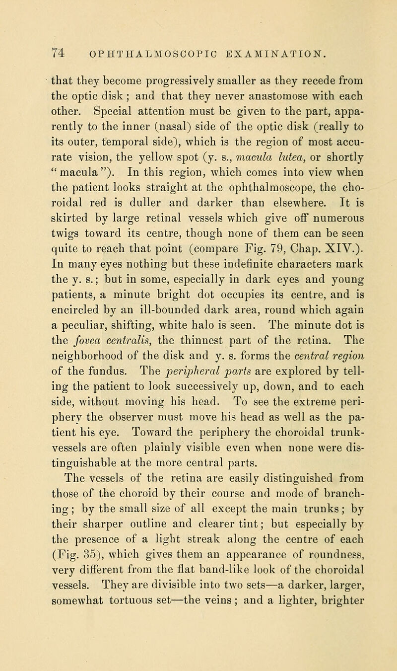 that they become progressively smaller as they recede from the optic disk; and that they never anastomose with each other. Special attention must be given to the part, appa- rently to the inner (nasal) side of the optic disk (really to its outer, temporal side), which is the region of most accu- rate vision, the yellow spot (y. s., macula lutea, or shortly macula). In this region, which comes into view when the patient looks straight at the ophthalmoscope, the cho- roidal red is duller and darker than elsewhere. It is skirted by large retinal vessels which give off numerous twigs toward its centre, though none of them can be seen quite to reach that point (compare Fig. 79, Chap. XIV.). In many eyes nothing but these indefinite characters mark the y. s.; but in some, especially in dark eyes and young patients, a minute bright dot occupies its centre, and is encircled by an ill-bounded dark area, round which again a peculiar, shifting, white halo is seen. The minute dot is the fovea centralis, the thinnest part of the retina. The neighborhood of the disk and y. s. forms the central region of the fundus. The peripheral parts are explored by tell- ing the patient to look successively up, down, and to each side, without moving his head. To see the extreme peri- phery the observer must move his head as wTell as the pa- tient his eye. Toward the periphery the choroidal trunk- vessels are often plainly visible even when none were dis- tinguishable at the more central parts. The vessels of the retina are easily distinguished from those of the choroid by their course and mode of branch- ing; by the small size of all except the main trunks; by their sharper outline and clearer tint; but especially by the presence of a light streak along the centre of each (Fig. 35), which gives them an appearance of roundness, very different from the flat band-like look of the choroidal vessels. They are divisible into two sets—a darker, larger, somewhat tortuous set—the veins ; and a lighter, brighter