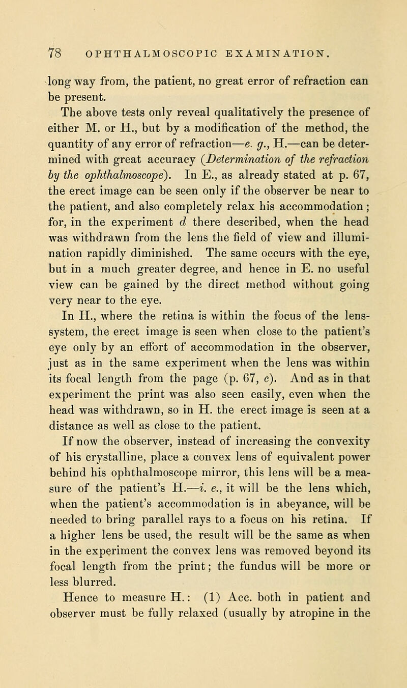 long way from, the patient, no great error of refraction can be present. The above tests only reveal qualitatively the presence of either M. or H., but by a modification of the method, the quantity of any error of refraction—e. g., H.—can be deter- mined with great accuracy [Determination of the refraction by the ophthalmoscope). In E., as already stated at p. 67, the erect image can be seen only if the observer be near to the patient, and also completely relax his accommodation; for, in the experiment d there described, when the head was withdrawn from the lens the field of view and illumi- nation rapidly diminished. The same occurs with the eye, but in a much greater degree, and hence in E. no useful view can be gained by the direct method without going very near to the eye. In H., where the retina is within the focus of the lens- system, the erect image is seen when close to the patient's eye only by an effort of accommodation in the observer, just as in the same experiment when the lens was within its focal length from the page (p. 67, e). And as in that experiment the print was also seen easily, even when the head was withdrawn, so in H. the erect image is seen at a distance as well as close to the patient. If now the observer, instead of increasing the convexity of his crystalline, place a convex lens of equivalent power behind his ophthalmoscope mirror, this lens will be a mea- sure of the patient's H.—i. e., it will be the lens which, when the patient's accommodation is in abeyance, will be needed to bring parallel rays to a focus on his retina. If a higher lens be used, the result will be the same as when in the experiment the convex lens was removed beyond its focal length from the print; the fundus will be more or less blurred. Hence to measure H.: (1) Ace. both in patient and observer must be fully relaxed (usually by atropine in the